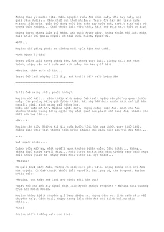 ðôòng theo yì muôìn nýÞa. Câòu nguyêÌn ruÒa ðôi chân naÌy, ðôi tay naÌy, noì
quaì yêìu ðuôìi... Câòu chiÒ coì theÒ nhiÌn... Terro ðýa tay lên traìn cuÒa
Mirana lâÌn nýÞa, gâÌn ðoÒ ðang nôÒi lên trên tay cuÒa anh, trýõìc aình mãìt vô
voòng cuÒa Magina... ChiÒ chôìc laìt nýÞa thôi, hãìn seÞ boìp naìt ðâÌu cô âìy!
Nhýng Terro không laÌm giÌ thêm. Anh chiÒ ðýìng dâòy, không theÌm ðêÒ laòi môòt
caìi nhiÌn vêÌ phiìa ngýõÌi em trai cuÒa miÌnh, býõìc ði.
-Anh...
Magina côì gãìng phaìt ra tiêìng noìi týÌa týòa nhý thêì.
-Anh ðiònh ði ðâu?
Terro dýÌng laòi trong boìng ðêm. Anh không quay laòi, gioòng noìi anh vâÞn
laònh, nhýng câu noìi cuÒa anh roÞ raÌng hõn bao giõÌ hêìt
-Magina, chãm soìc cô âìy...
Terro ðêÒ laòi nhýÞng lõÌi âìy, anh khuâìt dâÌn vaÌo boìng ðêm
===================================
TrõÌi ðaÞ saìng rôÌi, phaÒi không?
Magina mõÒ mãìt... câòu thâìy aình saìng ðaÞ traÌn ngâòp cãn phoÌng quen thuôòc
naÌy. Cãn phoÌng bãÌng gôÞ ðýõòc thiêìt kêì nhý ðêÒ ðoìn nhâòn tâìt caÒ týÌ bên
ngoaÌi, gioì, aình saìng vaÌ hýõng hoa.
ÐâÌu oìc vâÞn mõ hôÌ, Magina ngôÌi dâòy, nhýng cuÌng luìc ðoì, môòt cõn ðau
khuÒng khiêìp trong lôÌng ngýòc nhý môòt quaÒ bom phaìt nôÒ taòi ðoì, khiêìn cho
mãìt anh hoa lên....
-Ha...a.
Magina rên riÒ. NhýÞng kiì ýìc cuÒa buôÒi tôìi hôm qua chõòt quay trõÒ laòi,
cuÌng luìc võìi vêìt thýõng trên ngýòc khiêìn cho câòu heìt lên viÌ ðau ðõìn...
....
VaÌ ngaòc nhiên....
Caình cýÒa mõÒ ra, môòt ngýõÌi quen thuôòc býõìc vaÌo. Câòu biêìt... không...
không chiÒ biêìt ngýõÌi ðâìy... Moòi viêòc khiêìn cho câòu týõÒng rãng câòu chýa
rõÌi khoÒi giâìc mõ. Nhýng nêìu moòi viêòc laÌ sýò thâòt...
-Mirana?
Cô gaìi kheÞ gâòt ðâÌu. Trông cô vâÞn coÌn yêìu lãìm, nhýng không coÌn nhý ðêm
hôm trýõìc. Cô ðaÞ thoaìt khoÒi lõÌi nguyêÌn. Sau lýng cô, the Prophet, Furion
býõìc vaÌo:
-Magina, con haÞy kêÞ laòi sýò viêòc tôìi hôm qua!
-HaÞy ðêÒ cho anh âìy nghiÒ môòt luìc ðýõòc không? Prophet? - Mirana noìi gioòng
nýÒa nhý muôìn khoìc.
Magina không biêìt chuyêòn giÌ ðang diêÞn ra, nhýng câòu coì linh caÒm xâìu vêÌ
chuyêòn naÌy. Câòu noìi, nhýng trong ðâÌu câòu ðaÞ coì tiÌnh huôìng xâìu
nhâìt...
-Cha?
Furion nhiÌn thãÒng vaÌo con trai:
 