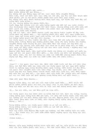 chõòt cho nhýÞng ngýõÌi bên caònh...
Mãòt biêÒn không hêÌ xao ðôòng...
Noì không hêÌ xao ðôòng ngay caÒ khi “noì“ bãìt ðâÌu chuyêÒn ðôòng.
ÐâÌu tiên, chiÒ laÌ môòt vaÌi caìi vâÒy caì nhô lên, sau ðoì laÌ môòt khuôn mãòt
gõìm ghiêìc lôò ra vaÌ nhiÌn chãÌm chãÌm vaÌo coÌn môÌi quyì hiêìm.
Noì không rõÌi mãìt khoÒi miêìng môÌi ðang nguÒ say, týò nhiên nhý thêÒ ðây laÌ
vuÌng ðâìt cuÒa miÌnh...
Iìt ra, chuìng không cho pheìp ðiêÌu ðoì.
LoaÌi Naga ðaÞ thôìng triò nõi naÌy haÌng ngaÌn nãm kêÒ týÌ sau cuôòc chiêìn
võìi Archimode võìi ngýõÌi Night Elf kêìt thuìc. Chuìng không sinh sôÒi naÒy nõÒ
môòt caìch lôò liêÞu, nhýng âm thâÌm tiêu diêòt tâìt caÒ nhýÞng keÒ xâm haòi
ðêìn laÞnh thôÒ cuÒa chuìng.
Coì leÞ viÌ thêì, caìc Demon Hunter traÒi qua khoìa huâìn luyêòn õÒ ðây luôn
lýÌng danh vaÌ maònh meÞ.... Hoò thýõÌng phaÒi ðôìi mãòt võìi nguy hiêÒm moòi
luìc, ngay caÒ trong giâìc nguÒ cuÒa miÌnh, vaÌ diÞ nhiên không phaÒi luìc naÌo
hoò cuÞng caÒnh giaìc cao ðôò võìi chuìng.
Con thuÒy quaìi to lõìn trýõÌn lên bõÌ, caìi thân ðôÌ sôò cuÒa noì lýõìt nheò
không môòt tiêìng ðôòng qua nhýÞng phiêìn ðaÞ. Lõìp rêu daÌy khiêìn cho nhýÞng
chuyêÒn ðôòng cuÒa chuìng ôm saìt lâìy mãòt ðâìt vaÌ nhanh leò nhý môòt con
rãìn. Trên tay chuìng luôn câÌm môòt caìi ðinh ba to phuÌ hõòp võìi cõ thêÒ,
sãìc xanh týÌ ðâÌu lýõÞi chýìng toÒ sýò sãìc beìn cuÒa chuìng - nhýÞng moìn vuÞ
khiì týÌ ðaìy biêÒn sâu.
Magina vâÞn ðang nguÒ, câòu nguÒ biÌnh thaÒn nhý không coì chuyêòn giÌ xaÒy ra,
ngay caÒ khi con quaìi vâòt ðêìn gâÌn.... Noì nhiÌn con môÌi týÌ khoaÒng caìch
hai býõìc chân, cho duÌ noì không coì chân cuò thêÒ ðêÒ chýìng thýòc ðiêÌu ðoì,
nhýng týÌ ðây, môòt cuì xiên coì thêÒ tiêÞn câòu vêÌ châÌu trõÌi..
VaÌ...
-Grao!!! - Con quaìi thuì heìt lên. Môòt vâòt thêÒ troÌn vaÌ ðen siÌ tâìn công
hãìn, noì ðaÞ ðâòu sãÞn sau lýng cuÒa con thuÒy quaìi vaÌ xeì ngay môòt maÒng
thiòt to týõìng ngay trong khoaÒng khãìc quan troòng. OãÌn miÌnh viÌ ðau ðõìn,
con quaìi thuì chuyêÒn muòc tiêu tâìn công. Tuy nhiên, caìi vâòt thêÒ troÌn
troÌn bay bay kia nhanh nheòn traình khoÒi tâÌm võìi cuÒa noì, rôÌi ðôòt ngôòt
bôÒ vaÌo khi coì keÞ hõÒ... Con quaìi vâòt týìc ðiên lên ,nhýng tâìt caÒ nhýÞng
giÌ noì coì thêÒ laÌm laÌ quõÌ quaòng trong không khiì vaÌ gaÌo theìt...
-Ham chõi quaì ðâìy Akasha...
Magina tiÒnh dâòy, coì veÒ anh coÌn chýa tiÒnh nguÒ hãÒn.... RôÌi nhiÌn vêÌ
phiìa caÒnh týõòng quaìi diò kia: Con quaìi thuì to suò ngýõÌi be beìt maìu,
ðang biò môòt con dõi beì xiìu võÌn ði võÌn laòi maÌ không khoÒi bâòt cýõÌi:
-A... Tao xin lôÞi, coì leÞ ðêìn giõÌ ãn trýa rôÌi.
Con thuÒy quaìi kia nhý chõòt nhõì ra miÌnh ðaÞ biò lôò. Xeìt cho cuÌng, chuìng
cuÞng không quaì thông minh ðêÒ sõò haÞi, viÌ vâòy veÒ biÌnh thaÒn cuÒa vâòt maÌ
noì týõÒng laÌ con môÌi không laÌm hãìn run sõò. Magina phuÒi laòi caìi quâÌn
ðôòc nhâìt ðang mãòc trên cõ thêÒ, nãìn nhýÞng khõìp xýõng rãng rãìc khõÒi
ðôòng... VaÌ...
Trong bôÞng chôìc, con thuÒy quaìi nhâòn ra ai laÌ con môÌi...
Trong bôÞng chôìc, con thuÒy quaìi hiêÒu ai laÌ keÒ sãn môÌi...
Nhýng ðaÞ quaì muôòn...
BaÌn tay trâÌn cuÒa Magina ðâm xuyên qua miêòng, vaÌ ðâm thãÒng vaÌo oìc cuÒa
noì... Noì thâòm chiì coì thêÒ caÒm nhâòn ðýõòc nhýÞng ngoìn tay ðang eìp laòi
trong ðâÌu...
-ViÞnh biêòt...
....
Magina, výÌa quay nhýÞng miêìng thiòt výÌa mõìi xeÒ ra, výÌa nhiÌn con dõi ðang
nhai rau raìu khâÒu phâÌn câòu chia... Noì ðaÞ laÌnh hãÒn, vaÌ thông minh nýÞa.
 