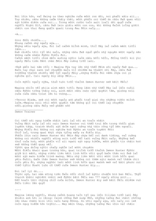 Noì lõìn hõn, vaÌ ðaìng ra theo nghiÞa cuÒa môòt con dõi, noì phaÒi xâìu xiì...
Tuy nhiên, câòu không caÒm thâìy thêì, môòt phâÌn coì thêÒ do câòu ðaÞ quen võìi
sýò hiêòn diêòn cuÒa noì... Trong môòt cuôòc taÌn saìt loaÌi dõi quyÒ cuÒa
ngýõÌi Night Elf, câòu ðaÞ leìn giâìu môòt con con, khi không ðaÌnh loÌng giêìt
chêìt con thuì ðang quãÌn quaòi trong ðau ðõìn naÌy...
-A...
Gioì ðôÒi chiêÌu....
Khung caÒnh nhý ngaÌy xýa...
Nhýng nêìu ngaÌy xýa, ðoì laÌ caÒnh biÌnh minh, thiÌ ðây laÌ caÒnh mãòt trõÌi
lãòn...
ÐaÞ chiêÌu tôìi týÌ khi naÌo, nhýng câòu ðaÞ nguÒ gâÌn nhý nguyên môòt ngaÌy nên
không caÒm nhâòn ðýõòc ðiêÌu ðoì.
CaÒnh mãòt trõÌi chim dâÌn xuôìng nýõìc laÌm câòu bôÌi hôÌi, ðôÌng thõÌi kiì ýìc
ngaÌy ðâÌu tiên ðãòt chân ðêìn ðây cuÞng trõÒ laòi.
-ÐaÞ gâÌn hai nãm rôÌi - Magina ðýa tay lên nhý thêÒ ðêìm sôì ngaÌy ðaÞ qua...
BaÌn tay chai saòn vaÌ chuyêÒn maÌu viÌ nhiêÞm ma thuâòt nõi ðây, câòu ðaÞ
trýõÒng thaÌnh nhiêÌu kêÒ týÌ ngaÌy ðâìy ,nhýng ðiêÌu ðoì vâÞn chýa coì yì
nghiÞa giÌ. Caìi ngaÌy âìy sãìp ðêìn...
CoÌn mýõÌi ngaÌy nýÞa, thuÒ tuòc trõÒ thaÌnh Demon Hunter seÞ bãìt ðâÌu!
Magina nhiÌn vêÌ phiìa aình mãòt trõÌi ðang lãòn nhý thêÒ ðây laÌ lâÌn cuôìi
câòu ðýõòc trông thâìy noì, aình mãìt câòu raòo rýòc quyêìt tâm, gioòng noìi
cuÒa cuÒa câòu toìat lên hi voòng...
-Terror Blade, seÞ coì môòt ngaÌy anh phaÒi traÒ giaì cho nhýÞng viêòc miÌnh
laÌm.-Magina noìi võìi môòt quyêìt tâm không giÌ coì thêÒ lay chuyêÒn
nôÒi.gioòng câòu ðâÌy veÒ phâÞn nôò
__________________
Demon Trainer
Coì thêÒ nõi nguy hiêÒm nhâìt laòi laÌ nõi an toaÌn nhâìt
VuÌng ðâìt naÌy laÌ nõi caìc Demon Hunter coì thêÒ truì âÒn trong thõÌi gian
luyêòn tâòp, traình khoÒi sýò doÌm ngoì cuÞng nhý tâìn công týÌ bên ngoaÌi.
Nhýng ðiêÌu ðoì không coì nghiÞa hoò ðýõòc an toaÌn tuyêòt ðôìi
ChiÒ laÌ, trong quaì khýì chýa týÌng xaÒy ra ðiêÌu âìy.
PhâÌn lõìn caìc Demon Hunter khi ðêìn ðây chýa hêÌ coì danh tiêìng, vaÌ cuÞng
không coì nhiêÌu ngýõÌi sôìng soìt trõÒ vêÌ taòi vuÌng ðâìt naÌy. NhýÞng keÒ
thuÌ cuÒa hoò, môòt phâÌn viÌ aìi ngaòi sýò nguy hiêÒm, môòt phâÌn tin chãìc hoò
seÞ không thêÒ quay vêÌ.
Výõòt qua doÌng nýõìc chaÒy ngâÌm laÌ môòt chuyêòn
Môòt ðiêÌu khaìc quan troòng hõn, quaì triÌnh trõÒ thaÌnh Demon Hunter ðýõòc
giýÞ biì mâòt, nhýng viêòc liên kêìt linh hôÌn võìi quyÒ baÒn thân noì ðaÞ laÌ
môòt sýò maòo hiêÒm tiình maòng. Nêìu nhý liên kêìt võìi môòt linh hôÌn quaì
yêìu ðuôìi, baÒn thân Demon Hunter seÞ không coì thêm sýìc maònh vaÌ thâòm chiì
coÌn yêìu ði, nhýng ngýõòc laòi môòt linh hôÌn quaì maònh meÞ vaÌ bâìt phuòc coì
thêÒ týõìc ðoaòt luôn cõ thêÒ cuÒa Demon Hunter âìy...
Ðoì laÌ lyì do....
Thýòc sýò, hai nãm sôìng trên ðaÒo nôÒi chiÒ laÌ býõìc chuâÒn biò ban ðâÌu. ThýÒ
thaìch khãìc nghiêòt nhâìt seÞ ðýõòc bãìt ðâÌu sau 777 ngaÌy sôìng soìt...
ÐêÒ hoaÌn tâìt chýìng chiÒ cuÒa miÌnh, Demon Hunter âìy seÞ bãìt ðâÌu nhiêòm vuò
ðâÌu tiên: Sãn quyÒ
....
Magina lãòng ngýõÌi, khung caÒnh hoang taÌn týÌ sau lâÌn Illidan trõÒ laòi ðây
khiêìn anh hõi lo lãìng: Caình côÒng ðaÞ suòp ðôÒ, nhýÒng taÒng ðaì châìt chôÌng
lên nhau chãòn kiìn lôìi vaÌo hang ðôòng. So võìi ngaÌy xýa, nõi naÌy coì leÞ
coÌn nguy hiêÒm hõn trýõìc... May mãìn thay, nhýÞng taÒng ðaì lõìn vaÌ chãìc
 
