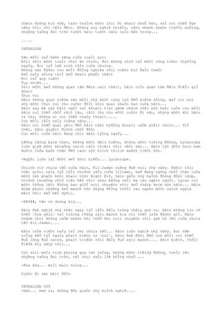 chãìn không biò võÞ, taòo thaÌnh môòt lôìi ði khaìc nhoÒ hõn, vaÌ coì thêÒ ðýa
câòu tõìi nõi câÌn ðêìn. Không suy nghiÞ nhiêÌu, câòu nhanh nheòn trýõÌn xuôìng,
nhýÞng taÒng ðaì trõn tuôòt keìo tuôòt câòu vaÌo bên trong...
.....
INTERLUDE
Sãn môÌi laÌ baÒn nãng cuÒa loaÌi soìi
Ðôìi võìi môòt loaÌi thuì ãn thiòt, ðoì không chiÒ laÌ môòt công viêòc thýõÌng
ngaÌy, ðoì laÌ leÞ sinh tôÌn cuÒa chuìng.
Không sãn ðýõòc con môÌi ðôÌng nghiÞa võìi viêòc biò ðaÌo thaÒi
KeÒ naÌy sôìng thiÌ keÒ khaìc phaÒi chêìt
Ðoì laÌ quy luâòt
Tuy nhiên...
Võìi môòt keÒ không quan tâm ðêìn caìi chêìt, hãìn coÌn quan tâm ðêìn ðiêÌu giÌ
khaìc
Thuì vui
Hãìn không quan niêòm sãn môÌi nhý môòt cung cuò ðêÒ kiêìm sôìng, maÌ coi noì
nhý môòt thuì vui cho cuôòc ðõÌi vôìn quaì nhaÌn haò cuÒa hãìn...
Hãìn say mê sýò bâìt ngõÌ vaÌ khoaìi traì gãòm nhâìm nôÞi sõò haÞi cuÒa con môÌi
Hãìn coì thêÒ chõÌ râìt lâu, râìt lâu cho môòt cuôòc ði sãn, nhýng môòt khi hãìn
ra tay, không ai coì thêÒ chaòy thoaìt.....
Con môÌi lâÌn naÌy cuÞng vâòy...
Hãìn coì thêÒ quaì yêìu ðêÒ hãìn tâòn hýõÒng khoaìi caÒm giêìt choìc... ViÌ
thêì, hãìn quyêìt ðiònh chõÌ ðõòi
Con môÌi cuÒa hãìn ðang lõìn dâÌn týÌng ngaÌy...
LãÒng lãòng baìm theo, không môòt dâìu hiêòu, không môòt tiêìng ðôòng, Lycanrope
luôn giýÞ môòt khoaÒng caìch câÌn thiêìt võìi vâòt sãn... Hãìn týò dôÌn neìn ham
muôìn cuÒa baÒn thân ðêÒ taòo sýò kiìch thiìch maÞnh liêòt hõn.
-Ngýõi luôn laÌ môòt keÒ khoì hiêÒu... Lycanrope.
Chiình viò chuìa têÒ cuÒa hãìn, Kil“Jaden cuÞng ðaÞ noìi nhý vâòy. Býõìc tõìi
thêì giõìi naÌy týÌ lõÌi thiÒnh câÌu cuÒa Illidan, keÒ ðang nýõng nhõÌ thân cuÒa
môòt tên phaÒn bôòi khaìc tôòc Night Elf, hãìn gâÌn nhý haÌnh ðôòng ðôòc lâòp,
thiÒnh thoaÒng chiÒ liên hêò võìi nhau bãÌng vaÌi ba câu ngãìn nguÒi. Lycan coì
môòt thông lêò: Không bao giõÌ noìi chuyêòn võìi keÒ thâìp keìm hõn hãìn... Hãìn
khâm phuòc nhýÞng keÒ maònh hõn nhýng ðôÌng thõÌi cao ngaòo môòt caìch ngýìa
mãìt võìi keÒ bêÌ dýõìi.
-@#$@#, tên vô duòng âìy...
Hãìn ðaÞ nghiÞ nhý thêì ngay týÌ lâÌn ðâÌu trông thâìy anh ta. Hãìn không tin cõ
thêÒ “ôìm yêìu“ vaÌ trôìng rôÞng sýìc maònh kia coì thêÒ laÌm ðýõòc giÌ. Hãìn
thâòm chiì không caÒm nhâòn hõi thõÒ khi noìi chuyêòn võìi gaÞ nô lêò cuÒa chuìa
têÒ Kil“Jaden....
Hãìn laÌm viêòc naÌy laÌ cho chuìa têÒ... Hãìn luôn nghiÞ nhý vâòy. Hai nãm
roÌng kêÒ týÌ ngaÌy phaìt hiêòn ra “noì“, hãìn ðaÞ ðõòi ðêÒ con môÌi coì thêÒ
ðuÒ lông ðuÒ caình, phaìt triêÒn võìi ðâÌy ðuÒ sýìc maònh.... Hãìn biêìt, thõÌi
ðiêÒm âìy sãìp tõìi...
Con soìi maÌu tiìm phoìng qua leò laÌng, không môòt tiêìng ðôòng, treÌo lên
nhýÞng taÒng ðaì trõn, vaÌ chui vaÌo lôÞ hôÌng nhoÒ ...
-Kha kha... muÌi maìu noìng...
Cuôòc ði sãn bãìt ðâÌu
INTERLUDE OUT
-Hah... Xem ra, không ðõn giaÒn nhý miÌnh nghiÞ....
 