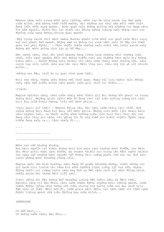 Magina nâìp vaÌo trong môòt goìc týõÌng, môòt tay ôm lâìy caình tay ðaÞ gaÞy
cuÒa miÌnh. Anh không thêÒ thõÒ maònh, khi nhýÞng con thuì sãn môÌi vâÞn coÌn
ðang lõÒn võÒn xung quanh.. Boòn quyÒ naÌy không giôìng nhý nhýÞng con Naga yêìu
õìt bên ngoaÌi, ðiêÌu ðoì lyì giaÒi cho ðôìng xýõng trãìng raÒi khãìp caìc con
ðýõÌng cuÒa hang ðôòng.chuìng quaì maònh!
“Nhý trong saìch thiÌ môòt Demon Hunter phaÒi tiÌm môòt con quyÒ laÌm ðôìi taìc,
vaÌ noì phaÒi ðuÒ maònh. Nhýng xem ra không coì sinh vâòt naÌo õÒ ðây coì thêÒ
goòi laÌ yêìu ðýõòc.“ - Câòu chýÒi thâÌm thãÌng naÌo viêìt nên cuôìn saìch naÌy
không ghi môòt doÌng lõìn lýu yì õÒ ðây....
Bên caònh câòu, chuì dõi nhoÒ Akasha ðang liêìm laìp nhýÞng vêìt thýõng cuÒa
chuÒ, rôÌi ngoò nguâòy ðâÌu nhý không hiêÒu taòi sao nhýÞng vêìt maìu âìy không
biêìn mâìt... HaÌnh ðôòng naÌy khiêìn cho câòu caÒm thâìy nheò nhaÌng hõn. Lâìy
caình tay coÌn laÌnh lãòn xoa lên caìi ðâÌu lông laì, câòu nhý týò an uÒi chiình
miÌnh...
-Không sao ðâu, chiÒ do ta quaì chuÒ quan thôi.
Noìi nhý vâòy, nhýng câòu không hêÌ chuÒ quan. Ngay týÌ luìc býõìc vaÌo ðôòng
naÌy câòu ðaÞ hiêÒu miÌnh câÌn phaÒi laÌm giÌ, chiÒ coì ðiêÌu....
“Crack“
Magina nghiêìn rãng, câòu caÒm thâìy môòt ðiêÌu giÌ ðoì không ôÒn phaìt ra trong
không khiì. NhýÞng gioòt nýõìc âÒm õÒ ðang rõìt týÌ trên xuôìng cuÞng biò lýòc
huìt âìy laÌm biêìn daòng, trôi vêÌ môòt phiìa...
-Caìi quaìi giÌ thêì? - Magina ðýìng lên, khi câòu caÒm thâìy týìc thõÒ. RoÞ
raÌng không khiì ðang biò keìo vêÌ môòt phiìa. Nhýng coÌn môòt lýòc khaìc keìo
câòu ngýõòc laòi, ra khoÒi vuÌng aÒnh hýõÒng cuÒa lýòc huìt ðoì: Chuì dõi con
ðang cãìn lâìy aìo câòu, côì gãìng lôi ði nhý thêÒ noì biêìt trýõìc ðýõòc nguy
hiêÒm ðang xaÒy ra... Câòu nhaÒy ði....
....
.....................
..................................
Môòt vuò nôÒ khuÒng khiêìp
Noì bãìt nguôÌn týÌ viêòc không khiì biò neìn laòi thaÌnh môòt ðiêÒm, cho ðêìn
khi ðêìn giõìi haòn cýòc ðiêÒm, ma thuâòt khiêìn noì noìng lên ðôòt ngôòt khiêìn
cho ngay caÒ nhýÞng haòt nguyên týÒ không khiì cuÞng phaÒi võÞ tan ra, ðuÒ sýìc
cuôìn phãng môòt khoaÒng rôòng lõìn.
Magina gaÌo lên kinh hoaÌng, câòu ðang õÒ giýÞa khoaÒng không, viêòc không coì
giÌ baìm viìu traình cho câòu biò aÒnh hýõÒng trýòc tiêìp týÌ vuò nôÒ, nhýng
ðôÌng thõÌi noì cuÞng cuôìn câòu bay ðuÒ xa ðêÒ câòu chiÒ laÌ môòt ðôìng thiòt
nhâÌy nhuòa khi chaòm ðâìt trõÒ laòi.
Tiêìc rãÌng nõi ðây không ðuÒ khoaÒng trôìng ðêÒ cuôìn câòu xa ðêìn thêì.
Nghiêìn rãng viÌ ðau ðõìn, câòu caÒm nhâòn ðýõòc nhýÞng býìc týõÌng gaòch, caÒm
nhâòn ðýõòc týÌng nêìp nhâìp nhô cuÒa chuìng nhý haÌng trãm con dao nhoÒ xiìu
ðâm vaÌo cõ thêÒ. Mãìt mõÌ ði, caÒm giaìc mâìt dâÌn, tai câòu vâÞn coì thêÒ nghe
ðýõòc tiêìng gaòch võÞ trên ðýõÌng bay cuÒa miÌnh...
INTERLUDE
Cô mõÒ mãìt....
Cô không caÒm thâìy ðau ðõìn...
 