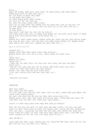 Không...
Ngay caÒ nhýÞng caÒm giaìc nhoÒ nhâìt cô cuÞng không caÒm nhâòn ðýõòc..
Không gian chiÒ laÌ môòt maÌu ðen...
Ðoì laÌ ðiêÌu cô phaÒi ðôìi mãòt
Cô seÞ phaÒi ðôìi mãòt.....
Cô cuÞng không buôÌn nýÞa, nhýng...
Coì caìi giÌ ðoì lãn trên maì
Noì nheò vaÌ xôìp, nhýng thâòt noìng.
Taòi sao cô chýa chêìt nhý nhýÞng chiò em cuÌng vaÌo sinh ra týÒ võìi cô?
Hoò ðaÞ châìp nhâòn sôì phâòn, taòi sao chiÒ coì cô laÌ chôìi boÒ noì...
Cô mong ýõìc...
Cô khao khaìt...
khao khaìt traÒ thuÌ cho caìc chj em cuÒa cô
VaÌ không phaÒi ðõòi lâu, cô bôÞng nheò bâÞng vaÌ linh hôÌn taìch khoÒi cõ thêÒ,
không gian trong phoÌng chõòt saìng býÌng lên ...
Nhýng...
NhýÞng xaìc chêìt ngôÒn ngang, nhýÞng taÒng ðaì nhoòn nhý dao cãìm xuôìng xuyên
qua lõìp da maÌu tiìm, týòa nhý môòt caìi bâÞy chông khôÒng lôÌ. NhýÞng khuôn
mãòt không coÌn caÒm xuìc, nhýÞng nuò cýõÌi ðaÞ tãìt....
-A a a !!!!!!!!!!!!!!
Chuyêòn giÌ....
NhýÞng hiÌnh aÒnh ðôòt ngôòt hiêòn chõp nhoaìng“.
NhýÞng ðiêÌu vôìn chiÒ laÌ kiì ýìc, nhýng cuÞng laÌ hiêòn taòi.
“..
DýÌng laòi“.
NhýÞng nuò cýõÌi“
DýÌng laòi““
“-Câòu nên cho môòt chuìt viò chua vaÌo moìn naÌy, seÞ ngon hõn ðâìy“
DýÌng laòi“.
“-He he, toìc câòu seÞ rôìi khi ði nhanh, ðêÒ miÌnh thãìt biìm cho““
“-Câòu coì thêÒ thýÒ chiêìc aìo naÌy không““
Không“. Noì vâÞn chýa bao giõÌ biêìn mâìt.
“-Coì leÞ, chuìng miÌnh seÞ haìt môòt baÌi ca“.“
Õ“..
Fearless girl-Luna
INTERLUDE
Hãìn týìc giâòn...
Hãìn thýòc sýò týìc giâòn
Con soìi maÌu tiìm chýa bao giõÌ thâìt laòc con môÌi, không thêÒ giýÞ ðýõòc veÒ
laònh luÌng thýõÌng thâìy.
Ðôi mãìt cuÒa hãìn ðoÒ lên nhý hai ðôìm lýÒa trong boìng tôìi
NhýÞng gioòt nýõìc daÞi tanh ngoÌm roÒ xuôìng saÌn, tiêìng gâÌm gýÌ quaìi diò
cuÒa hãìn thay cho môòt lõÌi caÒnh baìo nguy hiêÒm...
-GraÌo !!! Boòn maÌy biêìt boòn maÌy ðaÞ laÌm giÌ không?!
Vâòt sãn vaÌ thuì sãn môÌi coì môòt quan hêò mâòt thiêìt. Con thuì sãn môÌi
muôìn con môÌi cuÒa miÌnh an toaÌn vaÌ nguyên veòn, chuìng cãm thuÌ nhýÞng keÒ
hõìt tay trên... Lycanrope laÌ môòt keÒ nhý thêì, hãìn không coÌn giýÞ nôÒi
biÌnh tiÞnh khi thâìy con môÌi cuÒa hãìn ðôòt ngôòt biêìn mâìt, chiÒ ðêÒ laòi
hiêòn trýõÌng laÌ hai tên luÌn tiòt ðang cýõÌi hô hôì...
-NOì ÕÒ ÐÂU!!!
Lycan gâÌm lên ðiên loaòn, miêòng hãìn haì rôòng ðuÒ ðêÒ nheìt výÌa caÒ hai tên
yêu tinh beì xiìu kia môòt luìc. Nhýng...
 