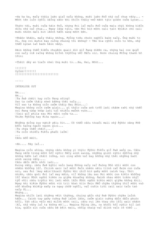 -Ha ha ha, maÌy thâìy laÞo giaÌ naÌy không, muÞi laÞo ðoÒ nhý caÌ chua vâòy... -
Môòt tên luÌn cýõÌi sãÌng sãòc khi nhiÌn thâìy veÒ mãòt týìc giâòn cuÒa Lycan...
Thýòc têì, muÞi cuÒa hãìn ðoÒ, nhýng ðoì laÌ maÌu ðoÒ cuÒa maìu chýì không hiêÌn
diòu nhý caÌ chua... Ngay lâòp týìc, tên ðoì biò môòt caìi taìt khiêìn cho caìi
muÞi nhoòn daÌi biò lêòch hãÒn sang môòt bên.
-Khãòc khãòc, maÌy thâìy không, ðýÌng trêu choòc ngýõÌi baòn naÌy. Ông muÞi to
õi, ông coì muôìn bay cuÌng chuìng tôi không? - Tên kia cýõÌi coÌn to hõn, nhý
thêÒ Lycan laÌ baòn hãìn vâòy.
Hãìn không thêÒ hiêÒu chuyêòn quaìi diò giÌ ðang diêÞn ra, nhýng hai con quyÒ
con naÌy roÞ raÌng không biÌnh thýõÌng vêÌ ðâÌu oìc. Boòn chuìng ðôÌng thanh hô
lõìn:
-Thãìt dây an toaÌn nheì ông muÞi to...Ba, Hai, Môòt...
!!!!!!!
UyÌnh!!!!!!!!
!!!!!!!!!!!!!!!!!!!!!!!!!!!
.....
INTERLUDE OUT
Hm....
Hm...
“Ta ðaÞ chêìt hay coÌn ðang sôìng?
Sao ta caÒm thâìy nheò bâÞng thêì naÌy...
ViÌ sao ta không coÌn caÒm thâìy ðau ðõìn...“
Magina không coÌn caÒm giaìc... yì thýìc cuÒa anh trõÒ laòi châòm raÞi nhý thêÒ
noì ðang tâòp hõòp laòi týÌ nhiêÌu maÒnh vuòn...
“Caìi giÌ phiìa sau ðôi mãìt cuÒa ta...
Thiên ðýõÌng hay ðiòa nguòc...“
NhýÞng doÌng suy nghiÞ yêìu õìt... Cõ thêÒ câòu thoaÒi maìi nhý ðýõòc nâng ðõÞ
bõÒi haÌng ngaÌn ngoòn gioì...
“Ta chýa thêÒ chêìt....“
“Ta coÌn nhiêÌu ðiêÌu phaÒi laÌm“
...
Câòu mõÒ mãìt.
-Ah.... ðây laÌ...
Magina coÌn sôìng, nhýng câòu không yì thýìc ðýõòc ðiêÌu giÌ ðaÞ xaÒy ra. Câòu
ðang nãÌm trong môòt hôÌ nýõìc ðâÌy aình saìng, nhýÞng gioòt nýõìc dýõÌng nhý
không hãÒn laÌ châìt loÒng, noì oìng aÒnh vaÌ bay bôÒng nhý thêì nhýÞng haòt
aình saìng vâòy....
Câòu dâÌn dâÌn nhõì laòi...
Ðuìng vâòy. câòu ðaÞ býõìc vaÌo hang ðôòng naÌy vaÌ ðuòng ðôò võìi môòt con
nhêòn khôÒng lôÌ. Chiình xaìc laÌ môòt ðaÌn nhêòn nêìu tiình caÒ ðaìm con cuÒa
noì, sau ðoì “may mãìn“thoaìt ðýõòc khi chiÒ biò gaÞy môòt caình tay. Tâìt
nhiên, câòu goòi ðoì laÌ may mãìn, viÌ không lâu sau ðoì môòt con kiêìn khôÒng
lôÌ khaìc ðôòt ngôòt hiêòn ra giýÞa khoaÒng không, ðaình nhau môòt trâòn nhýÌ
týÒ võìi câòu trýõìc khi laòi môòt lâÌn ðôòt ngôòt biêìn mâìt giýÞa không khiì.
Ngay khi kiêìm ðýõòc môòt viò triì khaì kiìn ðaìo ðêÒ chýÞa thýõng thiÌ môòt vuò
nôÒ khuÒng khiêìp xaÒy ra ngay chôÞ ngôÌi, vaÌ cuôìn trôi caìi xaìc taÌn taò
naÌy ði...
Nhýng...
Magina nhiÌn laòi nhýÞng vêìt thýõng, chuìng gâÌn nhý ðaÞ ðýõòc chýÞa laÌnh
hãÒn... Caình tay gaÞy cuÞng ðaÞ laÌnh lãòn, caÒm giaìc cuÞng dâÌn dâÌn phuòc
hôÌi. Týò câìu vaÌo maì miÌnh môòt caìi, câòu ruì lên thay cho lõÌi xaìc nhâòn
“AÌ, nhý vâòy laÌ ta không mõ“... Magina ðýìng lên, ra khoÒi hôÌ nýõìc kiÌ laò
kia, quâÌn aìo cuÒa câòu bê bêìt maìu, nhõìp nhaìp vaÌ diình vaÌo cõ thêÒ ..
 