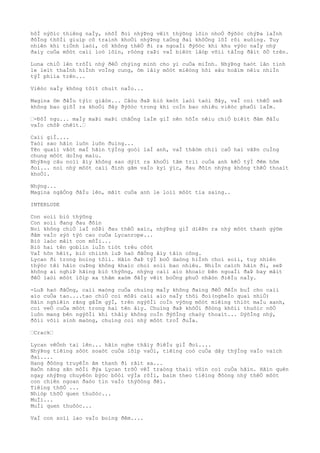 hôÌ nýõìc thiêng naÌy, nhõÌ ðoì nhýÞng vêìt thýõng lõìn nhoÒ ðýõòc chýÞa laÌnh
ðôÌng thõÌi giuìp cô traình khoÒi nhýÞng taÒng ðaì khôÒng lôÌ rõi xuôìng. Tuy
nhiên khi tiÒnh laòi, cô không thêÒ ði ra ngoaÌi ðýõòc khi khu výòc naÌy nhý
ðaìy cuÒa môòt caìi loò lõìn, rôòng raÞi vaÌ biêòt lâòp võìi tâÌng ðâìt õÒ trên.
Luna chiÒ lên trõÌi nhý ðêÒ chýìng minh cho yì cuÒa miÌnh. NhýÞng haòt lân tinh
le leìt thaÌnh hiÌnh voÌng cung, ôm lâìy môòt miêòng hôì sâu hoãìm nêìu nhiÌn
týÌ phiìa trên...
Viêòc naÌy không tôìt chuìt naÌo...
Magina ôm ðâÌu týìc giâòn... Câòu ðaÞ biò keòt laòi taòi ðây, vaÌ coì thêÒ seÞ
không bao giõÌ ra khoÒi ðây ðýõòc trong khi coÌn bao nhiêu viêòc phaÒi laÌm.
“-ÐôÌ ngu... maÌy maÞi maÞi chãÒng laÌm giÌ nên hôÌn nêìu chiÒ biêìt ðâm ðâÌu
vaÌo chôÞ chêìt.“
Caìi giÌ....
Taòi sao hãìn luôn luôn ðuìng...
Tên quaìi vâòt maÌ hãìn týÌng goòi laÌ anh, vaÌ thâòm chiì caÒ hai vâÞn cuÌng
chung môòt doÌng maìu.
NhýÞng câu noìi âìy không sao dýìt ra khoÒi tâm triì cuÒa anh kêÒ týÌ ðêm hôm
ðoì... noì nhý môòt caìi ðinh gãm vaÌo kyì ýìc, ðau ðõìn nhýng không thêÒ thoaìt
khoÒi.
Nhýng...
Magina ngâÒng ðâÌu lên, mãìt cuÒa anh le loìi môòt tia saìng..
INTERLUDE
Con soìi biò thýõng
Con soìi ðang ðau ðõìn
Noì không chiÒ laÌ nôÞi ðau thêÒ xaìc, nhýÞng giÌ diêÞn ra nhý môòt thanh gýõm
ðâm vaÌo sýò týò cao cuÒa Lycanrope...
Biò laòc mâìt con môÌi...
Biò hai tên goblin luÌn tiòt trêu cõòt
VaÌ hõn hêìt, biò chiình luÞ haò ðãÒng âìy tâìn công.
Lycan ði trong boìng tôìi. Hãìn ðaÞ týÌ boÒ daòng hiÌnh choì soìi, tuy nhiên
thýòc têì hãìn cuÞng không khaìc choì soìi bao nhiêu. NhiÌn caìch hãìn ði, seÞ
không ai nghiÞ hãìng biò thýõng, nhýng caìi aìo khoaìc bên ngoaÌi ðaÞ bay mâìt
ðêÒ laòi môòt lõìp xa thâm xaòm ðâÌy vêìt boÒng phuÒ nhâòn ðiêÌu naÌy.
-LuÞ haò ðãÒng, caìi maòng cuÒa chuìng maÌy không ðaìng ðêÒ ðêÌn buÌ cho caìi
aìo cuÒa tao....tao chiÒ coì môÞi caìi aìo naÌy thôi ðoì(ngheÌo quaì nhiÒ)
Hãìn nghiêìn rãng gâÌm gýÌ, trên ngýõÌi coÌn výõng môòt miêìng thiòt maÌu xanh,
coì veÒ cuÒa môòt trong hai tên âìy. Chuìng ðaÞ khõÒi ðôòng khôìi thuôìc nôÒ
luôn mang bên ngýõÌi khi thâìy không coÌn ðýõÌng chaòy thoaìt... DýõÌng nhý,
ðôìi võìi sinh maòng, chuìng coi nhý môòt troÌ ðuÌa.
“Crack“
Lycan vêÒnh tai lên... hãìn nghe thâìy ðiêÌu giÌ ðoì....
NhýÞng tiêìng sôòt soaòt cuÒa lõìp vaÒi, tiêìng coò cuÒa dây thýÌng vaÌo vaìch
ðaì....
Hang ðôòng truyêÌn âm thanh ði râìt xa...
BaÒn nãng sãn môÌi ðýa Lycan trõÒ vêÌ traòng thaìi vôìn coì cuÒa hãìn. Hãìn quên
ngay nhýÞng chuyêòn býòc bôòi výÌa rôÌi, baìm theo tiêìng ðôòng nhý thêÒ môòt
con chiên ngoan ðaòo tin vaÌo thýõòng ðêì.
Tiêìng thõÒ ...
Nhiòp thõÒ quen thuôòc...
MuÌi...
MuÌi quen thuôòc...
VaÌ con soìi lao vaÌo boìng ðêm....
 