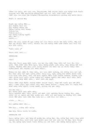 -Theo tin baìo, anh trai con, Terroblade, ðaÞ chiình thýìc gia nhâòp binh ðoaÌn
Scourge vaÌo ðêm qua.Ðuìng không?Taòi sao noì laòi laÌm viêòc naÌy?
-ÐêÒ cýìu con.thýa the Prophet!-Mirana(hay miranda)noìi.gioòng nhý muôìn khoìc
PhâÌn 3: Second Way
Xuyên qua rýÌng ðêm....
Qua nhýÞng taìn laì
Qua nhýÞng rãòng cây
VãÒng tiêìng thuì hoang
Tiêìng hoa
Tiêìng gioì...
VaÌ không tiêìng ngýõÌi
Ðâìt ðen...
Laònh....
Môòt cõn gioì laònh ði qua cuÞng laÌ luìc Terro nhiÌn lên bâÌu trõÌi. Mây muÌ
ðaÞ che khuâìt bâÌu trõÌi, khiêìn cho anh không thêÒ caÒm nhâòn caìi thuì vui
kia lâÌn cuôìi.
"LâÌn cuôìi ý"
Terro nhõì laòi....
INTERLUDE
-Sao?
Câòu beì Terro quay mãòt laòi, con beì âìy vâÞn theo câòu týÌ luìc ðoì tõìi
giõÌ. Thân thêÒ câòu ðâÌy maìu, maìu không phaÒi cuÒa câòu, câòu không hêÌ biò
thýõng. NhýÞng vêòt maìu coÌn noìng khiêìn cho bâìt cýì ai nhiÌn thâìy câòu
cuÞng phaÒi deÌ chýÌng luÌi môòt býõìc.
Nhýng con beì vâÞn ði theo câòu, noì cuìi mãòt xuôìng, noì không noìi giÌ caÒ.
Noì theo câòu týÌ ngôi laÌng chêìt choìc kia, ngôi laÌng biò bêònh diòch cuÒa
Lich king taÌn phaì, tâìt caÒ moòi ngýõÌi ðêÌu trõÒ thaÌnh Undead, nhýÞng sinh
vâòt sôìng soìt cuôìi cuÌng cuÞng biò nhýÞng ngýõÌi ðaÞ chêìt keìo theo. MuÌi
maìu ðâìy, hâìp dâÞn câòu... môòt thõò sãn quyÒ.
Terro vâÞn chýa ðýõòc chýìng nhâòn chiình thýìc, chýa hêÌ traÒi qua lêÞ ðôÒi
mãìt - nghi thýìc bãìt buôòc võìi môòt Demon Hunter - nhýng câòu coì thýÌa ðuÒ
khaÒ nãng cuÒa ngýõÌi trong nghêÌ, giôìng nhý gen vâòy.
Con beì âìy...
Noì không daìm laòi gâÌn câòu.
Terro ngoaÒnh mãòt laòi, nhiÌn veÒ mãòt tôòi nghiêòp ðaìng thýõng ðoì, câòu
chõòt coì yì nghiÞ seÞ chêì giêÞu noì. RôÌi noì seÞ buông ra nhýÞng lõÌi châm
choòc ðêÒ gõòi laòi nôÞi ðau cuÒa noì... seÞ thuì viò lãìm...
-Caìm ... õn....
Noì ngâÒng mãòt lên....
Hôm âìy... trãng râìt saìng
Nãm âìy, Terro troÌn 14 tuôÒi.
INTERLUDE OUT
Terro dýÌng laòi, anh ðang õÒ giýÞa khu rýÌng ðen. Khu rýÌng ðaÞ chêìt theo môòt
nghiÞa naÌo ðoì, chiÒ coÌn laòi phâÌn xaìc trõ trõ cuÒa noì õÒ ðây. Noìi ðuìng
ra, khu rýÌng naÌy hoaÌn toaÌn không coì lnh hôÌn. Anh không dýÌng býõìc, viÌ
 