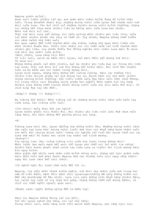 Magina giâòt miÌnh“.
Quan saìt trâòn chiêìn týÌ xa, anh quên mâìt viêòc miÌnh ðang õÒ tiÌnh thêì
naÌo. Trong khoaÒnh khãìc âìy, nhýÞng moìng vuôìt cuÒa Lycan ðaÞ chaòm vaÌo vuÞ
khiì cuÒa Luna. Cho duÌ chiÒ laÌ nhýÞng chiêìc moìng vuôìt biÌnh thýõÌng, nhýng
noì không hêÌ thua keìm chiêìc tiêu ba bãÌng sãìt cuÒa Luna bao nhiêu.
Môòt vuÞ khiì kiÌ laò“.
Thýì vuÞ khiì Luna sýÒ duòng, noì výÌa giôìng môòt chiêìc phi tiêu lõìn, výÌa
laÌ môòt chiêìc khiên che lâìy cõ thêÒ cô. Tuy nhiên, Magina không thêÒ hiêÒu
noì vâòn haÌnh nhý thêì naÌo
Noì quaì ngãìn ðêÒ trõÒ thaÌnh môòt cây kiêìm, cuÞng nhý quaì bâìt tiêòn cho
môòt chiêìc ðoaÒn ðao. DiêÌu tôìt nhâìt noì coì thêÒ laÌm laÌ trõÒ thaÌnh môòt
chiêìc phi tiêu, tuy nhiên ðiêÌu ðoì ðôÌng nghiÞa võìi viêòc Luna mâìt ði moìn
vuÞ khiì duy nhâìt cuÒa miÌnh.
-Bâìt chõòt, Luna tãng tôìc ðôò!
Cô luÌi laòi, caìch xa hãÒn võìi Lycan, vaÌ bãìt ðâÌu sýÒ duòng vuÞ khiì“
Cô neìm noì“
Nhýng không phaÒi laÌ môòt chiêìc, maÌ ba chiêìc phi tiêu bay ra“ Trong khi trên
tay Luna, thýì vuÞ khiì kiÌ laò âìy không hêÌ biêìn mâìt. Noì chiÒ ðõn thuâÌn
taòo ra ba baÒn sao coì thâòt trong không khiì.
Lycan kinh ngaòc, nhýng hãìn không hêÌ luôìng cuôìng. Hãìn lao thãÒng tõìi
chiêìc tiêu chiình giýÞa vaÌ giõ moìng tay ra, ðaình bâòt noì nhý môòt chiêìc
chong choìng biÌnh thýõÌng“ Sýò liêÌu liÞnh naÌy ðýa hãìn vaÌo thêì chuÒ ðôòng,
viÌ trong chôìc laìt khoaÒng caìch giýÞa hai ngýõÌi ðôòt ngôòt biò thu heòp
khiêìn Luna không thêÒ traình khoÒi moìng vuôìt cuÒa con soìi maÌu ðoÒ âìy“. Cô
chiÒ kiòp ðýa tay lên ðõÞ“.
“Phâp!!! Phâòp !!! Phâòp!!!!“
Ba tiêìng khô khôìc“ Môòt tiêìng laÌ do nhýÞng moìng vuôìt cãìm vaÌo baÌn tay
cuÒa Luna, hai tiêìng coÌn laòi“
-Con nhoìc“ maÌy khaì hõn tao nghiÞ“
Lycan buôòc phaÒi noìi ðiêÌu ðoì. Hai chiêìc phi tiêu coÌn laòi ðaÞ cãìm vaÌo
lýng hãìn, khi hãìn không ðêÌ phoÌng phiìa sau lýng.
-A!
Tiêìng Luna heìt lên. Lycan dýõÌng nhý không biêìt ðau. NhýÞng moìng vuôìt cãìm
sâu vaÌo tay Luna hõn“ moìng vuôìt loaÌi daÞ thuì coì khaÒ nãng baìm chãòt vaÌo
con môÌi khi chuìng diình vaÌo“ CuÞng coì nghiÞa laÌ trýÌ khi Lycan thaÒ noì ra,
Luna seÞ mâìt ði hoãòc hai caình tay hoãòc caÒ tiình maòng.
-Buông!!!
Tia saìng loeì lên, cuÌng tiêìng riìt cuÒa kim loaòi trong không khiì“
Môòt lýõÞi dao maÌu xanh kêÌ saìt côÒ Lycan nhý thêÒ noì laÌ môòt tia chõìp“
khiêìn hãìn buôòc phaÒi nhaÒ caình tay cuÒa Luna ra trýõìc khi tiình maòng hãìn
biò nguy kiòch.
Hãìn giâòn dýÞ nhiÌn naòn nhân cuÒa miÌnh sôìng soìt, nhýng sýò týìc giâòn cuÒa
hãìn dôÌn vaÌo keÒ phaì ðaìm: Magina ðaÞ can thiêòp vaÌo luìc nguy câìp nhâìt“
ngay khi Luna câòn kêÌ caìi chêìt.
-Cô nghiÒ ngõi ði, Luna“.GaÞ naÌy ðêÒ tôi lo.
Magina, tay câÌn môòt thanh kiêìm ngãìn, vuÞ khiì duy nhâìt cuÒa anh trong hai
nãm õÒ trên ðaÒo, mãòt ðôìi mãòt võìi Lycanrope(thãÌng AM naÌy không hiêÒu noì
ðêÒ cây moonblade õÒ ðâu nhiÒ). Luna luìc naÌy không coÌn khaÒ nãng chiêìn ðâìu,
hai caình tay cuÒa cô tuy chýa biò gaÞy, nhýng không thêÒ sýÒ duòng ðýõòc, cô
chiÒ coì thêÒ ngôÌi ngoaÌi quan saìt.
-NhaÞi ranh“ ngýõi không xýìng ðêÒ ta bâÒn tay“
Hãìn coi Magina không ðaìng laÌ con môÌi.
VaÌ khi Lycan nghiÞ nhý vâòy, noì laÌ nhý vâòy“
Trong chôìc laìt, baÒn nãng sinh tôÌn maìch baÒo Magina, anh lâòp týìc cuìi
 