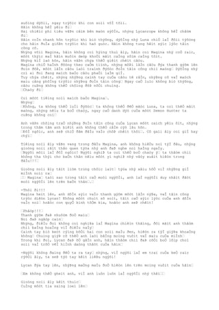 xuôìng dýõìi, ngay trýõìc khi con soìi vôÌ tõìi.
Hãìn không hêÌ yêìu ði…
Hai chiêìc phi tiêu vâÞn cãìm bên maòn sýõÌn, nhýng Lycanrope không hêÌ châòm
ði…
Hãìn coÌn nhanh hõn trýõìc khi biò thýõng, dýõÌng nhý Luna chiÒ laÌ ðôìi týõòng
cho hãìn ðuÌa giõÞn trýõìc khi haò guòc. Hãìn không tung hêìt sýìc lýòc tâìn
công cô.
Nhýng võìi Magina, hãìn không coì hýìng thuì âìy, hãìn coi Magina nhý coÒ raìc,
môòt thýìc maÌ hãìn muôìn deòp khoÒi mãìt caÌng sõìm caÌng tôìt.
Nhýng kiÌ laò hõn, hãìn vâÞn chýa thêÒ giêìt chêìt câòu.
Magina chiÒ haÌnh ðôòng theo caÒm tiình, nhýng môÞi lâÌn câòu ðýa thanh gýõm lên
ðoìn ðõÞ, môòt lâÌn câòu laòi traình ðýõòc ðoÌn tâìn công chiì maòng… DýõÌng nhý
coì ai ðoì ðang maìch baÒo câòu phaÒi laÌm giÌ.
Tuy chýa chêìt, nhýng nhýÞng caình tay cuÒa câòu tê râÌn, nhýÞng cõ vaÌ maòch
maìu cãng phôÌng trýõìc nhýÞng ðoÌn tâìn công… Ngay caÒ luìc không biò thýõng,
câòu cuÞng không thêÒ chôìng ðõÞ nôÒi chuìng.
…Chaòy ði…
Coì môòt tiêìng noìi maìch baÒo Magina….
Nhýng…
…Không, ta không thêÒ luÌi ðýõòc… ta không thêÒ ðêÒ mãòc Luna, ta coì thêÒ mâìt
maòng, nhýng nêìu ta boÒ chaòy, ngay caÒ danh dýò cuÒa môòt Demon Hunter ta
cuÞng không coì…
Anh vâÞn chôìng traÒ nhýÞng ðoÌn tâìn công cuÒa Lycan môòt caìch yêìu õìt, nhýng
trong thâm tâm anh biêìt anh không thêÒ câÌm cýò lâu hõn.
…ÐôÌ ngôìc, anh seÞ chiÒ ðâm ðâÌu vaÌo chôÞ chêìt thôi…. Cô gaìi âìy coì giÌ hay
chýì…
Tiêìng noìi âìy vâÞn vang trong ðâÌu Magina, anh không hiêÒu noì týÌ ðâu, nhýng
gioòng noìi râìt thân quen týòa nhý anh ðaÞ nghe noì haÌng ngaÌy.
…Ngýõi mõìi laÌ ðôÌ ngôìc! Ngýõi nghiÞ ta coì thêÒ boÒ chaòy ý… ta thâòm chiì
không tha thýì cho baÒn thân nêìu môòt yì nghiÞ nhý vâòy xuâìt hiêòn trong
ðâÌu!!!…
Gioòng noìi âìy tãìt liòm trong chôìc laìt… týòa nhý xâìu hôÒ viÌ nhýÞng giÌ
miÌnh noìi ra…
…… Magina… taòi sao trong tâìt caÒ moòi ngýõÌi, anh laÌ ngýõÌi duy nhâìt ðãòt
moòi ngýõÌi lên trên baÒn thân….…
-Thôi ði!!!
Magina heìt lên, anh dôÌn sýìc vaÌo thanh gýõm môòt lâÌn nýÞa, vaÌ tâìn công
trýòc diêòn Lycan! Không môòt chuìt sõ soìt, tâìt caÒ sýìc lýòc cuÒa anh dôÌn
vaÌo noì… hoãòc con quyÒ kinh tõÒm kia, hoãòc anh seÞ chêìt!
…Phâòp!!!…
Thanh gýõm ðaÞ nhuôòm ðoÒ maìu…
Noì ðaÞ ngâòp caìn…
Nhýng, ðiêÌu ðoì không coì nghiÞa laÌ Magina chiêìn thãìng, ðôi mãìt anh thâòm
chiì baÌng hoaÌng viÌ ðiêÌu naÌy…
Caình tay biò keòt cýìng bõÒi hai con soìi maÌu ðen, hiêòn ra týÌ giýÞa khoaÒng
không… Chuìng giýÞ cõ thêÒ anh laòi bãÌng moìng vuôìt vaÌ maìu cuÒa miÌnh…
Trong khi ðoì, Lycan ðaÞ õÒ gâÌn anh, hãìn thâòm chiì ðaÞ cõÒi boÒ lõìp choì
soìi vaÌ trõÒ vêÌ hiÌnh daòng thâòt cuÒa hãìn…
-Ngýõi không ðaìng ðêÒ ta ra tay… nhýng, viÌ ngýõi laÌ em trai cuÒa keÒ raìc
rýõÒi âìy, ta seÞ týò tay kêìt liêÞu ngýõi!
Lycan ðýa tay lên, nhýÞng maÒng maÌu ðoÒ hiêòn lên trên moìng vuôìt cuÒa hãìn…
…Em không thêÒ gheìt anh, viÌ anh luôn luôn laÌ ngýõÌi nhý thêì……
Gioòng noìi âìy kêìt thuìc…
CuÌng môòt tia saìng loeì lên…
 