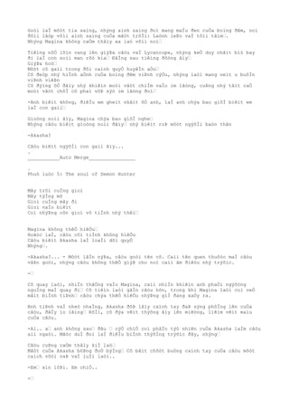 Goòi laÌ môòt tia saìng, nhýng aình saìng ðoì mang maÌu ðen cuÒa boìng ðêm, noì
ðôìi lâòp võìi aình saìng cuÒa mãòt trõÌi: Laònh leÞo vaÌ tôìi tãìm….
Nhýng Magina không caÒm thâìy xa laò võìi noì…
Tiêìng nôÒ lõìn vang lên giýÞa câòu vaÌ Lycanrope, nhýng keÒ duy nhâìt biò bay
ði laÌ con soìi man rõò kia… ÐãÌng sau tiêìng ðôòng âìy…
GiýÞa hoò…
Môòt cô gaìi trong ðôi caình quyÒ huyêÌn aÒo…
Cô ðeòp nhý hiÌnh aÒnh cuÒa boìng ðêm viÞnh cýÒu, nhýng laòi mang neìt u buôÌn
viÞnh viêÞn
Cô ðýìng õÒ ðâìy nhý khiêìn moòi vâòt chiÌm vaÌo im lãòng, cuÞng nhý tâìt caÒ
moòi vâòt chõÌ cô phaì võÞ sýò im lãòng ðoì…
-Anh biêìt không, ðiêÌu em gheìt nhâìt õÒ anh, laÌ anh chýa bao giõÌ biêìt em
laÌ con gaìi…
Gioòng noìi âìy, Magina chýa bao giõÌ nghe…
Nhýng câòu biêìt gioòng noìi ðâìy… nhý biêìt roÞ môòt ngýõÌi baòn thân
-Akasha?
Câòu biêìt ngýõÌi con gaìi âìy...
.
___________Auto Merge________________
.
Phuò luòc 5: The soul of Demon Hunter
Mây trôi cuÌng gioì
Mây týÌng mõ
Gioì cuÌng mây ði
Gioì naÌo biêìt
Coì nhýÞng cõn gioì vô tiÌnh nhý thêì…
Magina không thêÒ hiêÒu…
Hoãòc laÌ, câòu côì tiÌnh không hiêÒu
Câòu biêìt Akasha laÌ loaÌi dõi quyÒ
Nhýng….
-Akasha?... - Môòt lâÌn nýÞa, câòu goòi tên cô. Caìi tên quen thuôòc maÌ câòu
vâÞn goòi, nhýng câòu không thêÒ giýÞ cho noì caìi âm ðiêòu nhý trýõìc.
-…
Cô quay laòi, nhiÌn thãÒng vaÌo Magina, caìi nhiÌn khiêìn anh phaÒi ngýõòng
nguÌng maÌ quay ði… Cô tiêìn laòi gâÌn câòu hõn, trong khi Magina laòi coì veÒ
mâìt biÌnh tiÞnh… câòu chýa thêÒ hiêÒu nhýÞng giÌ ðang xaÒy ra.
Bnh tiÞnh vaÌ nheò nhaÌng, Akasha ðõÞ lâìy caình tay ðaÞ sýng phôÌng lên cuÒa
câòu, ðâÌy lo lãìng… RôÌi, cô ðýa vêìt thýõng âìy lên miêòng, liêìm vêìt maìu
cuÒa câòu.
-Aì.. a… anh không sao… ðâu … cýÒ chiÒ coì phâÌn týò nhiên cuÒa Akasha laÌm câòu
aìi ngaòi. Mãòc duÌ ðoì laÌ ðiêÌu biÌnh thýõÌng trýõìc ðây, nhýng…
Câòu cuÞng caÒm thâìy kiÌ laò…
Mãòt cuÒa Akasha bôÞng ðoÒ býÌng… Cô bâìt chõòt buông caình tay cuÒa câòu môòt
caìch vôòi vaÞ vaÌ luÌi laòi..
-Em… xin lôÞi. Em chiÒ..
-…
 