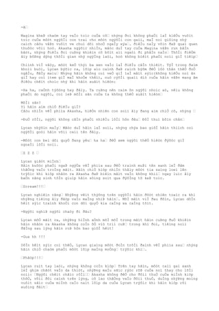 -A…
Magina kheÞ chaòm tay vaÌo toìc cuÒa cô… nhýng ðoì không phaÒi laÌ kiêÒu vuôìt
toìc cuÒa môòt ngýõÌi con trai cho môòt ngýõÌi con gaìi, maÌ noì giôìng nhý
caìch câòu vâÞn vuôìt ve chuì dõi nhoÒ ngaÌy xýa…. ðiêÌu naÌy vôìn ðaÞ quaì quen
thuôòc võìi hoò. Akasha ngýõìc nhiÌn, mãòc duÌ tay cuÒa Magina vâÞn run bâÌn
bâòt, nhýng ðiêÌu ðoì cuÞng khiêìn cô bõìt aìi ngaòi ði phâÌn naÌo… ThõÌi ðiêÒm
âìy bôÞng dýng thõÌi gian nhý ngýÌng laòi, hoò không biêìt phaÒi noìi giÌ tiêìp…
Chiình viÌ vâòy, môòt keÒ thýì ba xen vaÌo laÌ ðiêÌu câÌn thiêìt. TýÌ trong ðaìm
khoìi buòi, Lycan býõìc ra, lõìp aìo caình ðaÞ raìch býõm ðêÒ lôò thân thêÒ ðoÒ
ngâÌu, ðâÌy maìu… Nhýng hãìn không coì veÒ giÌ laÌ mâìt sýìc(không hiêÒu noì ãn
giÌ hay coì item giÌ maÌ khoÒe thêì), nuò cýõÌi quaìi diò cuÒa hãìn vâÞn mang âm
ðiêòu chêìt choìc nhý khi hãìn xuâìt hiêòn:
-Ha ha, caÒnh týõòng hay ðâìy. Ta cuÞng nên caìm õn ngýõi nhoìc aò, nêìu không
phaÒi do ngýõi, coì leÞ môÌi sãn cuÒa ta không thêÒ xuâìt hiêòn…
MôÌi sãn?
Yì hãìn aìm chiÒ ðiêÌu giÌ?
Câòu nhiÌn vêÌ phiìa Akasha, hiêÒn nhiên con soìi âìy ðang aìm chiÒ cô, nhýng …
-ÐuÒ rôÌi, ngýõi không câÌn phaÒi nhiêÌu lõÌi hõn ðâu… ÐôÌ thuì bôìn chân…
Lycan nhýõìn maÌy… Mãòc duÌ hãìn laÌ soìi, nhýng chýa bao giõÌ hãìn thiìch coì
ngýõÌi goòi hãìn võìi caìi tên ðâìy.
-Môòt con beì dõi quyÒ ðang yêu… ha ha… ðêÒ xem ngýõi thêÒ hiêòn ðýõòc giÌ
ngoaÌi lõÌi noìi.
…Z Z Z …
Lycan giâòt miÌnh…
Hãìn buôòc phaÒi ngaÞ ngýÒa vêÌ phiìa sau ðêÒ traình muÞi tên xanh leÌ ðâm
thãÒng vaÌo troÌng mãìt. Hãìn chiÒ kiòp nhiÌn thâìy môòt tia saìng loeì lên
trýõìc khi kiòp nhâòn ra Akasha ðaÞ biêìn mâìt vaÌo không khiì… ngay luìc âìy
baÒn nãng sinh tôÌn giuìp hãìn sôìng soìt qua ðýõÌng tõ keÞ toìc.
…Scream!!!…
Lycan nghiêìn rãng… NhýÞng vêìt thýõng trên ngýõÌi hãìn ðôòt nhiên toaìc ra khi
nhýÞng tiêìng âìy ðâòp vaÌo maÌng nhiÞ hãìn…. MõÌ mãìt viÌ ðau ðõìn, Lycan dôÌn
hêìt sýìc traình khoÒi con dõi quyÒ kia caÌng xa caÌng tôìt.
-Ngýõi nghiÞ ngýõi chaòy ði ðâu?
Lycan mõÒ mãìt ra, nhýÞng hiÌnh aÒnh mõÌ mõÌ trong mãìt hãìn cuÞng ðuÒ khiêìn
hãìn nhâòn ra Akasha không coÌn õÒ viò triì cuÞ… trong khi ðoì, tiêìng noìi
ðãÌng sau lýng hãìn roÞ hõn bao giõÌ hêìt!
-Gua hh !!!
DôÌn hêìt sýìc coì thêÒ, Lycan giaìng môòt ðoÌn trõÌi ðaình vêÌ phiìa sau… nhýng
hãìn chiÒ chaòm phaÒi môòt lõìp maÌng moÒng… trýõìc khi….
…Phâòp!!!…
Lycan ruìt tay laòi, nhýng không coÌn kiòp… Trên tay hãìn, môòt caìi gai xanh
leÌ ghim chãòt vaÌo da thiòt, nhýÞng maÌu sãìc rýòc rõÞ cuÒa noì thay cho lõÌi
noìi: …Ngýõi chêìt chãìc rôÌi…… Akasha không ðêÒ cho ðôìi thuÒ cuÒa miÌnh kiòp
thõÒ, võìi ðôi caình trên lýng, cô lao thãÒng vaÌo ðôìi thuÒ, duÌng nhýÞng moìng
vuôìt sãìc cuÒa miÌnh caÌo naìt lõìp da cuÒa Lycan trýõìc khi hãìn kiòp rõi
xuôìng ðâìt…
 