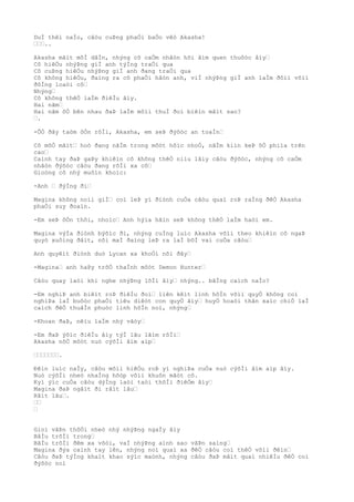 DuÌ thêì naÌo, câòu cuÞng phaÒi baÒo vêò Akasha!
………..
Akasha mãìt mõÌ dâÌn, nhýng cô caÒm nhâòn hõi âìm quen thuôòc âìy…
Cô hiêÒu nhýÞng giÌ anh týÌng traÒi qua
Cô cuÞng hiêÒu nhýÞng giÌ anh ðang traÒi qua
Cô không hiêÒu, ðaìng ra cô phaÒi hâòn anh, viÌ nhýÞng giÌ anh laÌm ðôìi võìi
ðôÌng loaòi cô…
Nhýng…
Cô không thêÒ laÌm ðiêÌu âìy.
Hai nãm…
Hai nãm õÒ bên nhau ðaÞ laÌm môìi thuÌ ðoì biêìn mâìt sao?
….
-ÕÒ ðây taòm ôÒn rôÌi, Akasha, em seÞ ðýõòc an toaÌn…
Cô mõÒ mãìt… hoò ðang nãÌm trong môòt hôìc nhoÒ, nãÌm kiìn keÞ õÒ phiìa trên
cao…
Caình tay ðaÞ gaÞy khiêìn cô không thêÒ niìu lâìy câòu ðýõòc, nhýng cô caÒm
nhâòn ðýõòc câòu ðang rõÌi xa cô…
Gioòng cô nhý muôìn khoìc:
-Anh … ðýÌng ði…
Magina không noìi giÌ… coì leÞ yì ðiònh cuÒa câòu quaì roÞ raÌng ðêÒ Akasha
phaÒi suy ðoaìn.
-Em seÞ ôÒn thôi, nhoìc… Anh hýìa hãìn seÞ không thêÒ laÌm haòi em.
Magina výÌa ðiònh býõìc ði, nhýng cuÌng luìc Akasha võìi theo khiêìn cô ngaÞ
quyò xuôìng ðâìt, nõi maÌ ðaìng leÞ ra laÌ bõÌ vai cuÒa câòu…
Anh quyêìt ðiònh duò Lycan xa khoÒi nõi ðây…
-Magina… anh haÞy trõÒ thaÌnh môòt Demon Hunter…
Câòu quay laòi khi nghe nhýÞng lõÌi âìy… nhýng.. bãÌng caìch naÌo?
-Em nghiÞ anh biêìt roÞ ðiêÌu ðoì… liên kêìt linh hôÌn võìi quyÒ không coì
nghiÞa laÌ buôòc phaÒi tiêu diêòt con quyÒ âìy… huyÒ hoaòi thân xaìc chiÒ laÌ
caìch ðêÒ thuâÌn phuòc linh hôÌn noì, nhýng…
-Khoan ðaÞ, nêìu laÌm nhý vâòy…
-Em ðaÞ ýõìc ðiêÌu âìy týÌ lâu lãìm rôÌi…
Akasha nõÒ môòt nuò cýõÌi âìm aìp…
………………….
Ðêìn luìc naÌy, câòu mõìi hiêÒu roÞ yì nghiÞa cuÒa nuò cýõÌi âìm aìp âìy.
Nuò cýõÌi nheò nhaÌng hõòp võìi khuôn mãòt cô.
Kyì ýìc cuÒa câòu dýÌng laòi taòi thõÌi ðiêÒm âìy…
Magina ðaÞ ngâìt ði râìt lâu…
Râìt lâu….
……
…
Gioì vâÞn thôÒi nheò nhý nhýÞng ngaÌy âìy
BâÌu trõÌi trong…
BâÌu trõÌi ðêm xa võòi, vaÌ nhýÞng aình sao vâÞn saìng…
Magina ðýa caình tay lên, nhýng noì quaì xa ðêÒ câòu coì thêÒ võìi ðêìn…
Câòu ðaÞ týÌng khaìt khao sýìc maònh, nhýng câòu ðaÞ mâìt quaì nhiêÌu ðêÒ coì
ðýõòc noì
 