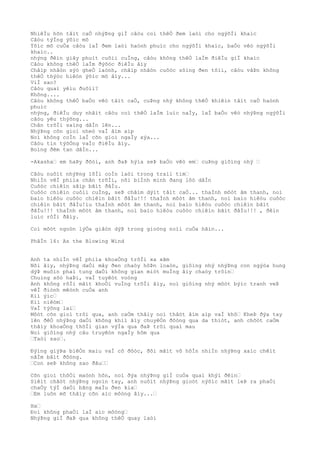 NhiêÌu hõn tâìt caÒ nhýÞng giÌ câòu coì thêÒ ðem laòi cho ngýõÌi khaìc
Câòu týÌng ýõìc mõ
Ýõìc mõ cuÒa câòu laÌ ðem laòi haònh phuìc cho ngýõÌi khaìc, baÒo vêò ngýõÌi
khaìc..
nhýng ðêìn giây phuìt cuôìi cuÌng, câòu không thêÒ laÌm ðiêÌu giÌ khaìc
Câòu không thêÒ laÌm ðýõòc ðiêÌu âìy
Châìp nhâòn sýò gheÒ laònh, châìp nhâòn cuôòc sôìng ðen tôìi, câòu vâÞn không
thêÒ thýòc hiêòn ýõìc mõ âìy...
ViÌ sao?
Câòu quaì yêìu ðuôìi?
Không....
Câòu không thêÒ baÒo vêò tâìt caÒ, cuÞng nhý không thêÒ khiêìn tâìt caÒ haònh
phuìc
nhýng, ðiêÌu duy nhâìt câòu coì thêÒ laÌm luìc naÌy, laÌ baÒo vêò nhýÞng ngýõÌi
câòu yêu thýõng...
Chân trõÌi saìng dâÌn lên...
NhýÞng cõn gioì nheò vaÌ âìm aìp
Noì không coÌn laÌ cõn gioì ngaÌy xýa...
Câòu tin týõÒng vaÌo ðiêÌu âìy.
Boìng ðêm tan dâÌn...
-Akasha… em haÞy ðõòi, anh ðaÞ hýìa seÞ baÒo vêò em… cuÞng giôìng nhý …
Câòu nuôìt nhýÞng lõÌi coÌn laòi trong traìi tim…
NhiÌn vêÌ phiìa chân trõÌi, nõi biÌnh minh ðang lôò dâÌn
Cuôòc chiêìn sãìp bãìt ðâÌu.
Cuôòc chiêìn cuôìi cuÌng, seÞ châìm dýìt tâìt caÒ... thaÌnh môòt âm thanh, noì
baìo hiêòu cuôòc chiêìn bãìt ðâÌu!!! thaÌnh môòt âm thanh, noì baìo hiêòu cuôòc
chiêìn bãìt ðâÌu!ìu thaÌnh môòt âm thanh, noì baìo hiêòu cuôòc chiêìn bãìt
ðâÌu!!! thaÌnh môòt âm thanh, noì baìo hiêòu cuôòc chiêìn bãìt ðâÌu!!! , ðêìn
luìc rôÌi ðâìy.
Coì môòt ngoòn lýÒa giâòn dýÞ trong gioòng noìi cuÒa hãìn...
PhâÌn 16: As the Blowing Wind
Anh ta nhiÌn vêÌ phiìa khoaÒng trõÌi xa xãm
Nõi âìy, nhýÞng daÒi mây ðen chaòy hôÞn loaòn, giôìng nhý nhýÞng con ngýòa hung
dýÞ muôìn phaì tung daÒi không gian miòt muÌng âìy chaòy trôìn…
Chuìng sõò haÞi, vaÌ tuyêòt voòng
Anh không rõÌi mãìt khoÒi vuÌng trõÌi âìy, noì giôìng nhý môòt býìc tranh veÞ
vêÌ ðiònh mêònh cuÒa anh
Kiì ýìc…
Kiì niêòm…
VaÌ týõng lai…
Môòt cõn gioì trôi qua, anh caÒm thâìy noì thâòt âìm aìp vaÌ khô… KheÞ ðýa tay
lên ðêÒ nhýÞng daÒi không khiì âìy chuyêÒn ðôòng qua da thiòt, anh chõòt caÒm
thâìy khoaÒng thõÌi gian výÌa qua ðaÞ trôi quaì mau
Noì giôìng nhý câu truyêòn ngaÌy hôm qua
…Taòi sao….
Ðýìng giýÞa biêÒn maìu vaÌ cô ðôòc, ðôi mãìt vô hôÌn nhiÌn nhýÞng xaìc chêìt
nãÌm bâìt ðôòng.
…Con seÞ không sao ðâu……
Cõn gioì thôÒi maònh hõn, noì ðýa nhýÞng giÌ cuÒa quaì khýì ðêìn…
Siêìt chãòt nhýÞng ngoìn tay, anh nuôìt nhýÞng gioòt nýõìc mãìt leÞ ra phaÒi
chaÒy týÌ daÒi bãng maÌu ðen kia…
…Em luôn mõ thâìy cõn aìc môòng âìy...…
Ha…
Ðoì không phaÒi laÌ aìc môòng…
NhýÞng giÌ ðaÞ qua không thêÒ quay laòi
 