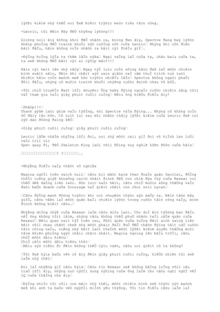 lýõÞi kiêìm nhý thêÒ noì ðaÞ biêìt trýõìc muòc tiêu tâìn công.
-Leoric, tôi ðêìn ðây ðêÒ thýõng lýõòng!!!
Gioòng noìi âìy không khoì ðêÒ nhâòn ra, boìng ðen âìy, Spectre ðang bay lýõòn
khãìp phoÌng ðêÒ traình khoÒi sýò cuôÌng nôò cuÒa Leoric… Nhýng khi cõn ðiên
bãìt ðâÌu, hãìn không coÌn nhâòn ra bâìt cýì ðiêÌu giÌ….
-ÐýÌng hoÌng lýÌa ta thêm lâÌn nýÞa… Ngai vaÌng laÌ cuÒa ta, châu baìu cuÒa ta,
ta seÞ không ðêÒ bâìt cýì ai cýõìp mâìt!!!
Hãìn cýì heìt lên nhý vâòy… Ngay týÌ luìc coÌn sôìng hãìn ðaÞ laÌ môòt chiêìn
binh xuâìt sãìc, ðêìn khi chêìt sýò oaìn giâòn vaÌ cãm thuÌ tiìch tuò laòi
khiêìn hãìn coÌn maònh meÞ hõn trýõìc nhiêÌu lâÌn… Spectre không ngaòi phaÒi
ðôìi ðâÌu, nhýng cô muôìn traình khoÒi nhýÞng cuôòc ðaình nhau vô bôÒ.
-Tôi chiÒ truyêÌn ðaòt lõÌi khuyên: Ông haÞy ðýìng ngoaÌi cuôòc chiêìn sãìp tõìi
vaÌ tham gia vaÌo giây phuìt cuôìi cuÌng… Nêìu ông hiêÒu ðiêÌu âìy!
…Phâòp!!!…
Thanh gýõm laòi ghim vaÌo týõÌng, nõi Spectre výÌa ðýìng... Nhýng cô không coÌn
õÒ ðâìy lâu hõn. Cô ruìt lui sau khi nhâòn thâìy lýõÞi kiêìm cuÒa Leoric ðaÞ coì
sýò dao ðôòng ðaìng kêÒ…
-Giây phuìt cuôìi cuÌng… giây phuìt cuôìi cuÌng…
Leoric lâÒm nhâÌm nhýÌng lõÌi ðoì, noì nhý môòt caìi giÌ ðoì vô hiÌnh len loÒi
vaÌo triì oìc
Spec quay ði, ðêÒ Skeleton King laòi võìi ðôìng suy nghiÞ hôÞn ðôòn cuÒa hãìn…
…………………………………………? ?…………………..
-NhýÞng ðiêÌu naÌy thâòt vô nghiÞa
Magina ngôÌi trên vaìch nuìi… câòu biì mâòt baìm theo ðoaÌn quân Senitel, ðôÌng
thõÌi cuÞng giýÞ khoaÒng caìch nhâìt ðiònh ðêÒ con chim ðýa thý cuÒa Rexxar coì
thêÒ dêÞ daÌng liên laòc. Hõn luìc naÌo hêìt, câòu chiÒ muôìn xông thãÒng vaÌo
ðaòi baÒn doanh cuÒa Scourage vaÌ giêìt chêìt con choì soìi Lycan…
…Câòu ðýÌng manh ðôòng trýõìc khi coì chuyêòn thýòc sýò xaÒy ra. Ðêìn tâòn bây
giõÌ, câòu vâÞn laÌ môòt quân baÌi chiêìn lýõòc trong cuôòc tâìn công naÌy, boòn
ðiòch không biêìt câòu.…
NhýÞng doÌng chýÞ cuÒa Rexxar laÌm câòu diòu laòi. Cho duÌ âìn týõòng ban ðâÌu
vêÌ ông không tôìt lãìm, nhýng câòu không thêÒ phuÒ nhâòn taÌi câÌm quân cuÒa
Rexxar… Nêìu quan saìt týÌ trên cao, ðôòi quân cuÒa vuÌng ðâìt aình saìng liên
kêìt võìi nhau chãòt cheÞ nhý môòt phaìo ðaÌi ðuÒ ðêÒ chãòn ðýìng tâìt caÒ cuôòc
tâìn côìng naÌo, cuÞng nhý kêìt laòi thaÌnh môòt lýõÞi kiêìm xuyên thãÒng moòi
tâìm khiên phoÌng ngýò chãìc chãìn nhâìt. Magina ngoìng lên bâÌu trõÌi, câòu
chõÌ môòt dâìu hiêòu…
ChiÒ câÌn môòt dâìu hiêòu thôi…
…Nêìu sýò viêòc ði ðêìn không thêÒ cýìu vaÞn, câòu coì giêìt cô ta không?
…Tôi ðaÞ hýìa baÒo vêò cô âìy ðêìn giây phuìt cuôìi cuÌng, hiêÒn nhiên tôi seÞ
laÌm nhý thêì…
Ðoì laÌ nhýÞng giÌ câòu hýìa… Câòu tin Rexxar seÞ không bãÌng loÌng võìi câu
traÒ lõÌi âìy, nhýng nuò cýõÌi sung sýõìng cuÒa ông laÌm cho câòu nghi ngõÌ vêÌ
IQ cuÒa thãÌng cha âìy…
…ÐýÌng nhiÌn tôi võìi con mãìt nhý thêì, môòt chiêìn binh seÞ thýòc sýò maònh
meÞ khi anh ta baÒo vêò ngýõÌi miÌnh yêu thýõng. Tôi tin ðiêÌu câòu laÌm laÌ
 