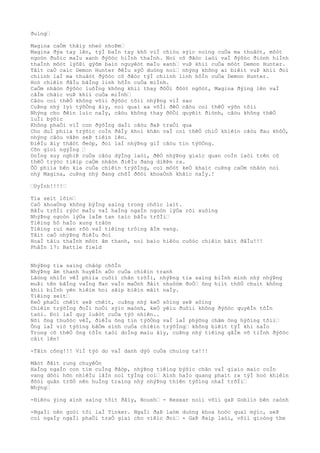 ðuìng…
Magina caÒm thâìy nheò nhoÞm…
Magina ðýa tay lên, týÌ baÌn tay khô viÌ chiòu sýìc noìng cuÒa ma thuâòt, môòt
ngoòn ðuôìc maÌu xanh ðýõòc hiÌnh thaÌnh. Noì cô ðãòc laòi vaÌ ðýõòc ðiònh hiÌnh
thaÌnh môòt lýõÞi gýõm baìn nguyêòt maÌu xanh… vuÞ khiì cuÒa môòt Demon Hunter.
Tâìt caÒ caìc Demon Hunter ðêÌu sýÒ duòng noì… nhýng không ai biêìt vuÞ khiì ðoì
chiình laÌ ma thuâòt ðýõòc cô ðãòc týÌ chiình linh hôÌn cuÒa Demon Hunter.
Hoò chiêìn ðâÌu bãÌng linh hôÌn cuÒa miÌnh.
CaÒm nhâòn ðýõòc luôÌng không khiì thay ðôÒi ðôòt ngôòt, Magina ðýìng lên vaÌ
câÌm chãìc vuÞ khiì cuÒa miÌnh…
Câòu coì thêÒ không võìi ðýõòc tõìi nhýÞng viÌ sao
CuÞng nhý lyì týõÒng âìy, noì quaì xa võÌi ðêÒ câòu coì thêÒ výõn tõìi
Nhýng cho ðêìn luìc naÌy, câòu không thay ðôÒi quyêìt ðiònh, câòu không thêÒ
luÌi býõìc
Không phaÒi viÌ con ðýõÌng daÌi câòu ðaÞ traÒi qua
Cho duÌ phiìa trýõìc coÌn ðâÌy khoì khãn vaÌ coì thêÒ chiÒ khiêìn câòu ðau khôÒ,
nhýng câòu vâÞn seÞ tiêìn lên.
ÐiêÌu âìy thâòt ðeòp, ðoì laÌ nhýÞng giÌ câòu tin týõÒng.
Cõn gioì ngýÌng …
DoÌng suy nghiÞ cuÒa câòu dýÌng laòi, ðêÒ nhýÞng giaìc quan coÌn laòi trên cõ
thêÒ trýòc tiêìp caÒm nhâòn ðiêÌu ðang diêÞn ra.
ÕÒ phiìa bên kia cuÒa chiêìn trýõÌng, coì môòt keÒ khaìc cuÞng caÒm nhâòn noì
nhý Magina, cuÞng nhý ðang chõÌ ðõòi khoaÒnh khãìc naÌy.!
…UyÌnh!!!!…
Tia seìt lõìn…
CaÒ khoaÒng không býÌng saìng trong chôìc laìt.
BâÌu trõÌi rýòc maÌu vaÌ haÌng ngaÌn ngoòn lýÒa rõi xuôìng
NhýÞng ngoòn lýÒa laÌm tan taìc bâÌu trõÌi…
Tiêìng hô haÌo xung trâòn
Tiêìng ruì man rõò vaÌ tiêìng trôìng âÌm vang.
Tâìt caÒ nhýÞng ðiêÌu ðoì
HoaÌ tâìu thaÌnh môòt âm thanh, noì baìo hiêòu cuôòc chiêìn bãìt ðâÌu!!!
PhâÌn 17: Battle field
NhýÞng tia saìng châòp chõÌn
NhýÞng âm thanh huyêÌn aÒo cuÒa chiêìn tranh
Lãòng nhiÌn vêÌ phiìa cuôìi chân trõÌi, nhýÞng tia saìng biÌnh minh nhý nhýÞng
muÞi tên bãÌng vaÌng ðan vaÌo maÒnh ðâìt nhuôòm ðoÒ… ông hiìt thõÒ chuìt không
khiì biÌnh yên hiêìm hoi sãìp biêìn mâìt naÌy.
Tiêìng seìt…
KeÒ phaÒi chêìt seÞ chêìt, cuÞng nhý keÒ sôìng seÞ sôìng
Chiêìn trýõÌng ðoÌi hoÒi sýìc maònh, keÒ yêìu ðuôìi không ðýõòc quyêÌn tôÌn
taòi. Ðoì laÌ quy luâòt cuÒa týò nhiên..
Nõi ông thuôòc vêÌ, ðiêÌu ông tin týõÒng vaÌ laÌ phýõng châm ông hýõìng tõìi…
Ông laÌ viò týõìng bâÒm sinh cuÒa chiêìn trýõÌng… không biêìt týÌ khi naÌo
Trong cõ thêÒ ông tôÌn taòi doÌng maìu âìy, cuÞng nhý tiêìng gâÌm vô tiÌnh ðýõòc
câìt lên!
-Tâìn công!!! ViÌ týò do vaÌ danh dýò cuÒa chuìng ta!!!
Mãòt ðâìt rung chuyêÒn
HaÌng ngaÌn con tim cuÌng ðâòp, nhýÞng tiêìng býõìc chân vaÌ giaìo maìc coÌn
vang dôòi hõn nhiêÌu lâÌn noì týÌng coì… Aình haÌo quang phaìt ra týÌ hoò khiêìn
ðôòi quân trõÒ nên huÌng traìng nhý nhýÞng thiên týõìng nhaÌ trõÌi…
Nhýng…
-Hiêòu ýìng aình saìng tôìt ðâìy, Boush… - Rexxar noìi võìi gaÞ Goblin bên caònh
-NgaÌi nên goòi tôi laÌ Tinker. NgaÌi ðaÞ laòm duòng khoa hoòc quaì mýìc, seÞ
coì ngaÌy ngaÌi phaÒi traÒ giaì cho viêìc ðoì… - GaÞ ðaìp laòi, võìi gioòng the
 