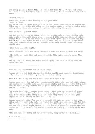 anh không quên muòc ðiìch ðâÌu tiên cuÒa miÌnh ðêìn ðây... Tay ðýa vêÌ phiìa
sau, ruìt ra cãòp TwinBlade maÌu baòc cuÒa miÌnh... Terro cãìm thãÒng noì xuôìng
ðâìt:
-Thýõng thuyêìt!
Terro noìi nhý thêì võìi khoaÒng rýÌng trýõìc mãòt.
Chõòt im lãòng
Khu rýÌng chõòt im lãòng môòt caìch ðaìng sõò. Býõìc chân cuÒa Terro ngýÌng laòi
ðôÌng nghiÞa võìi viêòc khu rýÌng rõi vaÌo traòng thaìi tiÞnh hoaÌn toaÌn, không
tiêìng ðôòng, không aình saìng. Nhýng Terro vâÞn không ðôòng ðâòy.
RôÌi boìng ma âìy xuâìt hiêòn.
Ðoì laÌ môòt bôò xýõng di ðôòng, theo ðuìng nghiÞa cuÒa noì. Aìo choaÌng maÌu
tiìm truÌm hõÌ lên caìi khung xýõng, ðýõòc giýÞ bõÒi môòt caìi khung vô hiÌnh,
chiêìc ðâÌu lâu lôò ra vaÌ chaìy hýÌng hýòc môòt ngoòn lýÒa maÌu xanh laì cây.
"Hãìn" ðiêÌm tiÞnh býõìc ra týÌ giýÞa ðêm tôìi, nhý týÌ môòt thêì giõìi khaìc,
thân thêÒ nhoÒ con không che giâìu ðýõòc luôÌng nãng lýõòng khôÒng lôÌ trong
ngýõÌi hãìn.
-Lich King ðang chõÌ ngýõi.
Terro không noìi giÌ. Anh lãÒng lãòng býõìc theo bôò xýõng nhý môòt côÞ maìy.
-AÌ, ngýõi haÞy mang theo vuÞ khiì. Ðêìn luìc ðâìy ngýõi seÞ câÌn duÌng ðêìn
noì.
VaÌ cýì thêì, hai boìng ðen xuyên qua khu rýÌng. Cho tõìi khi boìng tôìi bao
truÌm lâìy hoò.
==============================================
-Ðoì laÌ tâìt caÒ nhýÞng giÌ tôi nhâòn ðýõòc.
Rexxar týÌ tôìn kêÒ laòi câu chuyêòn. NhýÞng ngýõÌi xung quanh viò BeastMaster
naÌy không ai biÌnh tiÞnh nhý ông. Magina buôòt miêòng:
-Anh âìy, dýõÌng nhý coì thoÒa ýõìc trýõìc võìi Lich King?
Furion không noìi. Ông laÌ môòt trong ba ngýõÌi biêìt sýò thâòt vêÌ viêòc Mirana
biò truÌng lõÌi nguyêÌn cuÒa Lucifer, nhýng nhýÞng giÌ ông kêìt luâòn không thêÒ
noìi ra ngay taòi ðây. Mirana sõò khi phaÒi nghiÞ ðêìn chuyêòn Terro rõÌi boÒ
Senitel.... nhýng...
-Ta không nghiÞ thêì - Rexxar ðiêÌm tiÞnh. - Lich King coì tai mãìt õÒ khãìp
nõi, hõn nýÞa ma thuâòt cuÒa hãìn coì thêÒ giuìp hãìn biêìt ðýõòc muòc ðiìch
cuÒa Terro. Nhýng cuÞng không loaòi trýÌ khaÒ nãng Terro ðaÞ coì giao ýõìc
trýõìc võìi hãìn. Chuìng ta ðêÌu biêìt rãÌng ...
Rexxar không noìi thêm. Ông nhiÌn Furion võìi ðôi mãìt aìi ngaòi... Ông chýa
týÌng thâìy veÒ mãòt naÌy cuÒa viò Prophet bao giõÌ, coì môòt ðiêÌu giÌ ðoì lâÞn
lôòn trong ðâìy. Ông ðang chõÌ ðõòi môòt tin, bâìt cýÌ tin giÌ coì thêÒ khiêìn
cho ông thoaìt khoÒi tiÌnh traòng naÌy. Viò vua cuÒa muông thuì ngâÒng mãòt lên
trõÌi, nhiÌn ra cýÒa sôÒ. Ông dýõÌng nhý nhâòn ra ðiêÌu giÌ týÌ bâÌu trõÌi xanh
âìy.
Môòt con chim ðaòi baÌng saÌ xuôìng buòc cýÒa, ngay trýõìc mãòt Rexxar...
-Coì tin mõìi....
===========================================
 