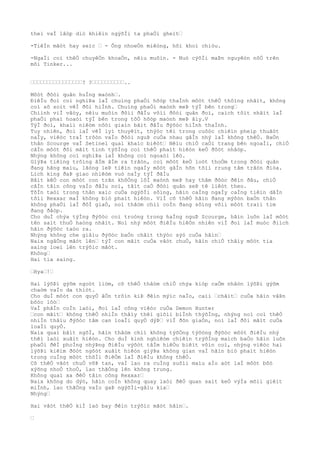 theì vaÌ lâòp diò khiêìn ngýõÌi ta phaÒi gheìt…
-TiêÌn mãòt hay seìc … - Ông nhoeÒn miêòng, hõi khoì chiòu.
-NgaÌi coì thêÒ chuyêÒn khoaÒn, nêìu muôìn. - Nuò cýõÌi maÞn nguyêòn nõÒ trên
môi Tinker...
…………………………………………? ?…………………………..
Môòt ðôòi quân huÌng maònh….
ÐiêÌu ðoì coì nghiÞa laÌ chuìng phaÒi hõòp thaÌnh môòt thêÒ thôìng nhâìt, không
coì sõ soìt vêÌ ðôi hiÌnh. Chuìng phaÒi maònh meÞ týÌ bên trong…
Chiình viÌ vâòy, nêìu muôìn ðôìi ðâÌu võìi ðôòi quân ðoì, caìch tôìt nhâìt laÌ
phaÒi phaì hoaòi týÌ bên trong tôÒ hõòp maònh meÞ âìy.V
TýÌ ðoì, khaìi niêòm nôòi giaìn bãìt ðâÌu ðýõòc hiÌnh thaÌnh.
Tuy nhiên, ðoì laÌ vêÌ lyì thuyêìt, thýòc têì trong cuôòc chiêìn pheìp thuâòt
naÌy, viêòc traÌ trôòn vaÌo ðôòi nguÞ cuÒa nhau gâÌn nhý laÌ không thêÒ. BaÒn
thân Scourge vaÌ Setinel quaì khaìc biêòt… Nêìu chiÒ caÒi trang bên ngoaÌi, chiÒ
câÌn môòt ðôi mãìt tinh týõÌng coì thêÒ phaìt hiêòn keÒ ðôòt nhâòp.
Nhýng không coì nghiÞa laÌ không coì ngoaòi lêò.
GiýÞa tiêìng trôìng âÌm âÌm ra trâòn, coì môòt keÒ loòt thoÒm trong ðôòi quân
ðang hãng maìu, lãòng leÞ tiêìn ngaÌy môòt gâÌn hõn tõìi rrung tâm trâòn ðiòa.
Lich king ðaÞ giao nhiêòm vuò naÌy týÌ ðâÌu
Bâìt kêÒ con môòt con trãn khôÒng lôÌ maònh meÞ hay thâm ðôòc ðêìn ðâu, chiÒ
câÌn tâìn công vaÌo ðâÌu noì, tâìt caÒ ðôòi quân seÞ tê liêòt theo.
TôÌn taòi trong thân xaìc cuÒa ngýõÌi sôìng, hãìn caÌng ngaÌy caÌng tiêìn dâÌn
tõìi Rexxar maÌ không biò phaìt hiêòn. ViÌ cõ thêÒ hãìn ðang mýõòn baÒn thân
không phaÒi laÌ ðôÌ giaÒ, noì thâòm chiì coÌn ðang sôìng võìi môòt traìi tim
ðang ðâòp.
Cho duÌ chýa týÌng ðýõòc coi troòng trong haÌng nguÞ Scourge, hãìn luôn laÌ môòt
tên saìt thuÒ haòng nhâìt. Noì nhý môòt ðiêÌu hiêÒn nhiên viÌ ðoì laÌ muòc ðiìch
hãìn ðýõòc taòo ra.
Nhýng không che giâìu ðýõòc baÒn châìt thýòc sýò cuÒa hãìn…
Naix ngâÒng mãòt lên… týÌ con mãìt cuÒa vâòt chuÒ, hãìn chiÒ thâìy môòt tia
saìng loeì lên trýõìc mãòt.
Không…
Hai tia saìng.
…Hya…!…
Hai lýõÞi gýõm ngoòt liòm, cõ thêÒ thâòm chiÒ chýa kiòp caÒm nhâòn lýõÞi gýõm
chaòm vaÌo da thiòt.
Cho duÌ môòt con quyÒ âÒn trôìn kiÞ ðêìn mýìc naÌo, caìi …châìt… cuÒa hãìn vâÞn
bôòc lôò…
VaÌ phâÌn coÌn laòi, ðoì laÌ công viêòc cuÒa Demon Hunter
…con mãìt… không thêÒ nhiÌn thâìy thêì giõìi biÌnh thýõÌng, nhýng noì coì thêÒ
nhiÌn thâìu ðýõòc tâm can loaÌi quyÒ dýÞ… viÌ ðõn giaÒn, noì laÌ ðôi mãìt cuÒa
loaÌi quyÒ.
Naix quaì bâìt ngõÌ, hãìn thâòm chiì không týõÒng týõòng ðýõòc môòt ðiêÌu nhý
thêì laòi xuâìt hiêòn. Cho duÌ kinh nghiêòm chiêìn trýõÌng maìch baÒo hãìn luôn
phaÒi ðêÌ phoÌng nhýÞng ðiêÌu výõòt tâÌm hiêÒu biêìt vôìn coì, nhýng viêòc hai
lýõÞi kiêìm ðôòt ngôòt xuâìt hiêòn giýÞa không gian vaÌ hãìn biò phaìt hiêòn
trong cuÌng môòt thõÌi ðiêÒm laÌ ðiêÌu không thêÒ.
Cõ thêÒ vâòt chuÒ võÞ tan, vaÌ lao ra cuÌng suôìi maìu aÌo aòt laÌ môòt bôò
xýõng nhoÒ thoÒ, lao thãÒng lên không trung.
Không quaì xa ðêÒ tâìn công Rexxar…
Naix không do dýò, hãìn coÌn không quay laòi ðêÒ quan saìt keÒ výÌa mõìi giêìt
miÌnh, lao thãÒng vaÌo gaÞ ngýõÌi-gâìu kia…
Nhýng…
Hai vâòt thêÒ kiÌ laò bay ðêìn trýõìc mãòt hãìn….
…
 