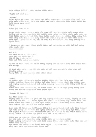 Nghe nhýÞng lõÌi âìy, mãòt Magina biêìn sãìc.
-Ngýõi seÞ traÒ giaì!!!
…Blink!…
Lycan không mãìc môòt lôÞi trong hai lâÌn, nhâòn biêìt viò triì ðôìi thuÒ chiÒ
dýòa vaÌo trýòc giaìc, hãìn ðýa caình tay chãìc khoeÒ cuÒa hãìn chãòn lýõÞi dao
laòi trong gang tâìc…
Nhýng…
-Caìi giÌ thêì naÌy?
Lycan chõòt nhâòn ra ðiêÌu bâìt ôÒn ngay týÌ luìc hãìn chaòm vaÌo thanh gýõm.
DýõÌng nhý ma lýòc cuÒa hãìn biò triêòt tiêu cuÌng luìc hãìn chaòm vaÌo moìn vuÞ
khiì ðýõòc taòo bõÒi linh hôÌn kia. Buôòc phaÒi dôÌn sýìc chôìng ðõÞ, nhýng ðoÌn
tâìn công cuÒa Magina lâÌn naÌy maònh hõn trýõìc gâìp nhiêÌu lâÌn môòt caìch
bâìt ngõÌ. Lycan uôìn miÌnh, ðêÒ cõ thêÒ ðiò ðaình bay ði vaÌ ðâòp thãÒng vaÌo
sýõÌn nuìi…
… Lycanrope bâìt ngõÌ, không phaÒi hãìn, maÌ chiình Magina mõìi laÌ keÒ không
dôìc toaÌn lýòc
……………………………………
MõÌ aÒo…
Tôi ðang sôìng viÌ ðiêÌu giÌ
Taòi sao tôi không nhõì …
Tôi õÒ ðâu … tôi laÌ ai?
Tâìt caÒ ðêÌu không tôÌn taòi….
-Queen Of Pain, ngýõi coì nhiÌn thâìy nhýÞng keÒ ngu ngôìc ðang lâÒn trôìn dýõìi
kia không?
Cô kheÞ gâòt ðâÌu, trong khi ðôi mãìt mõ hôÌ vâÞn ðang nhiÌn chãm chãm vêÌ
khoaÒng không.
Trong ðâÌu cô chiÒ vang lên môòt mêònh lênh…
…Giêìt…
Vô thýìc, môòt tiêìng gaÌo khuÒng khiêìp ðýõòc câìt lên, laÌm rung ðôòng caÒ
chiêìn trýõÌng. Không chiÒ nhýÞng keÒ yêìu ðuôìi, tiêìng theìt âìy khiêìn ngay
caÒ nhýÞng chiêìn binh maònh meÞ cuÞng choaìng vaìng ðêìn nôÞi không thêÒ ðýìng
výÞng.
Biêìn mâìt theo luôÌng saìng, cô xuâìt hiêòn, ðôi caình quyÒ giang rôòng phuÒ
boìng ðen xuôìng nhýÞng naòn nhân phiìa dýõìi…
…Scream Of Pain!!!…
Ðau ðõìn thýòc sý!
NhýÞng côòt maìu ðoÒ loÌm phun lên nhý nhýÞng maòch nýõìc noìng, nhýÞng cõ thêÒ
võÞ tung nhý môòt traìi boìng nýõìc khi thýì …tiêìng ðôòng âìy… chaòm vaÌo. Sýò
xuâìt hiêòn ðôòt ngôòt âìy laÌm cuòc diêòn chiêìn trýõÌng thay ðôÒi, Senitel
ðang thãìng thêì lâm vaÌo sýò hoaÒng loaòn…
Quan saìt õÒ ðãÌng sau, KelThuzard lãòng leÞ nhiÌn thaÌnh quaÒ cuÒa King Arthas…
sýò haÌi loÌng lôò roÞ trên bôò xýõng trãìng ma quaìi âìy… Ngay týÌ ðâÌu, Lick
ðaÞ quyêìt ðiònh baìm theo Terrorblade tõìi chiêìn trýõÌng ðêÒ kiêÒm soaìt haÌnh
ðôòng, nhãÌm traình môòt sýò phaÒn bôòi ðaÞ týÌng xaÒy ra…
Nhýng xem ra viêòc ðoì không câÌn thiêìt…
Con dõi naÌy hýÞu duòng hõn gâìp nhiêÌu lâÌn so võìi hãìn nghiÞ…
NhiÌn xuôìng nhýÞng keÒ coÌn soìt laòi phiìa dýõìi, công viêòc cuÒa hãìn coì leÞ
thâòt nheò nhaÌng..
Ðýa caình tay xýõng trãìng ngang tâÌm ngýòc, Lick niêòm chuì …
Bãng bãìt ðâÌu bao phuÒ nhýÞng ngoìn tay…
 