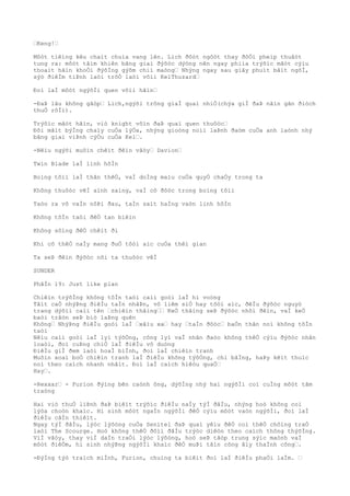 …Keng!…
Môòt tiêìng kêu chaìt chuìa vang lên. Lich ðôòt ngôòt thay ðôÒi pheìp thuâòt
tung ra: môòt tâìm khiên bãng giaì ðýõòc dýòng nên ngay phiìa trýõìc mãòt cýìu
thoaìt hãìn khoÒi ðýõÌng gýõm chiì maòng… Nhýng ngay sau giây phuìt bâìt ngõÌ,
sýò ðiêÌm tiÞnh laòi trõÒ laòi võìi KelThuzard…
Ðoì laÌ môòt ngýõÌi quen võìi hãìn…
-ÐaÞ lâu không gãòp… Lich,ngýõi trông giaÌ quaì nhiÒ(chýa giÌ ðaÞ nãìn gân ðiòch
thuÒ rôÌi).
Trýõìc mãòt hãìn, viò knight vôìn ðaÞ quaì quen thuôòc…
Ðôi mãìt býÌng chaìy cuÒa lýÒa, nhýng gioòng noìi laÞnh ðaòm cuÒa anh laònh nhý
bãng giaì viÞnh cýÒu cuÒa Kel….
-Nêìu ngýõi muôìn chêìt ðêìn vâòy… Davion…
Twin Blade laÌ linh hôÌn
Boìng tôìi laÌ thân thêÒ, vaÌ doÌng maìu cuÒa quyÒ chaÒy trong ta
Không thuôòc vêÌ aình saìng, vaÌ cô ðôòc trong boìng tôìi
Taòo ra vô vaÌn nôÞi ðau, taÌn saìt haÌng vaòn linh hôÌn
Không tôÌn taòi ðêÒ tan biêìn
Không sôìng ðêÒ chêìt ði
Khi cõ thêÒ naÌy mang ðuÒ tôòi aìc cuÒa thêì gian
Ta seÞ ðêìn ðýõòc nõi ta thuôòc vêÌ
SUNDER
PhâÌn 19: Just like plan
Chiêìn trýõÌng không tôÌn taòi caìi goòi laÌ hi voòng
Tâìt caÒ nhýÞng ðiêÌu taÌn nhâÞn, vô liêm siÒ hay tôòi aìc, ðêÌu ðýõòc nguyò
trang dýõìi caìi tên …chiêìn thãìng…… KeÒ thãìng seÞ ðýõòc nhõì ðêìn, vaÌ keÒ
baòi trâòn seÞ biò laÞng quên
Không… NhýÞng ðiêÌu goòi laÌ …xâìu xa… hay …taÌn ðôòc… baÒn thân noì không tôÌn
taòi
Nêìu caìi goòi laÌ lyì týõÒng, công lyì vaÌ nhân ðaòo không thêÒ cýìu ðýõòc nhân
loaòi, ðoì cuÞng chiÒ laÌ ðiêÌu vô duòng
ÐiêÌu giÌ ðem laòi hoaÌ biÌnh, ðoì laÌ chiêìn tranh
Muôìn xoaì boÒ chiêìn tranh laÌ ðiêÌu không týõÒng, chi bãÌng, haÞy kêìt thuìc
noì theo caìch nhanh nhâìt. Ðoì laÌ caìch hiêòu quaÒ…
Hay….
-Rexxar… - Furion ðýìng bên caònh ông, dýõÌng nhý hai ngýõÌi coì cuÌng môòt tâm
traòng
Hai viò thuÒ liÞnh ðaÞ biêìt trýõìc ðiêÌu naÌy týÌ ðâÌu, nhýng hoò không coì
lýòa choòn khaìc. Hi sinh môòt ngaÌn ngýõÌi ðêÒ cýìu môòt vaòn ngýõÌi, ðoì laÌ
ðiêÌu câÌn thiêìt.
Ngay týÌ ðâÌu, lýòc lýõòng cuÒa Senitel ðaÞ quaì yêìu ðêÒ coì thêÒ chôìng traÒ
laòi The Scourge. Hoò không thêÒ ðôìi ðâÌu trýòc diêòn theo caìch thông thýõÌng.
ViÌ vâòy, thay viÌ daÌn traÒi lýòc lýõòng, hoò seÞ tâòp trung sýìc maònh vaÌ
môòt ðiêÒm, hi sinh nhýÞng ngýõÌi khaìc ðêÒ muÞi tâìn công âìy thaÌnh công….
-ÐýÌng týò traìch miÌnh, Furion, chuìng ta biêìt ðoì laÌ ðiêÌu phaÒi laÌm. …
 