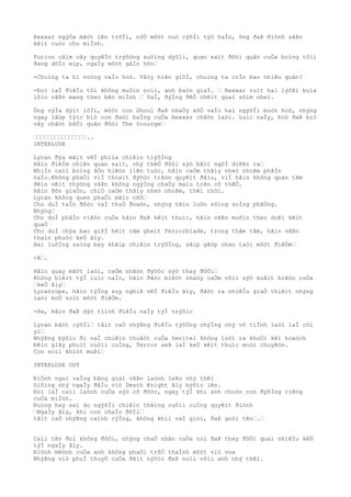 Rexxar ngýÒa mãòt lên trõÌi, nõÒ môòt nuò cýõÌi týò haÌo, ông ðaÞ ðiònh sãÞn
kêìt cuòc cho miÌnh.
Furion cãìm cây quyêÌn trýõòng xuôìng dýõìi, quan saìt ðôòi quân cuÒa boìng tôìi
ðang dôÌn eìp, ngaÌy môòt gâÌn hõn…
-Chuìng ta hi voòng vaÌo hoò. Vâòy hiên giõÌ, chuìng ta coÌn bao nhiêu quân?
-Ðoì laÌ ðiêÌu tôi không muôìn noìi, anh baòn giaÌ. … Rexxar ruìt hai lýõÞi buìa
lõìn vâÞn mang theo bên miÌnh … VaÌ, ðýÌng ðêÒ chêìt quaì sõìm nheì.
Ông výÌa dýìt lõÌi, môòt con Ghoul ðaÞ nhaÒy xôÒ vaÌo hai ngýõÌi boòn hoò, nhýng
ngay lâòp týìc biò con ðaòi baÌng cuÒa Rexxar chãòn laòi. Luìc naÌy, hoò ðaÞ biò
vây chãòt bõÒi quân ðôòi The Scourge…
………………………………………..
INTERLUDE
Lycan ðýa mãìt vêÌ phiìa chiêìn trýõÌng
Hãìn ðiêÌm nhiên quan saìt, nhý thêÒ ðõòi sýò bâìt ngõÌ diêÞn ra…
NhiÌn caìi boìng âÒn hiêòn liên tuòc, hãìn caÒm thâìy nheò nhoÞm phâÌn
naÌo.Không phaÒi viÌ thoaìt ðýõòc trâòn quyêìt ðâìu, viÌ hãìn không quan tâm
ðêìn vêìt thýõng vâÞn không ngýÌng chaÒy maìu trên cõ thêÒ.
Hãìn ðõn giaÒn, chiÒ caÒm thâìy nheò nhoÞm, thêì thôi.
Lycan không quen phaÒi mãìc nõò…
Cho duÌ taÌn ðôòc vaÌ thuÒ ðoaòn, nhýng hãìn luôn sôìng soÌng phãÒng.
Nhýng…
Cho duÌ phâÌn viêòc cuÒa hãìn ðaÞ kêìt thuìc, hãìn vâÞn muôìn theo doÞi kêìt
quaÒ
Cho duÌ chýa bao giõÌ hêìt cãm gheìt Terrorblade, trong thâm tâm, hãìn vâÞn
thaìn phuòc keÒ âìy.
Hai luôÌng saìng bay khãìp chiêìn trýõÌng, sãìp gãòp nhau taòi môòt ðiêÒm…
-A….
Hãìn quay mãòt laòi, caÒm nhâòn ðýõòc sýò thay ðôÒi…
Không biêìt týÌ luìc naÌo, hãìn ðãòc biêòt nhaòy caÒm võìi sýò xuâìt hiêòn cuÒa
…keÒ âìy…
Lycanrope, hãìn týÌng suy nghiÞ vêÌ ðiêÌu âìy, ðãòt ra nhiêÌu giaÒ thiêìt nhýng
laòi boÒ soìt môòt ðiêÒm.
-Ha, hãìn ðaÞ dýò tiình ðiêÌu naÌy týÌ trýõìc
Lycan bâòt cýõÌi… tâìt caÒ nhýÞng ðiêÌu týõÒng chýÌng nhý vô tiÌnh laòi laÌ côì
yì…
NhýÞng býõìc ði vaÌ chiêìn thuâòt cuÒa Senitel không loòt ra khoÒi kêì hoaòch
Ðêìn giây phuìt cuôìi cuÌng, Terror seÞ laÌ keÒ kêìt thuìc moòi chuyêòn.
Con soìi khiòt muÞi…
INTERLUDE OUT
ÐiÒnh ngai vaÌng bãng giaì vâÞn laònh leÞo nhý thêì
Giôìng nhý ngaÌy ðâÌu viò Death Knight âìy býõìc lên.
Ðoì laÌ caìi laònh cuÒa sýò cô ðôòc, ngay týÌ khi anh choòn con ðýõÌng riêng
cuÒa miÌnh.
Ðuìng hay sai do ngýõÌi chiêìn thãìng cuôìi cuÌng quyêìt ðiònh
…NgaÌy âìy, khi con chaÌo ðõÌi…
tâìt caÒ nhýÞng caình rýÌng, không khiì vaÌ gioì, ðaÞ goòi tên….…
Caìi tên ðoì không ðôÒi, nhýng chuÒ nhân cuÒa noì ðaÞ thay ðôÒi quaì nhiêÌu kêÒ
týÌ ngaÌy âìy.
Ðiònh mêònh cuÒa anh không phaÒi trõÒ thaÌnh môòt viò vua
NhýÞng viò phuÌ thuyÒ cuÒa ðâìt nýõìc ðaÞ noìi võìi anh nhý thêì.
 