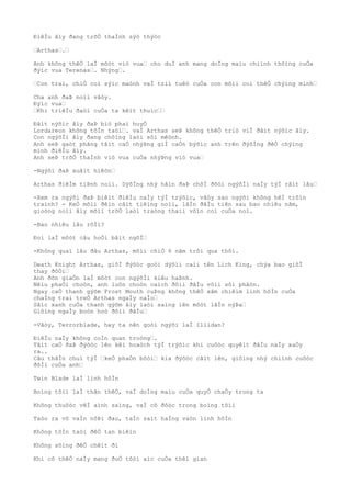ÐiêÌu âìy ðang trõÒ thaÌnh sýò thýòc
…Arthas….…
Anh không thêÒ laÌ môòt viò vua… cho duÌ anh mang doÌng maìu chiình thôìng cuÒa
ðýìc vua Terenas…. Nhýng….
…Con trai, chiÒ coì sýìc maònh vaÌ triì tuêò cuÒa con mõìi coì thêÒ chýìng minh…
Cha anh ðaÞ noìi vâòy.
Ðýìc vua…
…Khi triêÌu ðaòi cuÒa ta kêìt thuìc……
Ðâìt nýõìc âìy ðaÞ biò phaì huyÒ
Lordareon không tôÌn taòi…. vaÌ Arthas seÞ không thêÒ triò viÌ ðâìt nýõìc âìy.
Con ngýõÌi âìy ðang chôìng laòi sôì mêònh.
Anh seÞ gaòt phãng tâìt caÒ nhýÞng giÌ caÒn býõìc anh trên ðýõÌng ðêÒ chýìng
minh ðiêÌu âìy.
Anh seÞ trõÒ thaÌnh viò vua cuÒa nhýÞng viò vua…
-Ngýõi ðaÞ xuâìt hiêòn…
Arthas ðiêÌm tiÞnh noìi. DýõÌng nhý hãìn ðaÞ chõÌ ðõòi ngýõÌi naÌy týÌ râìt lâu…
-Xem ra ngýõi ðaÞ biêìt ðiêÌu naÌy týÌ trýõìc, vâòy sao ngýõi không hêÌ trôìn
traình? - KeÒ mõìi ðêìn câìt tiêìng noìi, lâÌn ðâÌu tiên sau bao nhiêu nãm,
gioòng noìi âìy mõìi trõÒ laòi traòng thaìi vôìn coì cuÒa noì.
-Bao nhiêu lâu rôÌi?
Ðoì laÌ môòt câu hoÒi bâìt ngõÌ…
-Không quaì lâu ðâu Arthas, mõìi chiÒ 6 nãm trôi qua thôi.
Death Knight Arthas, giõÌ ðýõòc goòi dýõìi caìi tên Lich King, chýa bao giõÌ
thay ðôÒi…
Anh ðõn giaÒn laÌ môòt con ngýõÌi kiêu haÞnh.
Nêìu phaÒi choòn, anh luôn choòn caìch ðôìi ðâÌu võìi sôì phâòn.
Ngay caÒ thanh gýõm Frost Mouth cuÞng không thêÒ xâm chiêìm linh hôÌn cuÒa
chaÌng trai treÒ Arthas ngaÌy naÌo…
Sãìc xanh cuÒa thanh gýõm âìy laòi saìng lên môòt lâÌn nýÞa…
Giôìng ngaÌy boòn hoò ðôìi ðâÌu…
-Vâòy, Terrorblade, hay ta nên goòi ngýõi laÌ Illidan?
ÐiêÌu naÌy không coÌn quan troòng….
Tâìt caÒ ðaÞ ðýõòc lên kêì hoaòch týÌ trýõìc khi cuôòc quyêìt ðâÌu naÌy xaÒy
ra..
Câu thâÌn chuì týÌ …keÒ phaÒn bôòi… kia ðýõòc câìt lên, giôìng nhý chiình cuôòc
ðõÌi cuÒa anh…
Twin Blade laÌ linh hôÌn
Boìng tôìi laÌ thân thêÒ, vaÌ doÌng maìu cuÒa quyÒ chaÒy trong ta
Không thuôòc vêÌ aình saìng, vaÌ cô ðôòc trong boìng tôìi
Taòo ra vô vaÌn nôÞi ðau, taÌn saìt haÌng vaòn linh hôÌn
Không tôÌn taòi ðêÒ tan biêìn
Không sôìng ðêÒ chêìt ði
Khi cõ thêÒ naÌy mang ðuÒ tôòi aìc cuÒa thêì gian
 