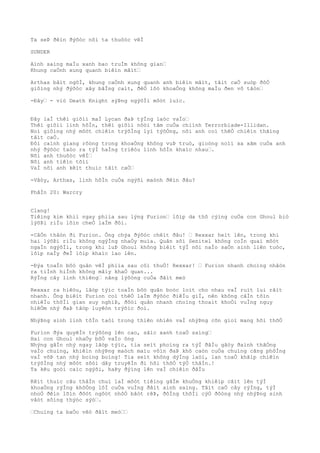 Ta seÞ ðêìn ðýõòc nõi ta thuôòc vêÌ
SUNDER
Aình saìng maÌu xanh bao truÌm không gian…
Khung caÒnh xung quanh biêìn mâìt…
Arthas bâìt ngõÌ, khung caÒnh xung quanh anh biêìn mâìt, tâìt caÒ suòp ðôÒ
giôìng nhý ðýõòc xây bãÌng caìt, ðêÒ lôò khoaÒng không maÌu ðen vô tâòn…
-Ðây… - viò Death Knight sýÞng ngýõÌi môòt luìc.
Ðây laÌ thêì giõìi maÌ Lycan ðaÞ týÌng laòc vaÌo…
Thêì giõìi linh hôÌn, thêì giõìi nôòi tâm cuÒa chiình Terrorblade-Illidan.
Noì giôìng nhý môòt chiêìn trýõÌng lyì týõÒng, nõi anh coì thêÒ chiêìn thãìng
tâìt caÒ.
Ðôi caình giang rôòng trong khoaÒng không vuÞ truò, gioòng noìi xa xãm cuÒa anh
nhý ðýõòc taòo ra týÌ haÌng triêòu linh hôÌn khaìc nhau….
Nõi anh thuôòc vêÌ…
Nõi anh tiêìn tõìi
VaÌ nõi anh kêìt thuìc tâìt caÒ…
-Vâòy, Arthas, linh hôÌn cuÒa ngýõi maònh ðêìn ðâu?
PhâÌn 20: Warcry
Clang!
Tiêìng kim khiì ngay phiìa sau lýng Furion… lõìp da thô cýìng cuÒa con Ghoul biò
lýõÞi riÌu lõìn cheÒ laÌm ðôi.
-CâÒn thâòn ði Furion. Ông chýa ðýõòc chêìt ðâu! … Rexxar heìt lên, trong khi
hai lýõÞi riÌu không ngýÌng nhaÒy muìa. Quân sôì Senitel không coÌn quaì môòt
ngaÌn ngýõÌi, trong khi luÞ Ghoul không biêìt týÌ nõi naÌo saÒn sinh liên tuòc,
lõìp naÌy ðeÌ lõìp khaìc lao lên.
-Ðýa toaÌn bôò quân vêÌ phiìa sau côì thuÒ! Rexxar! … Furion nhanh choìng nhâòn
ra tiÌnh hiÌnh không mâìy khaÒ quan...
RýÌng cây linh thiêng… nãng lýõòng cuÒa ðâìt meò
Rexxar ra hiêòu, lâòp týìc toaÌn bôò quân boòc loìt cho nhau vaÌ ruìt lui râìt
nhanh. Ông biêìt Furion coì thêÒ laÌm ðýõòc ðiêÌu giÌ, nên không câÌn tôìn
nhiêÌu thõÌi gian suy nghiÞ, ðôòi quân nhanh choìng thoaìt khoÒi vuÌng nguy
hiêÒm nhý ðaÞ tâòp luyêòn trýõìc ðoì.
NhýÞng sinh linh tôÌn taòi trong thiên nhiên vaÌ nhýÞng cõn gioì mang hõi thõÒ
Furion ðýa quyêÌn trýõòng lên cao, sãìc xanh toaÒ saìng…
Hai con Ghoul nhaÒy bôÒ vaÌo ông
Nhýng gâÌn nhý ngay lâòp týìc, tia seìt phoìng ra týÌ ðâÌu gâòy ðaình thãÒng
vaÌo chuìng, khiêìn nhýÞng maòch maìu vôìn ðaÞ khô caòn cuÒa chuìng cãng phôÌng
vaÌ võÞ tan nhý boìng boìng! Tia seìt không dýÌng laòi, lan toaÒ khãìp chiêìn
trýõÌng nhý môòt sõòi dây truyêÌn ði hõi thõÒ týÒ thâÌn.!
Ta kêu goòi caìc ngýõi, haÞy ðýìng lên vaÌ chiêìn ðâÌu
Kêìt thuìc câu thâÌn chuì laÌ môòt tiêìng gâÌm khuÒng khiêìp câìt lên týÌ
khoaÒng rýÌng khôÒng lôÌ cuÒa vuÌng ðâìt aình saìng. Tâìt caÒ cây rýÌng, týÌ
nhoÒ ðêìn lõìn ðôòt ngôòt nhôÒ bâòt rêÞ, ðôÌng thõÌi cýÒ ðôòng nhý nhýÞng sinh
vâòt sôìng thýòc sýò….
…Chuìng ta baÒo vêò ðâìt meò……
 