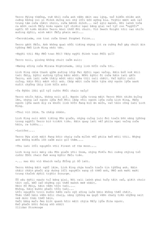 Terro ðýìng thãÒng, vuÞ khiì cuÒa anh vâÞn dãìt sau lýng, vaÌ hiêÒn nhiên anh
cuÞng không coì yì ðiònh duÌng noì nhý lõÌi bôò xýõng kia. Trýõìc mãòt anh laÌ
trung tâm cuÒa chêìt choìc, cuÒa bêònh diòch... vaÌ sýìc maònh. Hõi laònh toÒa
ra môòt caìch ðâÌy kiêu ngaòo týÌ chiêìc ngai bãng giaì vaÌ týÌ con "ngýõÌi"
ngôÌi õÒ trên khiêìn Terro khoì thõÒ ðôi chuìt. Viò Death Knight tôìi cao nhiÌn
xuôìng dýõìi, aình mãìt ðâÌy phaìn xeìt...
-Terroblade, con trai cuÒa Great Prophet Fuion...
Terro gâòt ðâÌu. Anh không quaì nôÒi tiêìng nhýng iìt ra cuÞng ðuÒ gây chuìt âìn
týõòng ðêÒ Lich King nhõì tên.
-Ngýõi tõìi ðây ðêÒ trao ðôi? Vâòy ngýõi ðiònh trao ðôÒi giÌ?
Terro noìi, gioòng không chuìt caÒm xuìc:
-Maòng sôìng cuÒa Mirana Nightshade, lâìy linh hôÌn cuÒa tôi.
Lich King cãìm thanh gýõm xuôìng lõìp ðaì dýõìi ngai vaÌng. Hãìn boÒ vuÞ khiì
taòi ðâìy, býõìc xuôìng týÌng bâòc môòt. MôÞi býõìc ði cuÒa hãìn laòi gâÌn
Terro, anh laòi caÒm thâìy môòt nâìc nýÞa tõìi caìi chêìt. VaÌ býõìc cuôìi
cuÌng, hãìn ðôìi mãòt võìi anh. Cãòp mãìt cuÒa hãìn týòa nhý ngoòn lýÒa xanh
nuôìt chýÒng lâìy linh hôÌn anh:
-Ta ðýõòc lõòi giÌ týÌ cuôòc ðôÒi chaìc naÌy?
Terro nhiÌn hãìn, không noìi giÌ. Ngoòn lýÒa trong mãìt Terro ðôòt nhiên buÌng
lên, nhýng laÌ ngoòn lýÒa ðoÒ ðôìi lâòp võìi ngoòn lýÒa cuÒa Lich King, ðâÒy
ngoòn lýÒa xanh âìy ra khoÒi linh hôÌn ðang biò ãn moÌn, vaÌ tâìn công laòi Lich
King.
-Thuì viò lãìm. Ta châìp nhâòn.
Lich King noìi môòt tiêìng ðõn giaÒn, nhýng cuÌng luìc ðoì toaÌn bôò nãng lýõòng
trong ngýõÌi Terro biò triêòt tiêu. Hãìn quay laòi vêÌ phiìa ngai vaÌng cuÒa
hãìn, ra hiêòu...
-Lucifer....
Terro ðýa aình mãìt ðang bôìc chaìy cuÒa miÌnh vêÌ phiìa keÒ mõìi tõìi. Nhýng
anh không biêÒu lôò caÒm xuìc giÌ thêm....
-Thu laòi lõÌi nguyêÌn võìi Pirest of the moon....
Lich king noìi mâìy câu ðõn giaÒn võìi Doom, nhýng ðiêÌu ðoì cuÞng chýìng toÒ
cuôòc ðôÒi chaìc ðaÞ xong býõìc ðâÌu tiên.
-... sau khi viò khaìch naÌy ðôÌng yì õÒ laòi.
Terro không bâìt ngõÌ lãìm. Lich King chýa hoaÌn toaÌn tin týõÒng anh. Hãìn
chãìc chãìn phaÒi aìp duòng lõÌi nguyêÌn sang cõ thêÒ anh, ðêÒ anh maÞi maÞi
trung thaÌnh dýõìi trýõìc Scourge.
ÕÒ sâu dýõìi nguòc tuÌ bãng giaì. Nõi caìi laònh phaì huÒy tâìt caÒ, giêìt choìc
tâìt caÒ, kêÒ caÒ nhýÞng caì thêÒ maònh meÞ nhâìt.
Hãìn õÒ ðâìy, hãìn vâÞn tôÌn taòi....
Không, hãìn buôòc phaÒi tôÌn taòi...
LõÌi nguyêÌn troìi buôòc hãÒn vaÌo sýò sôìng laÌm hãìn không thêÒ chêìt.
Thân thêÒ hãìn vâÞn bôìc chaìy, nãng lýõòng ma quyÒ vâÞn chaòy trên nhýÞng neìt
veÞ doòc thân thêÒ hãìn.
DaÒi bãng maÌu ðen biòt quanh hôìc mãìt chýìa ðâÌy lýÒa ðiòa nguòc.
KeÒ phaÒn bôòi ðaìng sõò nhâìt
Illidan Stormrage
 