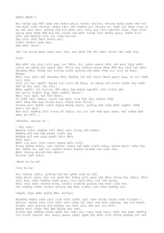 SONIC WAVE!!!
Hai haÌng cây ðôÒ raòp che chãìn phiìa trýõìc Furion, chuìng muôìn baÒo vêò viò
cha giaÌ cuÒa chuìng… nhýng tâìt caÒ nhýÞng giÌ chuìng coì thêÒ laÌ bãìn tung ra
xa vaÌ naìt beìt giôìng nhý biò môòt caìi côìi xay lõìn nghiêÌn vuòn. Thýì aình
saìng xanh ðeòp ðeÞ âìy bao truÌm caÒ môòt vuÌng lõìn không gian, chãòn kiìn
tâìt caÒ ðýõÌng ruìt lui cuÒa Furion…
Ông coÌn chõÌ ðõòi ðiêÌu giÌ…
Cuôòc chiêìn cuÒa ông…
ÐaÞ kêìt thuìc…
VaÌ tia saìng maÌu xanh nhaì lên, bao phuÒ lên ðôi mãìt nhoaÌ lêò cuÒa ông.
Flew~
Nhý môòt cõn gioì trôi qua, noì ðêìn, ði, cuôìn saòch tâìt caÒ moòi thýì môòt
caìch im lãòng vaÌ saòch seÞ. Phiìa sau luôÌng saìng ðeòp ðeÞ âìy chiÒ laÌ môòt
khoaÒng ðâìt rôòng vaÌ trôìng traÒi giôìng nhý baÒn thân noì luìc sõ khai…
Nhýng…
Nêìu chri xeìt vêÌ khoaÒng ðâìt khôÒng lôÌ maÌ Sonic Wave queìt qua, ta coì thêÒ
noìi vâòy
ChiÒ coì hai ngýõÌi ðýìng trõ troòi õÒ ðâìy, im lãòng vaÌ biÌnh thaÒn nhý thêÒ
ðaÞ õÒ ðoì râìt lâu rôÌi.
Môòt ngýõÌi laÌ Furion, ðôi mãìt ông nhãìm nghiêÌn laòi biÌnh yên…
VaÌ phiìa trýõìc ông, môòt ngýõÌi khaìc….
Maìi toìc daÌi vaÌ khô khôìc.
Cõ thêÒ rãìn chãìc, caình tay maÌu tiìm ðýa lên, boÒng rôòp
DaÒi bãng ðen bay trong gioì, không muòc ðiìch.
Gioòng noìi ðiêÌm tiÞnh nhýng ðaìng chaìt, giôìng nhý cuÒa môòt ngýõÌi thêÒ
khoìc cho duÌ….
Anh noìi nhýÞng lõÌi trong vô thýìc, noì coì leÞ ðaÞ quaì quen, maÌ cuÞng ðaÞ
quaì xa võÌi...
-Akasha, chuìng ta …
… VêÌ thôi…
Magina nuôìt nhýÞng lõÌi ðâìy vaÌo trong côÒ hoòng…
NhýÞng giÌ anh ðaÞ phaÒi traÒi qua
NhýÞng giÌ anh sãìp phaÒi ðôìi ðâÌu
Taòi sao….
Môòt tia seìt lõìn raòch ngang bâÌu trõÌi
Trong bôÞng chôìc, anh …nhiÌn… thâìy veÒ mãòt hiêÌn hâòu, haònh phuìc cuÒa ông
khi nhâòn ra, seÞ coì ngýõÌi hoaÌn thaÌnh nhiêòm vuò cuÒa ông.
Môòt tiêìng phiòch khô khôìc…
Furion… ðaÞ chêìt.
-Muah ha ha ha!
-Gra ha ha!
Hai tiêìng cýõÌi, giôìng nhý hai gâÌm cuÒa sý týÒ.
Giây phuìt naÌy, hai con quyÒ ðoì không coÌn quan tâm ðêìn sôìng hay chêìt, ðôìi
võìi hoò, tâòn hýõÒng caÒm giaìc luìc naÌy mõìi laÌ leÞ sôìng.
Ðôìi võìi môòt chiêìn binh, chiêìn trýõÌng giôìng nhý nhaÌ cuÒa hoò
VaÌ nhýÞng cuôòc chiêìn giôìng nhý ðaòi tiêòc, hoò tâòn hýõÒng noì.
-Ngýõi chýa sãÞn saÌng ðâu, Arthas!
KhoaÒng không cuÒa caìc linh hôÌn cuôòn laòi theo nhiòp caình cuÒa Illidan …
Terror. HaÌng vaòn linh hôÌn tâìn công týÌ tâìt caÒ moòi hýõìng, vây viò Death
Knight laòi giôìng nhý nhýÞng con choì soìi xâu xeì con môÌi.
Nhýng moòi viêòc ðâu dêÞ daÌng nhý thêì.
Arthas ðýa thãÒng thanh gýõm lên trên cao, ngay lâòp týìc, môòt cõn baÞo khôÒng
lôÌ hiÌnh thaÌnh. Noì xoaìy quanh lýõÞi gýõm nhý môòt voÌi rôÌng khôÒng lôÌ vaÌ
 