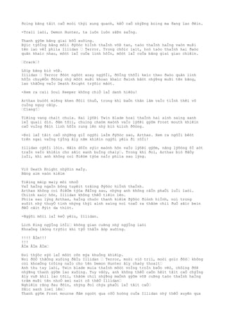 ðoìng bãng tâìt caÒ moòi thýì xung quanh, kêÒ caÒ nhýÞng boìng ma ðang lao ðêìn.
-Traìi laòi, Demon Hunter, ta luôn luôn sãÞn saÌng.
Thanh gýõm bãng giaì bôÒ xuôìng.
Býìc týõÌng bãng mõìi ðýõòc hiÌnh thaÌnh võÞ tan, taòo thaÌnh haÌng vaòn muÞi
tên lao vêÌ phiìa Illidan … Terror. Trong chôìc laìt, hoò taòo thaÌnh hai ðaòo
quân khaìc nhau, môòt laÌ cuÒa linh hôÌn, môòt laÌ cuÒa bãng giaì giao chiêìn.
…Crack…!
Lõìp bãng biò võÞ.
Illidan … Terror ðôòt ngôòt xoay ngýõÌi, ðôÌng thõÌi keìo theo ðaòo quân linh
hôÌn chuyêÒn ðôòng nhý môòt muÞi khoan khaìc ðaình bâòt nhýÞng muÞi tên bãng,
lao thãÒng vaÌo Death Knight trýõìc mãòt.
-Xem ra caìi Soul Keeper không chiÒ laÌ danh hiêòu!
Arthas buòôt miêng khen ðôìi thuÒ, trong khi baÒn thân lâm vaÌo tiÌnh thêì vô
cuÌng nguy câìp.
…Clang!…
Tiêìng vang chaìt chuìa. Hai lýõÞi Twin Blade hoaì thaÌnh hai aình saìng xanh
leÌ quaìi diò. ðâm tõìi, chuìng chaòm maònh vaÌo lýõÞi gýõm Frost mouth khiêìn
caÒ vuÌng ðâìt linh hôÌn rung lên nhý biò kiìch ðôòng.
-Ðoì laÌ tâìt caÒ nhýÞng giÌ ngýõi laÌm ðýõòc sao, Arthas. Xem ra ngôÌi bêòt
trên ngai vaÌng týÌng âìy nãm khiêìn ngýõi yêìu ði rôÌi!
Illidan cýõÌi lõìn. Hãìn dôÌn sýìc maònh hõn vaÌo lýõÞi gýõm, nãng lýõòng ôÌ aòt
traÌn vaÌo khiêìn cho sãìc xanh buÌng chaìy…. Trong khi ðoì, Arthas biò ðâÒy
luÌi, khi anh không coì ðiêòm týòa naÌo phiìa sau lýng.
Viò Death Knight nhýõìn maÌy.
Bãng aìm vaòn kiêìm
Tiêìng mâìp maìy môi nhoÒ
VaÌ haÌng ngaÌn bông tuyêìt trãìng ðýõòc hiÌnh thaÌnh.
Arthas không coì ðiêÒm týòa ðãÌng sau, nhýng anh không câÌn phaÒi luÌi laòi.
Chiình xaìc hõn, Illidan không thêÒ tiêìn lên.
Phiìa sau lýng Arthas, haÌng chuòc thanh kiêìm ðýõòc ðiònh hiÌnh, noì trong
suôìt nhý thuyÒ tinh nhýng thýì aình saìng noì toaÒ ra thâòm chiì ðuÒ sãìc beìn
ðêÒ cãìt ðýìt da thiòt.
-Ngýõi mõìi laÌ keÒ yêìu, Illidan.
Lich King ngýÌng lõÌi… không gian cuÞng nhý ngýÌng laòi
KhoaÒng lãòng trýõìc khi týÒ thâÌn âòp xuôìng.
!!!! ÂÌm!!!
!!!
ÂÌm ÂÌm ÂÌm…
Ðoì thýòc sýò laÌ môòt cõn mýa khuÒng khiêìp.
Noì ðôÒ thãÒng xuôìng ðâÌu Illidan … Terror, moòi viò triì, moòi goìc ðôò… không
coì khoaÒng trôìng naÌo cho tên Demon Hunter âìy chaòy thoaìt…
Anh thu tay laòi, Twin blade muìa thaÌnh môòt voÌng troÌn baÒo vêò, chôìng ðõÞ
nhýÞng thanh gýõm lao xuôìng. Tuy vâòy, anh không thêÒ caÒn hêìt tâìt caÒ chýÌng
âìy vuÞ khiì lao tõìi, thâòm chiì nhýÞng maÒnh gýõm võÞ cuÞng taòo thaÌnh haÌng
trãm muÞi tên nhoÒ xeì naìt cõ thêÒ Illidan…
Nghiêìn rãng ðau ðõìn, nhýng ðoì chýa phaÒi laÌ tâìt caÒ…
Sãìc xanh loeì lên…
Thanh gýõm Frost mourne ðâm ngoòt qua côÒ hoòng cuÒa Illidan nhý thêÒ xuyên qua
 