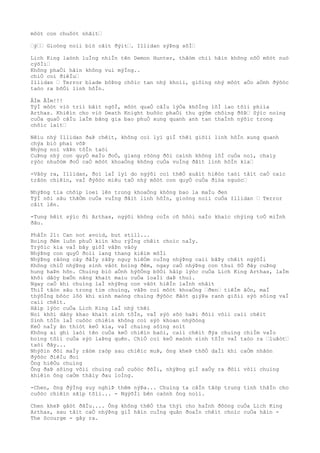 môòt con chuôòt nhãìt…
…ý…… Gioòng noìi biò cãìt ðýìt…. Illidan sýÞng sõÌ…
Lich King laònh luÌng nhiÌn tên Demon Hunter, thâòm chiì hãìn không nõÒ môòt nuò
cýõÌi…
Không phaÒi hãìn không vui mýÌng..
chiÒ coì ðiêÌu…
Illidan … Terror blade bôÞng chôìc tan nhý khoìi, giôìng nhý môòt aÒo aÒnh ðýõòc
taòo ra bõÒi linh hôÌn.
ÂÌm ÂÌm!!!
TýÌ môòt viò triì bâìt ngõÌ, môòt quaÒ câÌu lýÒa khôÌng lôÌ lao tõìi phiìa
Arthas. Khiêìn cho viò Death Knight buôòc phaÒi thu gýõm chôìng ðõÞ… Sýìc noìng
cuÒa quaÒ câÌu laÌm bãng gia bao phuÒ xung quanh anh tan thaÌnh nýõìc trong
chôìc laìt…
Nêìu nhý Illidan ðaÞ chêìt, không coì lyì giÌ thêì giõìi linh hôÌn xung quanh
chýa biò phaì võÞ
Nhýng noì vâÞn tôÌn taòi
CuÞng nhý con quyÒ maÌu ðoÒ, giang rôòng ðôi caình không lôÌ cuÒa noì, chaìy
rýòc nhuôòm ðoÒ caÒ môòt khoaÒng không cuÒa vuÌng ðâìt linh hôÌn kia…
-Vâòy ra, Illidan, ðoì laÌ lyì do ngýõi coì thêÒ xuâìt hiêòn taòi tâìt caÒ caìc
trâòn chiêìn, vaÌ ðýõòc miêu taÒ nhý môòt con quyÒ cuÒa ðiòa nguòc…
NhýÞng tia chõìp loeì lên trong khoaÒng không bao la maÌu ðen
TýÌ nõi sâu thãÒm cuÒa vuÌng ðâìt linh hôÌn, gioòng noìi cuÒa Illidan … Terror
câìt lên.
-Tung hêìt sýìc ði Arthas, ngýõi không coÌn cõ hôòi naÌo khaìc chýìng toÒ miÌnh
ðâu.
PhâÌn 21: Can not avoid, but still...
Boìng ðêm luôn phuÒ kiìn khu rýÌng chêìt choìc naÌy.
Trýõìc kia vaÌ bây giõÌ vâÞn vâòy
NhýÞng con quyÒ ðoìi lang thang kiêìm môÌi
NhýÞng rãòng cây ðâÌy râÞy nguy hiêÒm cuÌng nhýÞng caìi bâÞy chêìt ngýõÌi
Không chiÒ nhýÞng sinh vâòt boìng ðêm, ngay caÒ nhýÞng con thuì õÒ ðây cuÞng
hung haÞn hõn. Chuìng biò aÒnh hýõÒng bõÒi hâìp lýòc cuÒa Lich King Arthas, laÌm
khõi dâòy baÒn nãng khaìt maìu cuÒa loaÌi daÞ thuì.
Ngay caÒ khi chuìng laÌ nhýÞng con vâòt hiêÌn laÌnh nhâìt
ThiÌ tâòn sâu trong tim chuìng, vâÞn coì môòt khoaÒng …ðen… tiêÌm âÒn, maÌ
thýõÌng bôòc lôò khi sinh maòng chuìng ðýõòc ðãòt giýÞa ranh giõìi sýò sôìng vaÌ
caìi chêìt.
Hâìp lýòc cuÒa Lich King laÌ nhý thêì
Noì khõi dâòy khao khaìt sinh tôÌn, vaÌ sýò sõò haÞi ðôìi võìi caìi chêìt
Sinh tôÌn laÌ cuôòc chiêìn không coì sýò khoan nhýõòng
KeÒ naÌy ãn thiòt keÒ kia, vaÌ chuìng sôìng soìt
Không ai ghi laòi tên cuÒa keÒ chiêìn baòi, caìi chêìt ðýa chuìng chiÌm vaÌo
boìng tôìi cuÒa sýò laÞng quên. ChiÒ coì keÒ maònh sinh tôÌn vaÌ taòo ra …luâòt…
taòi ðây...
Nhýõìn ðôi maÌy râòm raòp sau chiêìc muÞ, ông kheÞ thõÒ daÌi khi caÒm nhâòn
ðýõòc ðiêÌu ðoì
Ông hiêÒu chuìng
Ông ðaÞ sôìng võìi chuìng caÒ cuôòc ðõÌi, nhýÞng giÌ xaÒy ra ðôìi võìi chuìng
khiêìn ông caÒm thâìy ðau loÌng.
-Chen, ông ðýÌng suy nghiÞ thêm nýÞa... Chuìng ta câÌn tâòp trung tinh thâÌn cho
cuôòc chiêìn sãìp tõìi... - NgýõÌi bên caònh ông noìi.
Chen kheÞ gâòt ðâÌu.... Ông không thêÒ tha thýì cho haÌnh ðôòng cuÒa Lich King
Arthas, sau tâìt caÒ nhýÞng giÌ hãìn cuÌng quân ðoaÌn chêìt choìc cuÒa hãìn -
The Scourge - gây ra.
 