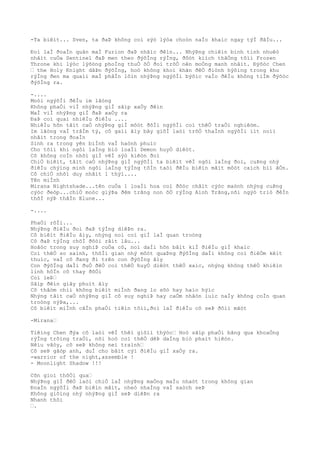 -Ta biêìt... Sven, ta ðaÞ không coì sýò lýòa choòn naÌo khaìc ngay týÌ ðâÌu...
Ðoì laÌ ðoaÌn quân maÌ Furion ðaÞ nhãìc ðêìn... NhýÞng chiêìn binh tinh nhuêò
nhâìt cuÒa Sentinel ðaÞ men theo ðýõÌng rýÌng, ðôòt kiìch thãÒng tõìi Frozen
Throne khi lýòc lýõòng phoÌng thuÒ õÒ ðoì trõÒ nên moÒng manh nhâìt. Ðýõòc Chen
… the Holy Knight dâÞn ðýõÌng, hoò không khoì khãn ðêÒ ðiònh hýõìng trong khu
rýÌng ðen ma quaìi maÌ phâÌn lõìn nhýÞng ngýõÌi býõìc vaÌo ðêÌu không tiÌm ðýõòc
ðýõÌng ra.
-....
Moòi ngýõÌi ðêÌu im lãòng
Không phaÒi viÌ nhýÞng giÌ sãìp xaÒy ðêìn
MaÌ viÌ nhýÞng giÌ ðaÞ xaÒy ra
ÐaÞ coì quaì nhiêÌu ðiêÌu ....
NhiêÌu hõn tâìt caÒ nhýÞng giÌ môòt ðõÌi ngýõÌi coì thêÒ traÒi nghiêòm.
Im lãòng vaÌ trâÌm tý, cô gaìi âìy bây giõÌ laòi trõÒ thaÌnh ngýõÌi iìt noìi
nhâìt trong ðoaÌn
Sinh ra trong yên biÌnh vaÌ haònh phuìc
Cho tõìi khi ngôi laÌng biò loaÌi Demon huyÒ diêòt.
Cô không coÌn nhõì giÌ vêÌ sýò kiêòn ðoì
ChiÒ biêìt, tâìt caÒ nhýÞng giÌ ngýõÌi ta biêìt vêÌ ngôi laÌng ðoì, cuÞng nhý
ðiêÌu chýìng minh ngôi laÌng týÌng tôÌn taòi ðêÌu biêìn mâìt môòt caìch biì âÒn.
Cô chiÒ nhõì duy nhâìt 1 thýì....
Tên miÌnh
Mirana Nightshade...tên cuÒa 1 loaÌi hoa coì ðôòc châìt cýòc maònh nhýng cuÞng
cýòc ðeòp...chiÒ moòc giýÞa ðêm trãng non õÒ rýÌng Aình Trãng,nõi ngýò triò ðêÌn
thõÌ nýÞ thâÌn Elune...
-....
PhaÒi rôÌi...
NhýÞng ðiêÌu ðoì ðaÞ týÌng diêÞn ra.
Cô biêìt ðiêÌu âìy, nhýng noì coì giÌ laÌ quan troòng
Cô ðaÞ týÌng chõÌ ðõòi râìt lâu...
Hoãòc trong suy nghiÞ cuÒa cô, noì daÌi hõn bâìt kiÌ ðiêÌu giÌ khaìc
Coì thêÒ so saình, thõÌi gian nhý môòt quaÞng ðýõÌng daÌi không coì ðiêÒm kêìt
thuìc, vaÌ cô ðang ði trên con ðýõÌng âìy
Con ðýõÌng daÌi ðuÒ ðêÒ coì thêÒ huyÒ diêòt thêÒ xaìc, nhýng không thêÒ khiêìn
linh hôÌn cô thay ðôÒi
Coì leÞ…
Sãìp ðêìn giây phuìt âìy
Cô thâòm chiì không biêìt miÌnh ðang lo sõò hay haìo hýìc
Nhýng tâìt caÒ nhýÞng giÌ cô suy nghiÞ hay caÒm nhâòn luìc naÌy không coÌn quan
troòng nýÞa,...
Cô biêìt miÌnh câÌn phaÒi tiêìn tõìi,ðoì laÌ ðiêÌu cô seÞ ðôìi mãòt
-Mirana…
Tiêìng Chen ðýa cô laòi vêÌ thêì giõìi thýòc… Hoò sãìp phaÒi bãng qua khoaÒng
rýÌng trôìng traÒi, nõi hoò coì thêÒ dêÞ daÌng biò phaìt hiêòn.
Nêìu vâòy, cô seÞ không neì traình…
Cô seÞ gãòp anh, duÌ cho bâìt cýì ðiêÌu giÌ xaÒy ra.
-warrior of the night,assemble !
- Moonlight Shadow !!!
Cõn gioì thôÒi qua…
NhýÞng giÌ ðêÒ laòi chiÒ laÌ nhýÞng maÒng maÌu nhaòt trong không gian
ÐoaÌn ngýõÌi ðaÞ biêìn mâìt, nheò nhaÌng vaÌ saòch seÞ
Không giôìng nhý nhýÞng giÌ seÞ diêÞn ra
Nhanh thôi
….
 