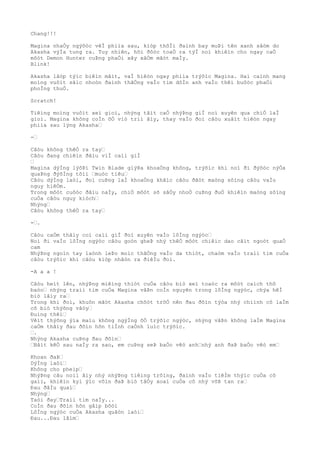 Chang!!!
Magina nhaÒy ngýõòc vêÌ phiìa sau, kiòp thõÌi ðaình bay muÞi tên xanh sâòm do
Akasha výÌa tung ra. Tuy nhiên, hõi ðôòc toaÒ ra týÌ noì khiêìn cho ngay caÒ
môòt Demon Hunter cuÞng phaÒi xây xâÒm mãòt maÌy.
Blink!
Akasha lâòp týìc biêìn mâìt, vaÌ hiêòn ngay phiìa trýõìc Magina. Hai caình mang
moìng vuôìt sãìc nhoòn ðaình thãÒng vaÌo tim dôÌn anh vaÌo thêì buôòc phaÒi
phoÌng thuÒ.
Scratch!
Tiêìng moìng vuôìt xeì gioì, nhýng tâìt caÒ nhýÞng giÌ noì xuyên qua chiÒ laÌ
gioì. Magina không coÌn õÒ viò triì âìy, thay vaÌo ðoì câòu xuâìt hiêòn ngay
phiìa sau lýng Akasha…
-…
Câòu không thêÒ ra tay…
Câòu ðang chiêìn ðâìu viÌ caìi giÌ
…
Magina dýÌng lýõÞi Twin Blade giýÞa khoaÒng không, trýõìc khi noì ði ðýõòc nýÒa
quaÞng ðýõÌng tõìi …muòc tiêu…
Câòu dýÌng laòi, ðoì cuÞng laÌ khoaÒng khãìc câòu ðãòt maòng sôìng câòu vaÌo
nguy hiêÒm.
Trong môòt cuôòc ðâìu naÌy, chiÒ môòt sõ sâÒy nhoÒ cuÞng ðuÒ khiêìn maòng sôìng
cuÒa câòu nguy kiòch…
Nhýng…
Câòu không thêÒ ra tay…
-….
Câòu caÒm thâìy coì caìi giÌ ðoì xuyên vaÌo lôÌng ngýòc…
Noì ði vaÌo lôÌng ngýòc câòu goòn gheÞ nhý thêÒ môòt chiêìc dao cãìt ngoòt quaÒ
cam
NhýÞng ngoìn tay laònh leÞo moìc thãÒng vaÌo da thiòt, chaòm vaÌo traìi tim cuÒa
câòu trýõìc khi câòu kiòp nhâòn ra ðiêÌu ðoì.
-A a a !
Câòu heìt lên, nhýÞng miêìng thiòt cuÒa câòu biò xeì toaòc ra môòt caìch thô
baòo… nhýng traìi tim cuÒa Magina vâÞn coÌn nguyên trong lôÌng ngýòc, chýa hêÌ
biò lâìy ra…
Trong khi ðoì, khuôn mãòt Akasha chõòt trõÒ nên ðau ðõìn týòa nhý chiình cô laÌm
cô biò thýõng vâòy…
Ðuìng thêì…
Vêìt thýõng ýìa maìu không ngýÌng õÒ trýõìc ngýòc, nhýng vâÞn không laÌm Magina
caÒm thâìy ðau ðõìn hõn tiÌnh caÒnh luìc trýõìc.
….
Nhýng Akasha cuÞng ðau ðõìn…
…Bâìt kêÒ sau naÌy ra sao, em cuÞng seÞ baÒo vêò anh…nhý anh ðaÞ baÒo vêò em…
Khoan ðaÞ…
DýÌng laòi…
Không cho pheìp…
NhýÞng câu noìi âìy nhý nhýÞng tiêìng trôìng, ðaình vaÌo tiêÌm thýìc cuÒa cô
gaìi, khiêìn kyì ýìc vôìn ðaÞ biò tâÒy xoaì cuÒa cô nhý võÞ tan ra…
Ðau ðâÌu quaì…
Nhýng…
Taòi ðay…Traìi tim naÌy...
CoÌn ðau ðõìn hõn gâìp bôòi
LôÌng ngýòc cuÒa Akasha quãòn laòi…
Ðau...Ðau lãìm…
 