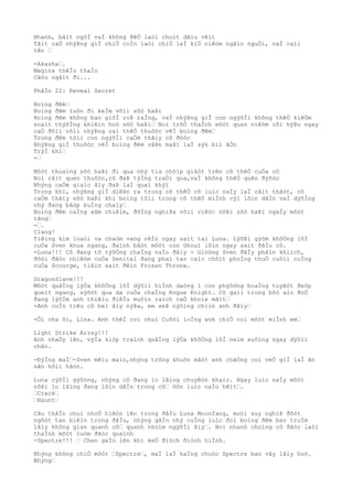 Nhanh, bâìt ngõÌ vaÌ không ðêÒ laòi chuìt dâìu vêìt
Tâìt caÒ nhýÞng giÌ chiÒ coÌn laòi chiÒ laÌ kiÒ niêòm ngãìn nguÒi, vaÌ caìi
tên …
-Akasha….
Magina thêÌu thaÌo
Câòu ngâìt ði...
PhâÌn 22: Reveal Secret
Boìng ðêm…
Boìng ðêm luôn ði keÌm võìi sõò haÞi
Boìng ðêm không bao giõÌ roÞ raÌng, vaÌ nhýÞng giÌ con ngýõÌi không thêÒ kiêÒm
soaìt thýõÌng khiêìn hoò sõò haÞi… Noì trõÒ thaÌnh môòt quan niêòm côì hýÞu ngay
caÒ ðôìi võìi nhýÞng caì thêÒ thuôòc vêÌ boìng ðêm…
Trong ðêm tôìi con ngýõÌi caÒm thâìy cô ðôòc
NhýÞng giÌ thuôòc vêÌ boìng ðêm vâÞn maÞi laÌ sýò biì âÒn
TrýÌ khi…
-…
Môòt thoaìng sõò haÞi ði qua nhý tia chõìp giâòt trên cõ thêÒ cuÒa cô
Noì râìt quen thuôòc,cô ðaÞ týÌng traÒi qua,vaÌ không thêÒ quên ðýõòc
Nhýng caÒm giaìc âìy ðaÞ laÌ quaì khýì
Trong khi, nhýÞng giÌ diêÞn ra trong cõ thêÒ cô luìc naÌy laÌ râìt thâòt, cô
caÒm thâìy sõò haÞi khi boìng tôìi trong cõ thêÒ miÌnh cýì lõìn dâÌn vaÌ dýõÌng
nhý ðang bâòp buÌng chaìy…
Boìng ðêm caÌng xâm chiêìm, ðôÌng nghiÞa võìi viêòc nôÞi sõò haÞi ngaÌy môòt
tãng…
-….
Clang!
Tiêìng kim loaòi va chaòm vang rêÌn ngay saìt tai Luna. LýõÞi gýõm khôÒng lôÌ
cuÒa Sven khua ngang, ðaình bâòt môòt con Ghoul lõìn ngay saìt ðâÌu cô.
-Luna!!! Cô ðang tõ týõÒng chaÌng naÌo ðâìy - Gioòng Sven ðâÌy phâìn khiìch,
ðôòi ðãòc nhiêòm cuÒa Senitel ðang phaì tan caìc chôìt phoÌng thuÒ cuôìi cuÌng
cuÒa Scourge, tiêìn saìt ðêìn Frozen Throne.
DragonSlave!!!
Môòt quâÌng lýÒa khôÒng lôÌ dýõìi hiÌnh daòng 1 con phýõòng hoaÌng tuyêòt ðeòp
queìt ngang, sýõòt qua da cuÒa chaÌng Rogue Knight. Cô gaìi trong bôò aìo ðoÒ
ðang lýõÌm anh thiêìu ðiêÌu muôìn raìch caÒ khoìe mãìt…
-Anh coÌn trêu cô beì âìy nýÞa, em seÞ nýõìng chiìn anh ðâìy…
-Ôi cha õi, Lina. Anh thêÌ coì chuì Cuôòi loÌng anh chiÒ coì môòt miÌnh em…
Light Strike Array!!!
Anh nhaÒy lên, výÌa kiòp traình quâÌng lýÒa khôÒng lôÌ neìm xuôìng ngay dýõìi
chân.
-ÐýÌng maÌ…-Sven mêìu maìo,nhýng trông khuôn mãòt anh chãÒng coì veÒ giÌ laÌ ãn
nãn hôìi hâòn.
Luna cýõÌi gýõòng, nhýng cô ðang lo lãìng chuyêòn khaìc. Ngay luìc naÌy môòt
nôÞi lo lãìng ðang lõìn dâÌn trong cô… Hõn luìc naÌo hêìt….
…Crack…
…Haunt…
Câu thâÌn chuì nhoÒ hiêòn lên trong ðâÌu Luna Moonfang, moòi suy nghiÞ ðôòt
ngôòt tan biêìn trong ðâÌu, nhýng gâÌn nhý cuÌng luìc ðoì boìng ðêm bao truÌm
lâìy không gian quanh cô… quanh nhoìm ngýõÌi âìy…. Noì nhanh choìng cô ðãòc laòi
thaÌnh môòt cuòm ðãòc quaình
-Spectre!!! … Chen gaÌo lên khi keÒ ðiòch ðiònh hiÌnh.
Nhýng không chiÒ môòt …Spectre…, maÌ laÌ haÌng chuòc Spectre bao vây lâìy hoò.
Nhýng…
 