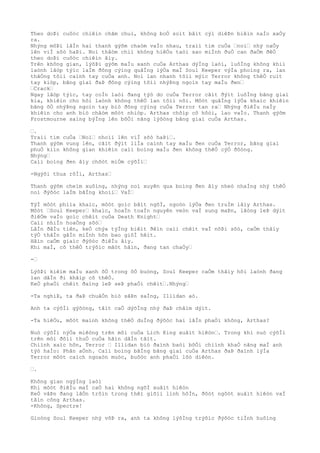 Theo doÞi cuôòc chiêìn chãm chuì, không boÒ soìt bâìt cýì diêÞn biêìn naÌo xaÒy
ra.
Nhýng môÞi lâÌn hai thanh gýõm chaòm vaÌo nhau, traìi tim cuÒa …noì… nhý naÒy
lên viÌ sõò haÞi. Noì thâòm chiì không hiêÒu taòi sao miÌnh ðuÒ can ðaÒm ðêÒ
theo doÞi cuôòc chiêìn âìy.
Trên không gian, lýõÞi gýõm maÌu xanh cuÒa Arthas dýÌng laòi, luôÌng không khiì
laònh lâòp týìc laÌm ðông cýìng quâÌng lýÒa maÌ Soul Keeper výÌa phoìng ra, lan
thãÒng tõìi caình tay cuÒa anh. Noì lan nhanh tõìi mýìc Terror không thêÒ ruìt
tay kiòp, bãng giaì ðaÞ ðông cýìng tõìi nhýÞng ngoìn tay maÌu ðen…
…Crack…
Ngay lâòp týìc, tay coÌn laòi ðang týò do cuÒa Terror cãìt ðýìt luôÌng bãng giaì
kia, khiêìn cho hõi laònh không thêÒ lan tõìi nõi. Môòt quâÌng lýÒa khaìc khiêìn
bãng õÒ nhýÞng ngoìn tay biò ðông cýìng cuÒa Terror tan ra… Nhýng ðiêÌu naÌy
khiêìn cho anh biò châòm môòt nhiòp. Arthas chõìp cõ hôòi, lao vaÌo. Thanh gýõm
Frostmourne saìng býÌng lên bõÒi nãng lýõòng bãng giaì cuÒa Arthas.
….
Traìi tim cuÒa …Noì… nhoìi lên viÌ sõò haÞi….
Thanh gýõm vung lên, cãìt ðýìt liÌa caình tay maÌu ðen cuÒa Terror, bãng giaì
phuÒ kiìn không gian khiêìn caìi boìng maÌu ðen không thêÒ cýÒ ðôòng.
Nhýng…
Caìi boìng ðen âìy chõòt miÒm cýõÌi…
-Ngýõi thua rôÌi, Arthas…
Thanh gýõm cheìm xuôìng, nhýng noì xuyên qua boìng ðen âìy nheò nhaÌng nhý thêÒ
noì ðýõòc laÌm bãÌng khoìi… VaÌ…
TýÌ môòt phiìa khaìc, môòt goìc bâìt ngõÌ, ngoòn lýÒa ðen truÌm lâìy Arthas.
Môòt …Soul Keeper… khaìc, hoaÌn toaÌn nguyên veòn vaÌ sung maÞn, lãòng leÞ dýìt
ðiêÒm vaÌo goìc chêìt cuÒa Death Knight…
Caìi nhiÌn hoaÒng sõò…
LâÌn ðâÌu tiên, keÒ chýa týÌng biêìt ðêìn caìi chêìt vaÌ nôÞi sõò, caÒm thâìy
týÒ thâÌn gâÌn miÌnh hõn bao giõÌ hêìt.
Hãìn caÒm giaìc ðýõòc ðiêÌu âìy.
Khi maÌ, cõ thêÒ trýõìc mãòt hãìn, ðang tan chaÒy…
-…
LýõÞi kiêìm maÌu xanh õÒ trong ôÒ buòng, Soul Keeper caÒm thâìy hõi laònh ðang
lan dâÌn ði khãìp cõ thêÒ.
KeÒ phaÒi chêìt ðaìng leÞ seÞ phaÒi chêìt….Nhýng…
-Ta nghiÞ, ta ðaÞ chuâÒn biò sãÞn saÌng, Illidan aò.
Anh ta cýõÌi gýõòng, tâìt caÒ dýõÌng nhý ðaÞ châìm dýìt.
-Ta hiêÒu, môòt maình không thêÒ duÌng ðýõòc hai lâÌn phaÒi không, Arthas?
Nuò cýõÌi nýÒa miêòng trên môi cuÒa Lich King xuâìt hiêòn…. Trong khi nuò cýõÌi
trên môi ðôìi thuÒ cuÒa hãìn dâÌn tãìt.
Chiình xaìc hõn, Terror … Illidan biò ðaình baòi bõÒi chiình khaÒ nãng maÌ anh
týò haÌo: Phân aÒnh. Caìi boìng bãÌng bãng giaì cuÒa Arthas ðaÞ ðaình lýÌa
Terror môòt caìch ngoaòn muòc, buôòc anh phaÒi lôò diêòn.
….
Không gian ngýÌng laòi
Khi môòt ðiêÌu maÌ caÒ hai không ngõÌ xuâìt hiêòn
KeÒ vâÞn ðang lâÒn trôìn trong thêì giõìi linh hôÌn, ðôòt ngôòt xuâìt hiêòn vaÌ
tâìn công Arthas.
-Không, Spectre!
Gioòng Soul Keeper nhý võÞ ra, anh ta không lýõÌng trýõìc ðýõòc tiÌnh huôìng
 