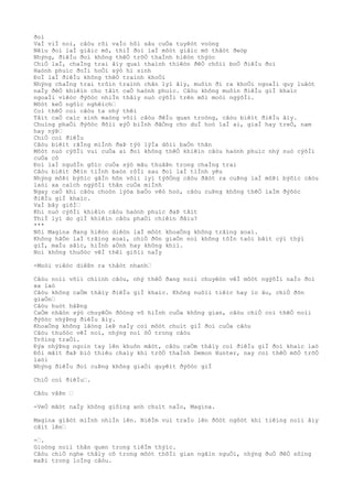 ðoì
VaÌ viÌ noì, câòu rõi vaÌo hôì sâu cuÒa tuyêòt voòng
Nêìu ðoì laÌ giâìc mõ, thiÌ ðoì laÌ môòt giâìc mõ thâòt ðeòp
Nhýng, ðiêÌu ðoì không thêÒ trõÒ thaÌnh hiêòn thýòc
ChiÒ laÌ, chaÌng trai âìy quaì thaình thiêòn ðêÒ chôìi boÒ ðiêÌu ðoì
Haònh phuìc ðoÌi hoÒi sýò hi sinh
ÐoÌ laÌ ðiêÌu không thêÒ traình khoÒi
Nhýng chaÌng trai trôìn traình chân lyì âìy, muôìn ði ra khoÒi ngoaÌi quy luâòt
naÌy ðêÒ khiêìn cho tâìt caÒ haònh phuìc. Câòu không muôìn ðiêÌu giÌ khaìc
ngoaÌi viêòc ðýõòc nhiÌn thâìy nuò cýõÌi trên môi moòi ngýõÌi.
Môòt keÒ ngôìc nghêìch…
Coì thêÒ coi câòu ta nhý thêì
Tâìt caÒ caìc sinh maòng võìi câòu ðêÌu quan troòng, câòu biêìt ðiêÌu âìy.
Chuìng phaÒi ðýõòc ðôìi xýÒ biÌnh ðãÒng cho duÌ hoò laÌ ai, giaÌ hay treÒ, nam
hay nýÞ…
ChiÒ coì ðiêÌu
Câòu biêìt rãÌng miÌnh ðaÞ týò lýÌa dôìi baÒn thân
Môòt nuò cýõÌi vui cuÒa ai ðoì không thêÒ khiêìn câòu haònh phuìc nhý nuò cýõÌi
cuÒa cô
Ðoì laÌ nguôÌn gôìc cuÒa sýò mâu thuâÞn trong chaÌng trai
Câòu biêìt ðêìn tiÌnh baòn rôÌi sau ðoì laÌ tiÌnh yêu
Nhýng môÞi býõìc gâÌn hõn võìi lyì týõÒng câòu ðãòt ra cuÞng laÌ môÞi býõìc câòu
laòi xa caìch ngýõÌi thân cuÒa miÌnh
Ngay caÒ khi câòu choòn lýòa baÒo vêò hoò, câòu cuÞng không thêÒ laÌm ðýõòc
ðiêÌu giÌ khaìc.
VaÌ bây giõÌ…
Khi nuò cýõÌi khiêìn câòu haònh phuìc ðaÞ tãìt
ThiÌ lyì do giÌ khiêìn câòu phaÒi chiêìn ðâìu?
***
Nõi Magina ðang hiêòn diêòn laÌ môòt khoaÒng không trãìng xoaì.
Không hãÒn laÌ trãìng xoaì, chiÒ ðõn giaÒn noì không tôÌn taòi bâìt cýì thýì
giÌ, maÌu sãìc, hiÌnh aÒnh hay không khiì.
Noì không thuôòc vêÌ thêì giõìi naÌy
-Moòi viêòc diêÞn ra thâòt nhanh…
Câòu noìi võìi chiình câòu, nhý thêÒ ðang noìi chuyêòn vêÌ môòt ngýõÌi naÌo ðoì
xa laò
Câòu không caÒm thâìy ðiêÌu giÌ khaìc. Không nuôìi tiêìc hay lo âu, chiÒ ðõn
giaÒn…
Câòu huòt hâÞng
CaÒm nhâòn sýò chuyêÒn ðôòng vô hiÌnh cuÒa không gian, câòu chiÒ coì thêÒ noìi
ðýõòc nhýÞng ðiêÌu âìy.
KhoaÒng không lãòng leÞ naÌy coì môòt chuìt giÌ ðoì cuÒa câòu
Câòu thuôòc vêÌ noì, nhýng noì õÒ trong câòu
Trôìng traÒi.
Ðýa nhýÞng ngoìn tay lên khuôn mãòt, câòu caÒm thâìy coì ðiêÌu giÌ ðoì khaìc laò
Ðôi mãìt ðaÞ biò thiêu chaìy khi trõÒ thaÌnh Demon Hunter, nay coì thêÒ mõÒ trõÒ
laòi
Nhýng ðiêÌu ðoì cuÞng không giaÒi quyêìt ðýõòc giÌ
ChiÒ coì ðiêÌu….
Câòu vâÞn …
-VeÒ mãòt naÌy không giôìng anh chuìt naÌo, Magina.
Magina giâòt miÌnh nhiÌn lên. NiêÌm vui traÌo lên ðôòt ngôòt khi tiêìng noìi âìy
câìt lên…
-….
Gioòng noìi thân quen trong tiêÌm thýìc.
Câòu chiÒ nghe thâìy cô trong môòt thõÌi gian ngãìn nguÒi, nhýng ðuÒ ðêÒ sôìng
maÞi trong loÌng câòu.
 