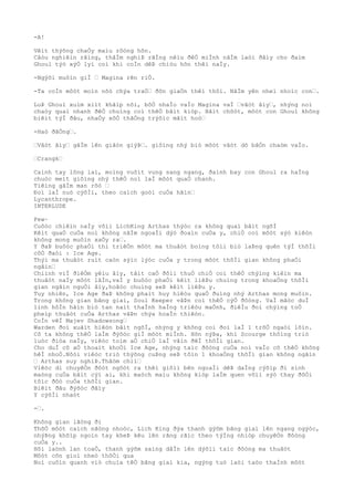 -A!
Vêìt thýõng chaÒy maìu rôòng hõn.
Câòu nghiêìn rãìng, thâÌm nghiÞ rãÌng nêìu ðêÒ miÌnh nãÌm laòi ðâìy cho ðaìm
Ghoul týò xýÒ lyì coì khi coÌn dêÞ chiòu hõn thêì naÌy.
-Ngýõi muôìn giÌ … Magina rên riÒ.
-Ta coÌn môòt moìn nõò chýa traÒ… ðõn giaÒn thêì thôi. NãÌm yên nheì nhoìc con….
LuÞ Ghoul xuìm xiìt khãìp nõi, bôÒ nhaÌo vaÌo Magina vaÌ …vâòt âìy…, nhýng noì
chaòy quaì nhanh ðêÒ chuìng coì thêÒ bãìt kiòp. Bâìt chõòt, môòt con Ghoul không
biêìt týÌ ðâu, nhaÒy xôÒ thãÒng trýõìc mãìt hoò…
-Haò ðãÒng….
…Vâòt âìy… gâÌm lên giâòn giýÞ…. giôìng nhý biò môòt vâòt dõ bâÒn chaòm vaÌo.
…Crangk…
Caình tay lông laì, moìng vuôìt vung sang ngang, ðaình bay con Ghoul ra haÌng
chuòc meìt giôìng nhý thêÒ noì laÌ môòt quaÒ chanh.
Tiêìng gâÌm man rõò …
Ðoì laÌ nuò cýõÌi, theo caìch goòi cuÒa hãìn…
Lycanthrope.
INTERLUDE
Few~
Cuôòc chiêìn naÌy võìi LichKing Arthas thýòc ra không quaì bâìt ngõÌ
Kêìt quaÒ cuÒa noì không nãÌm ngoaÌi dýò ðoaìn cuÒa y, chiÒ coì môòt sýò kiêòn
không mong muôìn xaÒy ra….
Y ðaÞ buôòc phaÒi thi triêÒn môòt ma thuâòt boìng tôìi biò laÞng quên týÌ thõÌi
côÒ ðaòi : Ice Age.
Thýì ma thuâòt ruìt caòn sýìc lýòc cuÒa y trong môòt thõÌi gian không phaÒi
ngãìn…
Chiình viÌ ðiêÒm yêìu âìy, tâìt caÒ ðôìi thuÒ chiÒ coì thêÒ chýìng kiêìn ma
thuâòt naÌy môòt lâÌn,vaÌ y buôòc phaÒi kêìt liêÞu chuìng trong khoaÒng thõÌi
gian ngãìn nguÒi âìy,hoãòc chuìng seÞ kêìt liêÞu y.
Tuy nhiên, Ice Age ðaÞ không phaìt huy hiêòu quaÒ ðuìng nhý Arthas mong muôìn.
Trong không gian bãng giaì, Soul Keeper vâÞn coì thêÒ cýÒ ðôòng. VaÌ mãòc duÌ
linh hôÌn hãìn biò tan naìt thaÌnh haÌng triêòu maÒnh, ðiêÌu ðoì chýìng toÒ
pheìp thuâòt cuÒa Arthas vâÞn chýa hoaÌn thiêòn.
CoÌn vêÌ Majev Shadowsong…
Warden ðoì xuâìt hiêòn bâìt ngõÌ, nhýng y không coi ðoì laÌ 1 trõÒ ngaòi lõìn.
Cô ta không thêÒ laÌm ðýõòc giÌ môòt miÌnh. Hõn nýÞa, khi Scourge thôìng triò
luòc ðiòa naÌy, viêòc toìm aÒ chiÒ laÌ vâìn ðêÌ thõÌi gian.
Cho duÌ cô aÒ thoaìt khoÒi Ice Age, nhýng taìc ðôòng cuÒa noì vaÌo cõ thêÒ không
hêÌ nhoÒ.Nôòi viêòc triò thýõng cuÞng seÞ tôìn 1 khoaÒng thõÌi gian không ngãìn
… Arthas suy nghiÞ.Thâòm chiì…
Viêòc di chuyêÒn ðôòt ngôòt ra thêì giõìi bên ngoaÌi dêÞ daÌng cýõìp ði sinh
maòng cuÒa bâìt cýì ai, khi maòch maìu không kiòp laÌm quen võìi sýò thay ðôÒi
tôìc ðôò cuÒa thõÌi gian.
Biêìt ðâu ðýõòc ðâìy
Y cýõÌi nhaòt
-….
Không gian lãòng ði
ThõÒ môòt caìch nãòng nhoòc, Lich King ðýa thanh gýõm bãng giaì lên ngang ngýòc,
nhýÞng khõìp ngoìn tay kheÞ kêu lên rãng rãìc theo týÌng nhiòp chuyêÒn ðôòng
cuÒa y..
Hõi laònh lan toaÒ, thanh gýõm saìng dâÌn lên dýõìi taìc ðôòng ma thuâòt
Môòt cõn gioì nheò thôÒi qua
Noì cuôìn quanh viò chuìa têÒ bãng giaì kia, ngýng tuò laòi taòo thaÌnh môòt
 