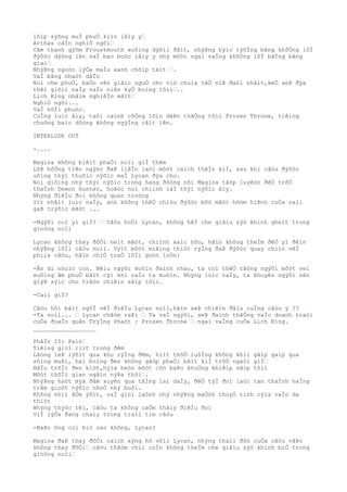 lõìp sýõng muÌ phuÒ kiìn lâìy y…
Arthas câÌn nghiÒ ngõi…
Cãm thanh gýõm Froustmouth xuôìng dýõìi ðâìt, nhýÞng býìc týõÌng bãng khôÒng lôÌ
ðýõòc dýòng lên vaÌ bao boòc lâìy y nhý môòt ngai vaÌng khôÒng lôÌ bãÌng bãng
giaì…
NhýÞng ngoòn lýÒa maÌu xanh chõìp tãìt ….
VaÌ bãng nhaòt dâÌn
Noì che phuÒ, baÒo vêò giâìc nguÒ cho viò chuìa têÒ viÞ ðaòi nhâìt,keÒ seÞ ðýa
thêì giõìi naÌy vaÌo niên kyÒ boìng tôìi…..
Lich King nhãìm nghiêÌn mãìt…
NghiÒ ngõi...
VaÌ hôÌi phuòc.
CuÌng luìc âìy, taòi caình côÒng lõìn dâÞn thãÒng tõìi Frozen Throne, tiêìng
chuông baìo dôòng không ngýÌng câìt lên.
INTERLUDE OUT
-....
Magina không biêìt phaÒi noìi giÌ thêm
LôÞ hôÒng trên ngýòc ðaÞ liêÌn laòi môòt caìch thâÌn kiÌ, sau khi câòu ðýõòc
uôìng thýì thuôìc nýõìc maÌ Lycan ðýa cho.
Noì giôìng nhý thýì nýõìc trong hang ðôòng nõi Magina tâòp luyêòn ðêÒ trõÒ
thaÌnh Demon Hunter, hoãòc noì chiình laÌ thýì nýõìc âìy.
Nhýng ðiêÌu ðoì không quan troòng
Iìt nhâìt luìc naÌy, anh không thêÒ chiòu ðýõòc bôò mãòt hõòm hiÞnh cuÒa caìi
gaÞ trýõìc mãòt ...
-Ngýõi coì yì giÌ? … Câòu hoÒi Lycan, không hêÌ che giâìu sýò khinh gheìt trong
gioòng noìi
Lycan không thay ðôÒi neìt mãòt, chiình xaìc hõn, hãìn không theÌm ðêÒ yì ðêìn
nhýÞng lõÌi câòu noìi. Výìt môòt miêìng thiòt rýÌng ðaÞ ðýõòc quay chiìn vêÌ
phiìa câòu, hãìn chiÒ traÒ lõÌi goòn loÒn:
-Ãn di nhoìc con. Nêìu ngýõi muôìn ðaình nhau, ta coì thêÒ tãòng ngýõi môòt veì
xuôìng âm phuÒ bâìt cýì khi naÌo ta muôìn. Nhýng luìc naÌy, ta khuyên ngýõi nên
giýÞ sýìc cho trâòn chiêìn sãìp tõìi.
-Caìi giÌ?
Câòu hõi bâìt ngõÌ vêÌ ðiêÌu Lycan noìi,hãìn seÞ chiêìn ðâìu cuÌng câòu ý ??
-Ta noìi... … Lycan châòm raÞi … Ta vaÌ ngýõi, seÞ ðaình thãÒng vaÌo doanh traòi
cuÒa ðoaÌn quân TrýÌng Phaòt : Frozen Throne … ngai vaÌng cuÒa Lich King.
__________________
PhâÌn 25: Pain…
Tiêìng gioì riìt trong ðêm
Lãòng leÞ lýõìt qua khu rýÌng ðêm, hiìt thõÒ luôÌng không khiì gâìp gaìp qua
sôìng muÞi, hai boìng ðen không gãòp phaÒi bâìt kiÌ trõÒ ngaòi giÌ…
BâÌu trõÌi ðen kiòt,hýìa heòn môòt cõn baÞo khuÒng khiêìp sãìp tõìi
Môòt thõÌi gian ngãìn nýÞa thôi….
NhýÞng haòt mýa ðâm xuyên qua tâÌng laì daÌy, ðêÒ týÌ ðoì laòi tan thaÌnh haÌng
trãm gioòt nýõìc nhoÒ nhý buòi.
Không khiì âÒm ýõìt, vaÌ gioì laònh nhý nhýÞng maÒnh thuyÒ tinh cýìa vaÌo da
thiòt
Nhýng thýòc têì, câòu ta không caÒm thâìy ðiêÌu ðoì
ViÌ lýÒa ðang chaìy trong traìi tim câòu
-NaÞo ông coì biò sao không, Lycan?
Magina ðaÞ thay ðôÒi caìch xýng hô võìi Lycan, nhýng thaìi ðôò cuÒa câòu vâÞn
không thay ðôÒi… câòu thâòm chiì coÌn không theÌm che giâìu sýò khinh biÒ trong
gioòng noìi…
 