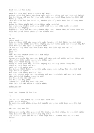 ChiÒ coÌn laÌ tro buòi…
…………
Bãng giaì vâÞn phuÒ kiìn viò chuìa têÒ âìy….
NhýÞng luôÌng hõi laònh xâm nhâòp vaÌo triì oìc, nhýng noì coì thýòc sýò laònh?
Coì leÞ không, viÌ anh ðaÞ týÌng caÒm nhâòn caìi laònh âìy, laònh hõn bâìt kiÌ
ðiêÌu giÌ khaìc.
LâÌn ðâÌu tiên sau bao nhiêu lâu, thaÌnh phôì naÌy mõìi trõÒ nên im lãòng ðêìn
nhý thêì.
Nhýng ðoì không phaÒi laÌ sýò im lãòng cuÒa yên biÌnh
Bao truÌm lâìy thaÌnh phôÒ naÌy, giõÌ chiÒ coÌn laòi nôÞi buôÌn,sýò chêìt
choìc.VaÌ ðau thýõng…
NhýÞng caìi xaìc biò ðôìt chaìy kheìt leòt, nhôÌi nheìt laòi vaÌo môòt caìi hôì
lõìn ðêÒ traình diòch bêònh lây lan nhiêÌu hõn…
-…
Ha ha….
Diòch bêònh ...
Thýì âìy không thêÒ xâm phaòm vaÌo caìc Paladin, viÌ hoò ðýõòc che chõÒ bõìi
aình saìng cuÒa thâÌn linh.Nhýng nhýÞng caì thêÒ ðýõòc goòi laÌ công lyì âìy ðaÞ
laÌm ðýõòc giÌ ðêÒ cýìu lâìy ngýõÌi dân?
Ôm khý khý lâìy caìi thýì danh hiêòu âìy, anh thýòc sýò coì caìi giÌ?
Týò haÌo?
Danh viò?
Hay…
NôÞi ðau ðang chiêìm troòn traìi tim naÌy?
Thâòt ngu ngôìc…
Arthas nãÌm ngýÒa lên baÞi coÒ, baÞi coÒ vâÞn xanh vaÌ mýõòt maÌ… noì không biò
aÒnh hýõÒng bõÒi cuôòc chiêìn taÌn khôìc naÌy.
BâÌu trõÌi thâòt trong, vaÌ cao
Không coì môòt gõòn mây, chiÒ coì nhýÞng viÌ sao lâìp laình trong ðêm…
ÐiêÌu giÌ tôÌn taòi nõi âìy?
Taòi thýì aình saìng kia?
Cho duÌ noì thâòt ðeòp, nhýng ðêìn giây phuìt cuôìi cuÌng, ðoì vâÞn chiÒ laÌ
thýì ðêÒ nhiÌn ngãìm…
Anh chõòt caÒm thâìy ðiêÌu giÌ ðoì…
Noì traìi ngýõòc võìi tâìt caÒ nhýÞng giÌ anh tin týõÒng, vaÌ môòt vêìt raòn
bãìt ðâÌu hiÌnh thaÌnh trong tim anh…
Cho ðêìn nhiêÌu nãm vêÌ sau…
Cho ðêìn tâòn bây giõÌ…
QuaÞng thõÌi gian âìy vâÞn trõÒ laòi…
MôÞi lâÌn, viò ðêì výõng âìy nhãìm mãìt.
INTERLUDE OUT
Phuò luòc: Dreams Of The King
-…
Coì caìi giÌ ðoì quâìy rôìi giâìc nguÒ cuÒa anh…
Thâòt phiêÌn phýìc.
Ôm chãòt hõn caìi gôìi, Arthas boÒ ngoaÌi tai tiêìng goòi leìo nheìo bên tai
anh.
-Arthas, dâòy mau ði!
Tiêìng goòi ngaÌy môòt giuòc giaÞ hõn khiêìn anh khoì chiòu. Ai trên ðâìt nýõìc
naÌy daìm goòi tên anh trýòc tiêìp nhý thêì?
Quõ lâìy caìi gôìi vaÌ ðôi mãìt vâÞn chýa mõÒ ra, Arthas biòt noì vaÌo tai
miÌnh…
-…
 