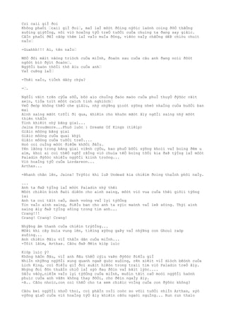 Coì caìi giÌ ðoì
Không phaÒi …caìi giÌ ðoì…, maÌ laÌ môòt ðôìng nýõìc laònh coìng ðôÒ thãÒng
xuôìng giýõÌng, nõi viò hoaÌng týÒ treÒ tuôÒi cuÒa chuìng ta ðang say giâìc.
CâÌn phaÒi ðêÌ câòp thêm laÌ vaÌo muÌa ðông, viêòc naÌy chãÒng dêÞ chiòu chuìt
naÌo…
-Guahhh!!! Ai, tên naÌo…
MõÒ ðôi mãìt nãòng triòch cuÒa miÌnh, ðoaòn sau cuÒa câu anh ðang noìi ðôòt
ngôòt biò ðýìt ðoaòn….
NgýõÌi baòn thõÌi thõ âìu cuÒa anh…
VaÌ cuÞng laÌ…
-Thêì naÌo, tiÒnh dâòy chýa?
-….
NgôÌi vãìt trên cýÒa sôÒ, bôò aìo chuÌng ðaòo maòo cuÒa phuÌ thuyÒ ðýõòc cãìt
xeìn, tiÒa toìt môòt caìch tinh nghiòch…
VeÒ ðeòp không thêÒ che giâìu, nhý nhýÞng gioòt sýõng nheò nhaÌng cuÒa buôÒi ban
mai
Aình saìng mãòt trõÌi ði qua, khiêìn cho khuôn mãòt âìy ngõÌi saìng nhý môòt
thiên thâÌn
Tinh khiêìt nhý bãng giaì...
Jaina Proudmore...Phuò luòc : Dreams Of Kings (tiêìp)
Giâìc môòng bãng giaì
Giâìc môòng cuÒa quaì khýì
Giâìc môòng cuÒa tuôÒi treÒ....
Hoò coì cuÌng môòt ðiêÒm khõÒi ðâÌu.
Yên lãòng trong bãng giaì viÞnh cýÒu, bao phuÒ bõÒi sýõng khoìi vaÌ boìng ðêm u
aìm, khoì ai coì thêÒ ngõÌ rãÌng viò chuìa têÒ boìng tôÒi kia ðaÞ týÌng laÌ môòt
Paladin ðýõòc nhiêÌu ngýõÌi kiình troòng...
Viò hoaÌng týÒ cuÒa Lordareon...
Arthas...
-Nhanh chân lên, Jaina! Trýõìc khi luÞ Undead kia chiêìm ðoìng thaÌnh phôì naÌy.
...
Anh ta ðaÞ týÌng laÌ môòt Paladin nhý thêì
Môòt chiêìn binh ðaòi diêòn cho aình saìng, môòt viò vua cuÒa thêì giõìi týõng
lai
Anh ta coì tâìt caÒ, danh voòng vaÌ lyì týõÒng
Tin vaÌo aình saìng, ðiêÌu ban cho anh ta sýìc maònh vaÌ leÞ sôìng. Thýì aình
saìng âìy ðaÞ týÌng sôìng trong tim anh...
Crang!!!
Crang! Crang! Crang!
NhýÞng âm thanh cuÒa chiêìn trýõÌng...
MôÞi khi cây buìa vung lên, tiêìng xýõng gaÞy vaÌ nhýÞng con Ghoul raòp
xuôìng...
Anh chiêìn ðâìu viÌ thâÌn dân cuÒa miÌnh...
-Tôìt lãìm, Arthas. Câòu ðaÞ ðêìn kiòp luìc
Kiòp luìc ý?
Không hãÒn ðâu, viÌ anh ðâu thêÒ cýìu vaÞn ðýõòc ðiêÌu giÌ
NhiÌn nhýÞng ngýõÌi xung quanh ngaÞ guòc xuôìng, rên xiêìt viÌ diòch bêònh cuÒa
Lich King, coì ðiêÌu giÌ ðoì xuâìt hiêòn trong traìi tim viò Paladin treÒ âìy.
Nhýng ðoì ðõn thuâÌn chiÒ laÌ sýò ðau ðõìn vaÌ bâìt lýòc....
DâÌu vâòy,niêÌm vaÌo lyì týõÒng cuÒa miÌnh, muôìn tâìt caÒ moòi ngýõÌi haònh
phuìc cuÒa anh vâÞn không thay ðôÒi, cho ðêìn ngaÌy âìy.
-A.. Câòu nhoìc,con coì thêÒ cho ta xem chiêìc voÌng cuÒa con ðýõòc không?
Câòu beì ngýõÌi nhoÒ thoì, coì phâÌn coÌi coòc so võìi tuôÒi nhiÌn Arthas, sýò
výõng giaÒ cuÒa viò hoaÌng týÒ âìy khiêìn câòu ngaòi nguÌng... Run run thaìo
 