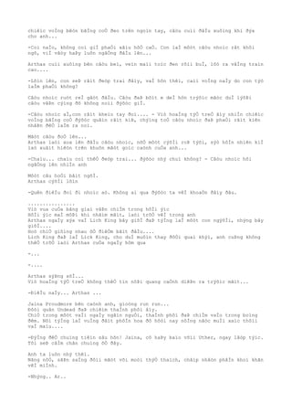 chiêìc voÌng bêòn bãÌng coÒ ðeo trên ngoìn tay, câòu cuìi ðâÌu xuôìng khi ðýa
cho anh...
-Coi naÌo, không coì giÌ phaÒi xâìu hôÒ caÒ. Con laÌ môòt câòu nhoìc rât khôi
ngô, viÌ vâòy haÞy luôn ngâÒng ðâÌu lên...
Arthas cuìi xuôìng bên câòu beì, veìn maìi toìc ðen rôìi buÌ, lôò ra vâÌng traìn
cao....
-Lõìn lên, con seÞ râìt ðeòp trai ðâìy, vaÌ hõn thêì, caìi voÌng naÌy do con týò
laÌm phaÒi không?
Câòu nhoìc ruòt reÌ gâòt ðâÌu. Câòu ðaÞ bõìt e deÌ hõn trýõìc mãòc duÌ lýõÞi
câòu vâÞn cýìng ðõ không noìi ðýõòc giÌ.
-Câòu nhoìc aÌ,con râìt kheìo tay ðoì.... - Viò hoaÌng týÒ treÒ âìy nhiÌn chiêìc
voÌng bãÌng coÒ ðýõòc quâìn râìt kiÞ, chýìng toÒ câòu nhoìc ðaÞ phaÒi râìt kiên
nhâÞn ðêÒ laÌm ra noì.
Mãòt câòu ðoÒ lên...
Arthas laòi xoa lên ðâÌu câòu nhoìc, nõÒ môòt cýõÌi roÞ týõi, sýò hôÌn nhiên kiÌ
laò xuâìt hiêòn trên khuôn mãòt goìc caònh cuÒa anh...
-Chaìu... chaìu coì thêÒ ðeòp trai... ðýõòc nhý chuì không? - Câòu nhoìc hõi
ngâÒng lên nhiÌn anh
Môòt câu hoÒi bâìt ngõÌ.
Arthas cýõÌi lõìn
-Quên ðiêÌu ðoì ði nhoìc aò. Không ai qua ðýõòc ta vêÌ khoaÒn ðâìy ðâu.
................
Viò vua cuÒa bãng giaì vâÞn chiÌm trong hôÌi ýìc
HôÌi ýìc maÌ môÞi khi nhãìm mãìt, laòi trõÒ vêÌ trong anh
Arthas ngaÌy xýa vaÌ Lich King bây giõÌ ðaÞ týÌng laÌ môòt con ngýõÌi, nhýng bây
giõÌ....
Hoò chiÒ giôìng nhau õÒ ðiêÒm bãìt ðâÌu....
Lich King ðaÞ laÌ Lick King, cho duÌ muôìn thay ðôÒi quaì khýì, anh cuÞng không
thêÒ trõÒ laòi Arthas cuÒa ngaÌy hôm qua
-...
-....
Arthas sýÞng sõÌ...
Viò hoaÌng týÒ treÒ không thêÒ tin nôÞi quang caÒnh diêÞn ra trýõìc mãìt...
-ÐiêÌu naÌy... Arthas ...
Jaina Proudmore bên caònh anh, gioòng run run...
Ðôòi quân Undead ðaÞ chiêìm thaÌnh phôì âìy.
ChiÒ trong môòt vaÌi ngaÌy ngãìn nguÒi, thaÌnh phôì ðaÞ chiÌm vaÌo trong boìng
ðêm. Nõi týÌng laÌ vuÌng ðâìt phôÌn hoa ðô hôòi nay nôÌng nãòc muÌi xaìc thôìi
vaÌ maìu....
-ÐýÌng ðêÒ chuìng tiêìn sâu hõn! Jaina, cô haÞy baìo võìi Uther, ngay lâòp týìc.
Tôi seÞ câÌm chân chuìng õÒ ðây.
Anh ta luôn nhý thêì.
Nãng nôÒ, sãÞn saÌng ðôìi mãòt või moòi thýÒ thaìch, châìp nhâòn phâÌn khoì khãn
vêÌ miÌnh.
-Nhýng.. Ar..
 