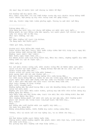 -Ði mau! Hay cô muôìn tâìt caÒ chuìng ta chêìt õÒ ðây!
Viò hoaÌng týÒ âìy quaìt lên.
Khiì châìt cuÒa môòt viò vua thêÒ hiêòn trong câu noìi khiêìn Jaina không thêÒ
traìi lêònh. NýÞ phaìp sý âìy vôòi vaÌng town vêÌ gãòp Uther.
-Anh em, thiêìt lâòp thêì trâòn phoÌng ngýò. Chuìng ta seÞ vâìt vaÒ ðâìy
.................
Tiêìng bãng võÞ....
Lõìp bãng bao boòc lâìy viò chuìa têÒ bôÞng coì môòt vêìt nýìt daÌi...
Không phaÒi do taìc ðôòng cuÒa bên ngoaÌi, noì xuâìt phaìt týÌ chiình tâm hôÌn
cuÒa viò chuìa têÒ cô ðõn âìy.
Vêìt nýìt thãÒng, vaÌ sâu
VaÌ...
Noì dâÞn thãÒng týÌ traìi tim Arthas.
…Ta ðang baÒo vêò ðiêÌu giÌ?…
-Vâòt giÌ thêì, Arthas?
Gioòng noìi diòu daÌng bên caònh anh.
Trâòn chiêìn ðaÞ kêìt thuìc, ðôòi quân tiêìp viêòn ðaÞ tõìi kiòp luìc, ngay khi
Arthas không thêÒ chôìng ðõÞ thêm....
NhýÞng …xaìc chêìt… ðaÞ …chêìt…
Môòt ðiêÌu nghe thâòt ðiên rôÌ...
Biò bêònh diòch cuÒa Lich King haÌnh haò, ðêìn khi chêìt, nhýÞng ngýõÌi âìy vâÞn
không thêÒ coì týò do thýòc sýò...
-Vâòt naÌy ý?
Ðoì laÌ môòt chiêìc voÌng coÒ, môòt chiêìc voÌng ðõn sõ ðýõòc bêòn laòi môòt
caìch tiÒ miÒ vaÌ kiên nhâÞn.... Nhýng Arthas ðaÞ mân mê noì râìt lâu rôÌi...
Chiêìc voÌng cuÒa câòu beì...
Chiêìc voÌng týÌ caình tay cuÒa môòt Undead....
Aình saìng rýòc rõÞ nõi anh thuôòc vêÌ....
ÐaÞ bãìt ðâÌu xuâìt hiêòn nhýÞng maÒng tôìi cuÒa boìng ðêm...
Coì thêÒ Jaina không ðêÒ yì, hoãòc do anh côì tiÌnh quay mãòt ði, nhýng môòt
gioòt nýõìc mãìt daÌi ðaÞ chaÒy trên maì cuÒa viò Paladin treÒ tuôÒi âìy.
VaÌ 1 vêìt cãìt ðaÞ hãÌn sâu vaÌo traìi tim bao dung cuÒa anh.
Phuò luòc: Dreams Of King (tiêìp)
BâÌu trõÌi chuyêÒn maÌu
NhýÞng maÒng mây ðen phuÒ boìng ðêm u aìm lên khoaÒng không vôìn chiÒ coì aình
saìng vaÌ maÌu xanh
NhýÞng cõn gioì bãìt ðâÌu xuâìt hiêòn, giôìng nhý tâm hôÌn vôìn biÌnh lãòng âìy
bôÞng dýng xao ðôòng....
LâÌn ðâÌu tiên sau bao nhiêu nãm, traìi tim sãìt ðaì vôìn không biêìt ðau daÞ
caÒm nhâòn ðýõòc ðau ðõìn
Vêìt thýõng không phaÒi týÌ môòt nõi naÌo xa laò gây nên, vêìt thýõng xuâìt
phaìt týÌ chiình sâu trong traìi tim,huyÒ hoaòi tâm hôÌn âìy..
Hôìi tiêìc?
PhaÒi...
Anh không nên trõÒ thaÌnh môòt con ngýõÌi nhý thêì....
Cõn baÞo âìy ðang ðêìn
Không sõìm,không muôòn, thõÌi ðiêÒm âìy cuôìi cuÌng cuÞng ðêìn
-Uther, võìi tý caìch laÌ viò vua týõng lai, ta ra lêònh cho ông....
.....
Anh ðaÞ không kiêÒm soaìt ðýõòc baÒn thân
Chýìng kiêìn caÒnh nhýÞng ngýõÌi dân phaÒi chêìt lâÌn thýì hai, trõÒ thaÌnh nô
lêò cuÒa Lich King.....
Noì giôìng nhý vêìt thýõng cuÞ chýa kiòp laÌnh....
 