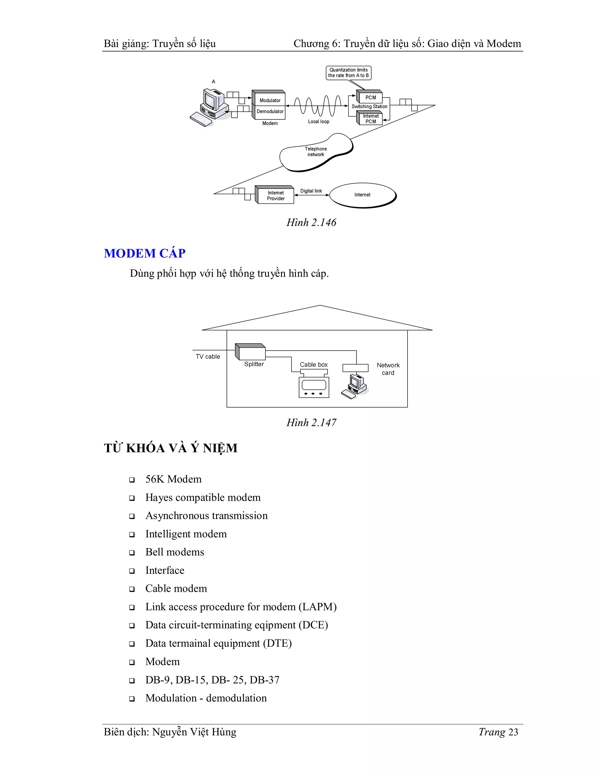 Bài giảng: Truyền số liệu                 Chương 6: Truyền dữ liệu số: Giao diện và Modem




                                       Hình 2.146

MODEM CÁP
     Dùng phối hợp với hệ thống truyền hình cáp.




                                       Hình 2.147

TỪ KHÓA VÀ Ý NIỆM

        56K Modem
        Hayes compatible modem
        Asynchronous transmission
        Intelligent modem
        Bell modems
        Interface
        Cable modem
        Link access procedure for modem (LAPM)
        Data circuit-terminating eqipment (DCE)
        Data termainal equipment (DTE)
        Modem
        DB-9, DB-15, DB- 25, DB-37
        Modulation - demodulation


Biên dịch: Nguyễn Việt Hùng                                                     Trang 23
 