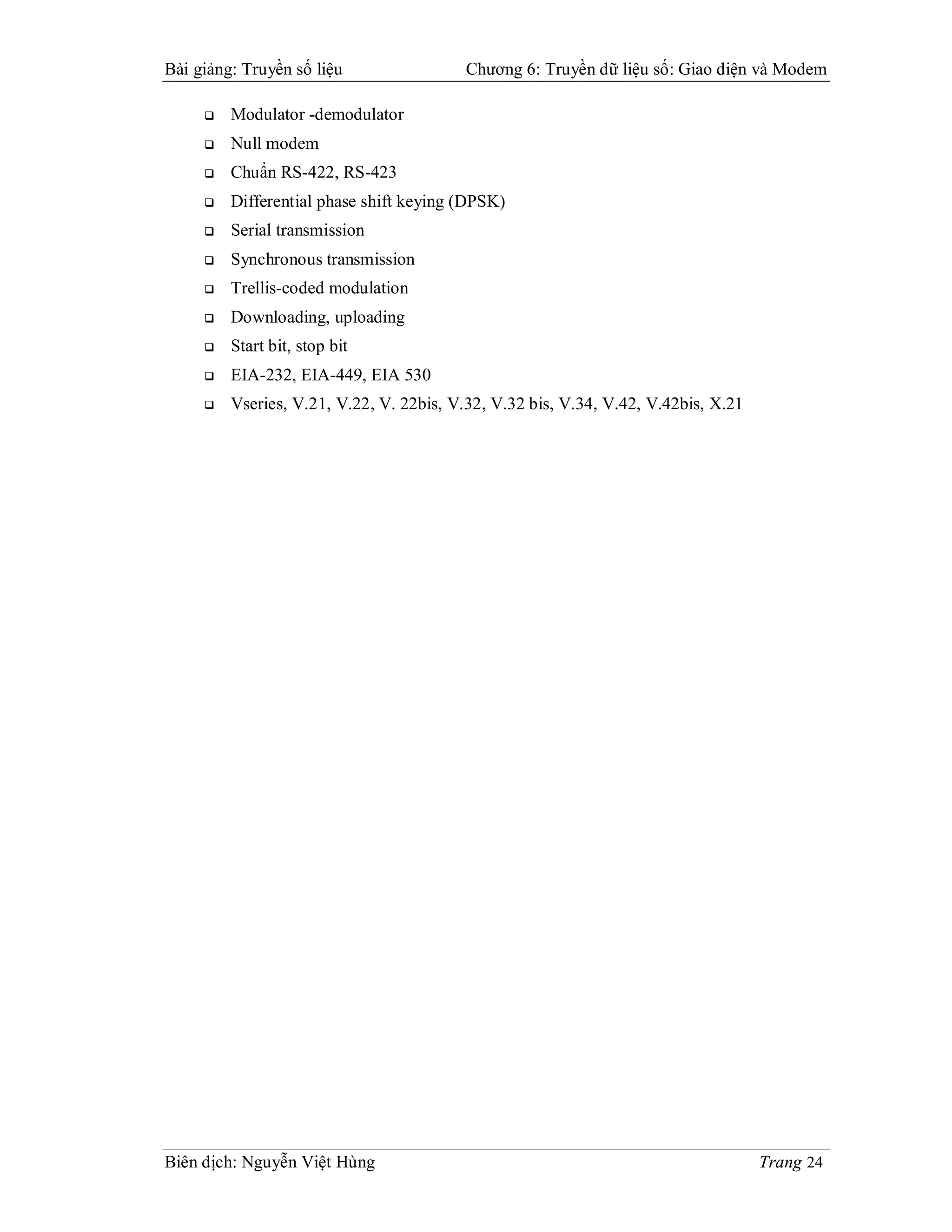 Bài giảng: Truyền số liệu                 Chương 6: Truyền dữ liệu số: Giao diện và Modem

        Modulator -demodulator
        Null modem
        Chuẩn RS-422, RS-423
        Differential phase shift keying (DPSK)
        Serial transmission
        Synchronous transmission
        Trellis-coded modulation
        Downloading, uploading
        Start bit, stop bit
        EIA-232, EIA-449, EIA 530
        Vseries, V.21, V.22, V. 22bis, V.32, V.32 bis, V.34, V.42, V.42bis, X.21




Biên dịch: Nguyễn Việt Hùng                                                         Trang 24
 