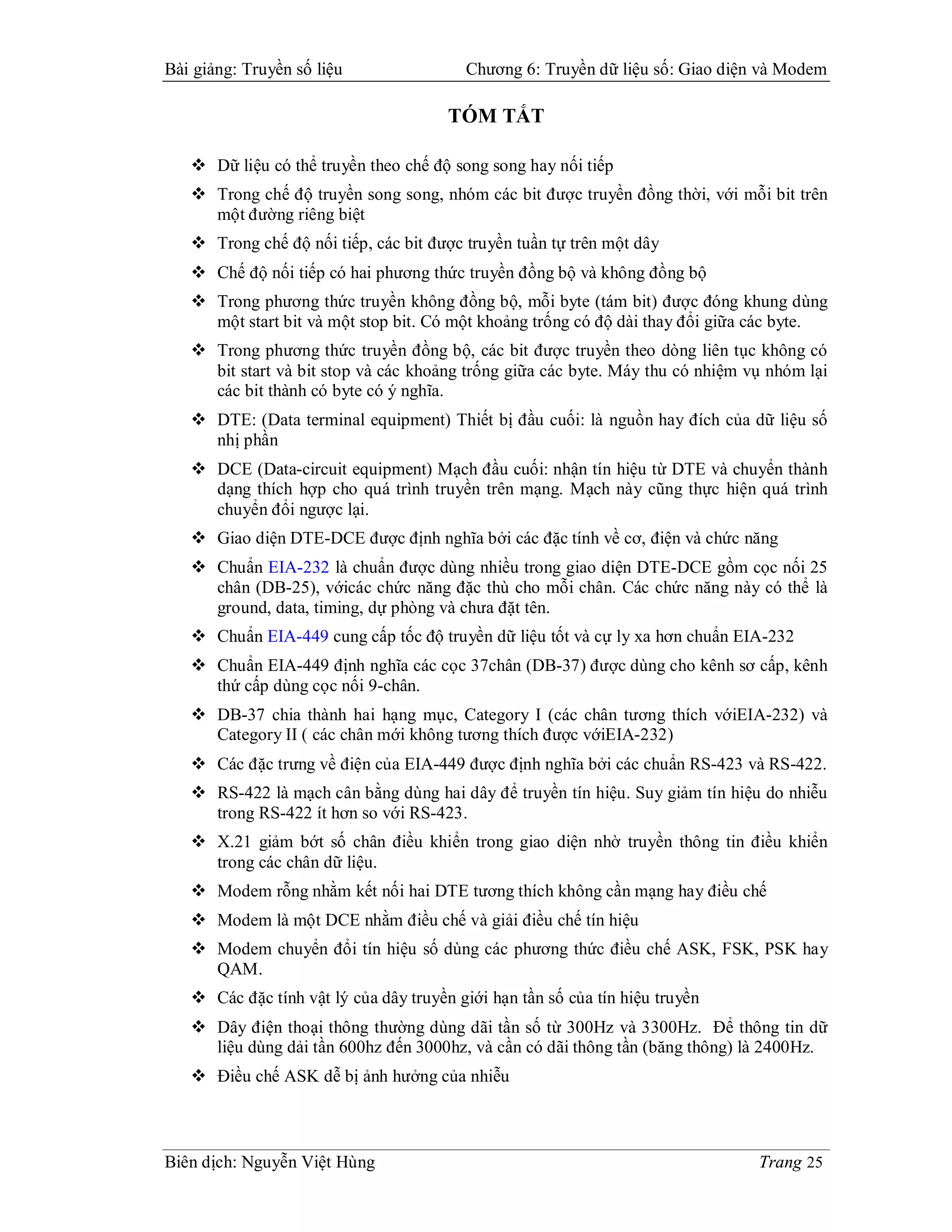 Bài giảng: Truyền số liệu                Chương 6: Truyền dữ liệu số: Giao diện và Modem

                                       TÓM TẮT

    Dữ liệu có thể truyền theo chế độ song song hay nối tiếp
    Trong chế độ truyền song song, nhóm các bit được truyền đồng thời, với mỗi bit trên
     một đường riêng biệt
    Trong chế độ nối tiếp, các bit được truyền tuần tự trên một dây
    Chế độ nối tiếp có hai phương thức truyền đồng bộ và không đồng bộ
    Trong phương thức truyền không đồng bộ, mỗi byte (tám bit) được đóng khung dùng
     một start bit và một stop bit. Có một khoảng trống có độ dài thay đổi giữa các byte.
    Trong phương thức truyền đồng bộ, các bit được truyền theo dòng liên tục không có
     bit start và bit stop và các khoảng trống giữa các byte. Máy thu có nhiệm vụ nhóm lại
     các bit thành có byte có ý nghĩa.
    DTE: (Data terminal equipment) Thiết bị đầu cuối: là nguồn hay đích của dữ liệu số
     nhị phần
    DCE (Data-circuit equipment) Mạch đầu cuối: nhận tín hiệu từ DTE và chuyển thành
     dạng thích hợp cho quá trình truyền trên mạng. Mạch này cũng thực hiện quá trình
     chuyển đổi ngược lại.
    Giao diện DTE-DCE được định nghĩa bởi các đặc tính về cơ, điện và chức năng
    Chuẩn EIA-232 là chuẩn được dùng nhiều trong giao diện DTE-DCE gồm cọc nối 25
     chân (DB-25), vớicác chức năng đặc thù cho mỗi chân. Các chức năng này có thể là
     ground, data, timing, dự phòng và chưa đặt tên.
    Chuẩn EIA-449 cung cấp tốc độ truyền dữ liệu tốt và cự ly xa hơn chuẩn EIA-232
    Chuẩn EIA-449 định nghĩa các cọc 37chân (DB-37) được dùng cho kênh sơ cấp, kênh
     thứ cấp dùng cọc nối 9-chân.
    DB-37 chia thành hai hạng mục, Category I (các chân tương thích vớiEIA-232) và
     Category II ( các chân mới không tương thích được vớiEIA-232)
    Các đặc trưng về điện của EIA-449 được định nghĩa bởi các chuẩn RS-423 và RS-422.
    RS-422 là mạch cân bằng dùng hai dây để truyền tín hiệu. Suy giảm tín hiệu do nhiễu
     trong RS-422 ít hơn so với RS-423.
    X.21 giảm bớt số chân điều khiển trong giao diện nhờ truyền thông tin điều khiển
     trong các chân dữ liệu.
    Modem rỗng nhằm kết nối hai DTE tương thích không cần mạng hay điều chế
    Modem là một DCE nhằm điều chế và giải điều chế tín hiệu
    Modem chuyển đổi tín hiệu số dùng các phương thức điều chế ASK, FSK, PSK hay
     QAM.
    Các đặc tính vật lý của dây truyền giới hạn tần số của tín hiệu truyền
    Dây điện thoại thông thường dùng dãi tần số từ 300Hz và 3300Hz. Để thông tin dữ
     liệu dùng dải tần 600hz đến 3000hz, và cần có dãi thông tần (băng thông) là 2400Hz.
    Điều chế ASK dễ bị ảnh hưởng của nhiễu



Biên dịch: Nguyễn Việt Hùng                                                     Trang 25
 