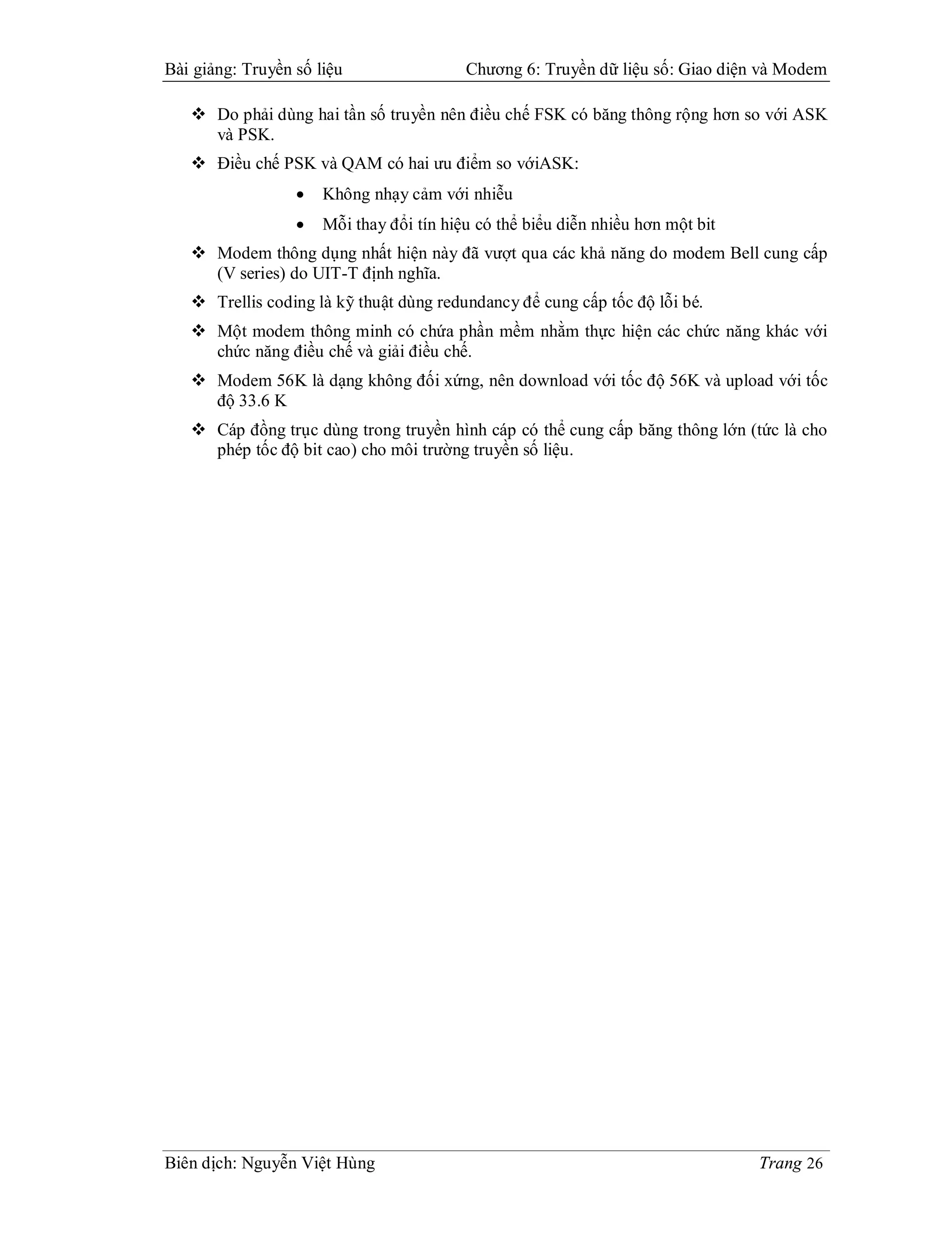 Bài giảng: Truyền số liệu                 Chương 6: Truyền dữ liệu số: Giao diện và Modem

    Do phải dùng hai tần số truyền nên điều chế FSK có băng thông rộng hơn so với ASK
     và PSK.
    Điều chế PSK và QAM có hai ưu điểm so vớiASK:
                     Không nhạy cảm với nhiễu
                     Mỗi thay đổi tín hiệu có thể biểu diễn nhiều hơn một bit
    Modem thông dụng nhất hiện này đã vượt qua các khả năng do modem Bell cung cấp
     (V series) do UIT-T định nghĩa.
    Trellis coding là kỹ thuật dùng redundancy để cung cấp tốc độ lỗi bé.
    Một modem thông minh có chứa phần mềm nhằm thực hiện các chức năng khác với
     chức năng điều chế và giải điều chế.
    Modem 56K là dạng không đối xứng, nên download với tốc độ 56K và upload với tốc
     độ 33.6 K
    Cáp đồng trục dùng trong truyền hình cáp có thể cung cấp băng thông lớn (tức là cho
     phép tốc độ bit cao) cho môi trường truyền số liệu.




Biên dịch: Nguyễn Việt Hùng                                                      Trang 26
 