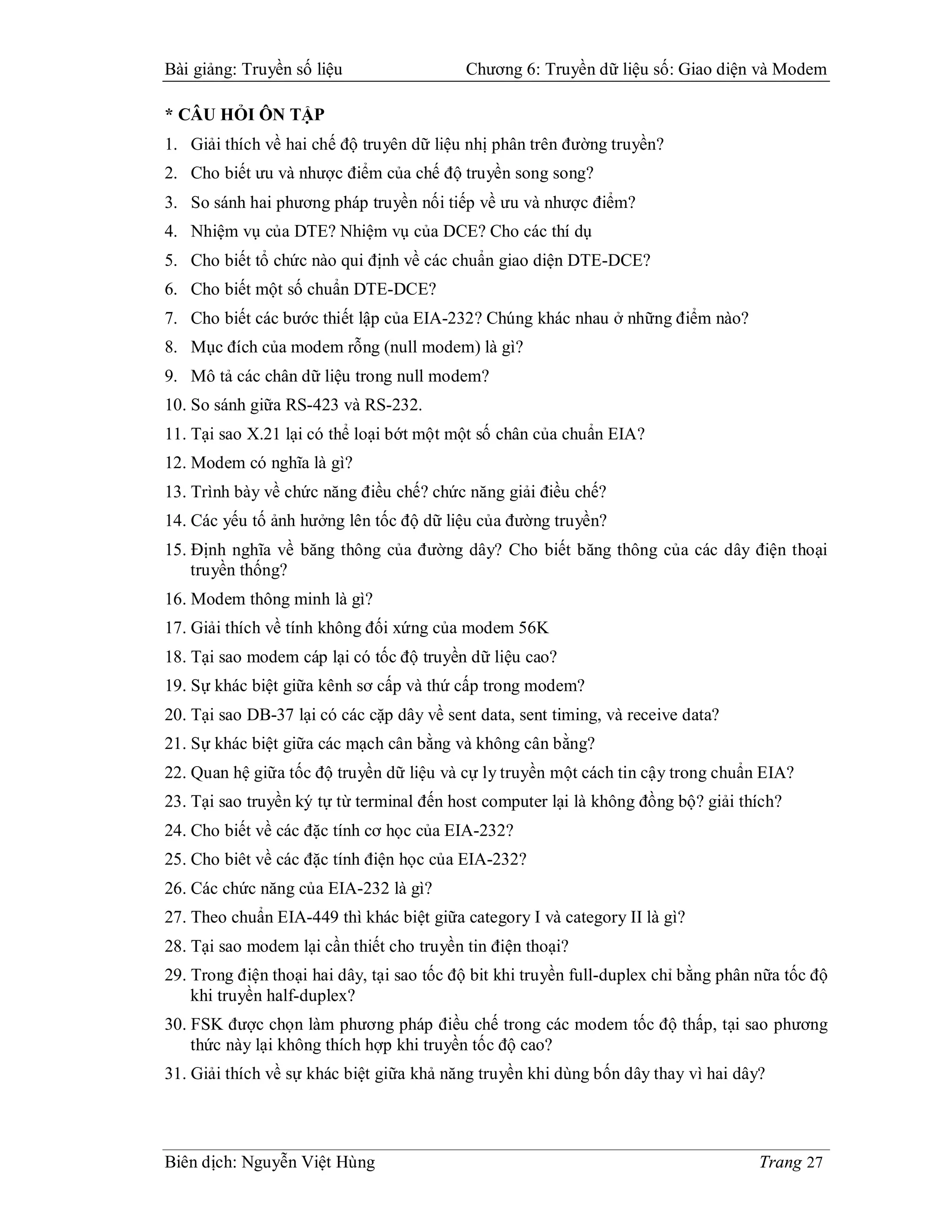 Bài giảng: Truyền số liệu                  Chương 6: Truyền dữ liệu số: Giao diện và Modem

* CÂU HỎI ÔN TẬP
1. Giải thích về hai chế độ truyên dữ liệu nhị phân trên đường truyền?
2. Cho biết ưu và nhược điểm của chế độ truyền song song?
3. So sánh hai phương pháp truyền nối tiếp về ưu và nhược điểm?
4. Nhiệm vụ của DTE? Nhiệm vụ của DCE? Cho các thí dụ
5. Cho biết tổ chức nào qui định về các chuẩn giao diện DTE-DCE?
6. Cho biết một số chuẩn DTE-DCE?
7. Cho biết các bước thiết lập của EIA-232? Chúng khác nhau ở những điểm nào?
8. Mục đích của modem rỗng (null modem) là gì?
9. Mô tả các chân dữ liệu trong null modem?
10. So sánh giữa RS-423 và RS-232.
11. Tại sao X.21 lại có thể loại bớt một một số chân của chuẩn EIA?
12. Modem có nghĩa là gì?
13. Trình bày về chức năng điều chế? chức năng giải điều chế?
14. Các yếu tố ảnh hưởng lên tốc độ dữ liệu của đường truyền?
15. Định nghĩa về băng thông của đường dây? Cho biết băng thông của các dây điện thoại
    truyền thống?
16. Modem thông minh là gì?
17. Giải thích về tính không đối xứng của modem 56K
18. Tại sao modem cáp lại có tốc độ truyền dữ liệu cao?
19. Sự khác biệt giữa kênh sơ cấp và thứ cấp trong modem?
20. Tại sao DB-37 lại có các cặp dây về sent data, sent timing, và receive data?
21. Sự khác biệt giữa các mạch cân bằng và không cân bằng?
22. Quan hệ giữa tốc độ truyền dữ liệu và cự ly truyền một cách tin cậy trong chuẩn EIA?
23. Tại sao truyền ký tự từ terminal đến host computer lại là không đồng bộ? giải thích?
24. Cho biết về các đặc tính cơ học của EIA-232?
25. Cho biêt về các đặc tính điện học của EIA-232?
26. Các chức năng của EIA-232 là gì?
27. Theo chuẩn EIA-449 thì khác biệt giữa category I và category II là gì?
28. Tại sao modem lại cần thiết cho truyền tin điện thoại?
29. Trong điện thoại hai dây, tại sao tốc độ bit khi truyền full-duplex chỉ bằng phân nữa tốc độ
    khi truyền half-duplex?
30. FSK được chọn làm phương pháp điều chế trong các modem tốc độ thấp, tại sao phương
    thức này lại không thích hợp khi truyền tốc độ cao?
31. Giải thích về sự khác biệt giữa khả năng truyền khi dùng bốn dây thay vì hai dây?




Biên dịch: Nguyễn Việt Hùng                                                           Trang 27
 
