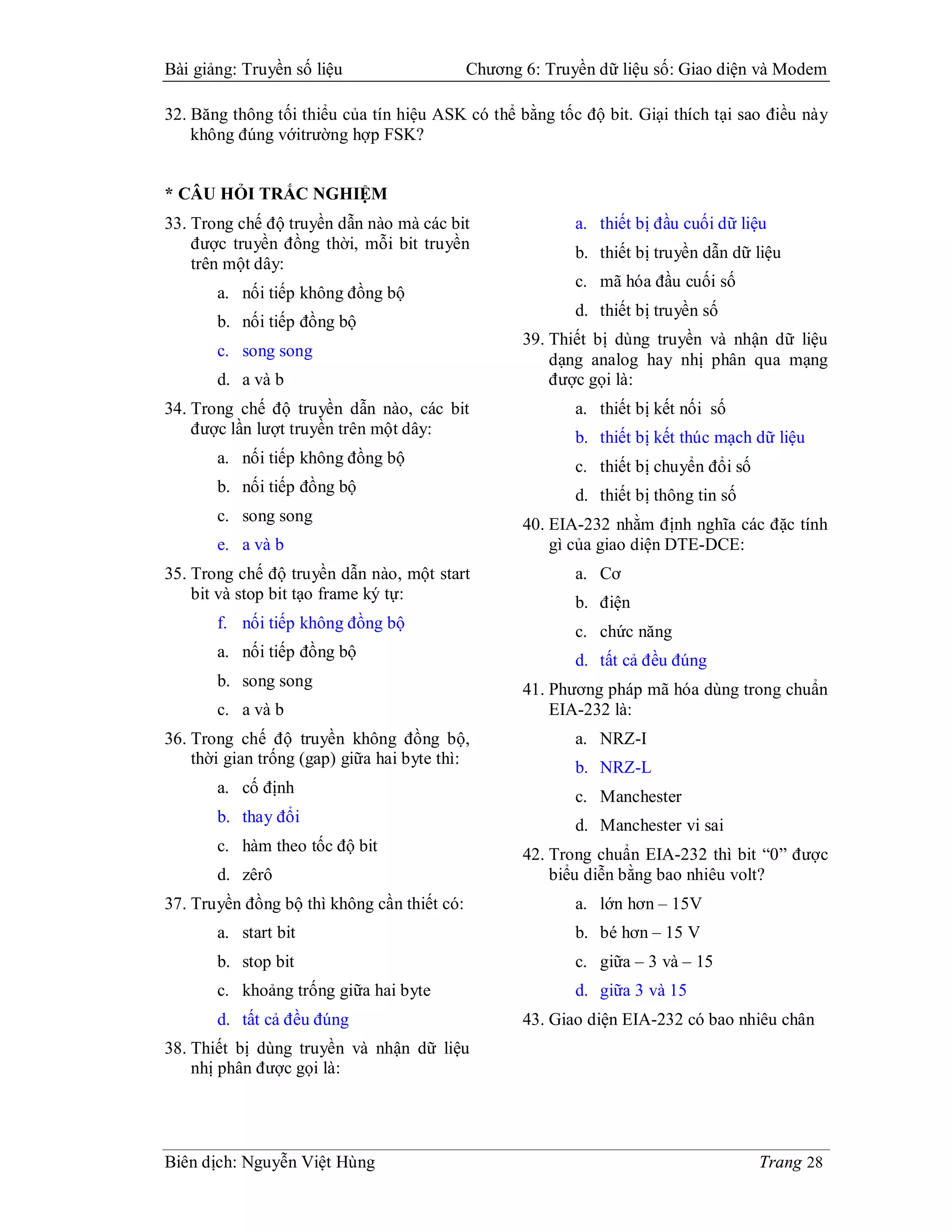 Bài giảng: Truyền số liệu                    Chương 6: Truyền dữ liệu số: Giao diện và Modem

32. Băng thông tối thiểu của tín hiệu ASK có thể bằng tốc độ bit. Giại thích tại sao điều này
    không đúng vớitrường hợp FSK?


* CÂU HỎI TRẮC NGHIỆM
33. Trong chế độ truyền dẫn nào mà các bit                 a. thiết bị đầu cuối dữ liệu
    được truyền đồng thời, mỗi bit truyền
                                                           b. thiết bị truyền dẫn dữ liệu
    trên một dây:
                                                           c. mã hóa đầu cuối số
       a. nối tiếp không đồng bộ
                                                           d. thiết bị truyền số
       b. nối tiếp đồng bộ
                                                    39. Thiết bị dùng truyền và nhận dữ liệu
       c. song song
                                                        dạng analog hay nhị phân qua mạng
       d. a và b                                        được gọi là:
34. Trong chế độ truyền dẫn nào, các bit                   a. thiết bị kết nối số
    được lần lượt truyền trên một dây:                     b. thiết bị kết thúc mạch dữ liệu
       a. nối tiếp không đồng bộ                           c. thiết bị chuyển đổi số
       b. nối tiếp đồng bộ                                 d. thiết bị thông tin số
       c. song song                                 40. EIA-232 nhằm định nghĩa các đặc tính
       e. a và b                                        gì của giao diện DTE-DCE:
35. Trong chế độ truyền dẫn nào, một start                 a. Cơ
    bit và stop bit tạo frame ký tự:                       b. điện
       f. nối tiếp không đồng bộ                           c. chức năng
       a. nối tiếp đồng bộ                                 d. tất cả đều đúng
       b. song song                                 41. Phương pháp mã hóa dùng trong chuẩn
       c. a và b                                        EIA-232 là:
36. Trong chế độ truyền không đồng bộ,                     a. NRZ-I
    thời gian trống (gap) giữa hai byte thì:
                                                           b. NRZ-L
       a. cố định
                                                           c. Manchester
       b. thay đổi                                         d. Manchester vi sai
       c. hàm theo tốc độ bit                       42. Trong chuẩn EIA-232 thì bit “0” được
       d. zêrô                                          biểu diễn bằng bao nhiêu volt?
37. Truyền đồng bộ thì không cần thiết có:                 a. lớn hơn – 15V
       a. start bit                                        b. bé hơn – 15 V
       b. stop bit                                         c. giữa – 3 và – 15
       c. khoảng trống giữa hai byte                       d. giữa 3 và 15
       d. tất cả đều đúng                           43. Giao diện EIA-232 có bao nhiêu chân
38. Thiết bị dùng truyền và nhận dữ liệu
    nhị phân được gọi là:




Biên dịch: Nguyễn Việt Hùng                                                            Trang 28
 