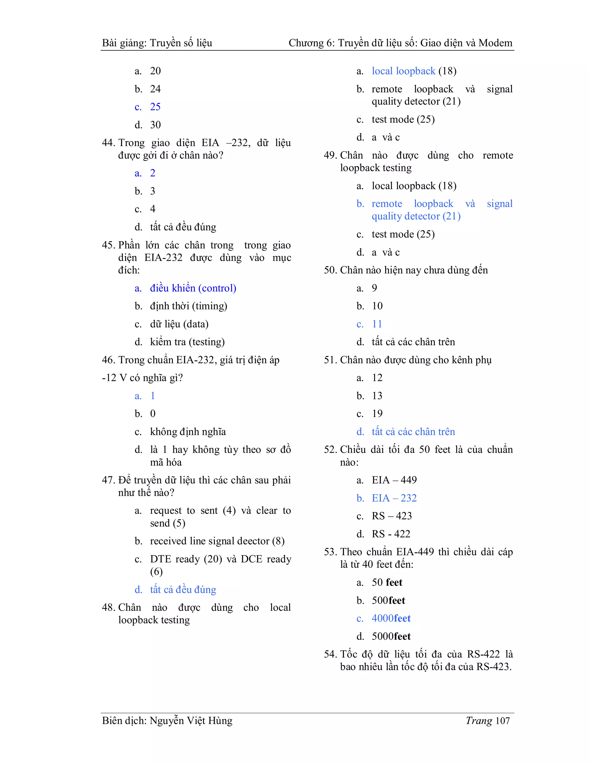 Bài giảng: Truyền số liệu                    Chương 6: Truyền dữ liệu số: Giao diện và Modem

       a. 20                                               a. local loopback (18)
       b. 24                                               b. remote loopback và         signal
                                                              quality detector (21)
       c. 25
                                                           c. test mode (25)
       d. 30
                                                           d. a và c
44. Trong giao diện EIA –232, dữ liệu
    được gởi đi ở chân nào?                         49. Chân nào được dùng cho remote
       a. 2                                             loopback testing

       b. 3                                                a. local loopback (18)

       c. 4                                                b. remote loopback và         signal
                                                              quality detector (21)
       d. tất cả đều đúng
                                                           c. test mode (25)
45. Phần lớn các chân trong trong giao
    diện EIA-232 được dùng vào mục                         d. a và c
    đích:                                           50. Chân nào hiện nay chưa dùng đến
       a. điều khiển (control)                             a. 9
       b. định thời (timing)                               b. 10
       c. dữ liệu (data)                                   c. 11
       d. kiểm tra (testing)                               d. tất cả các chân trên
46. Trong chuẩn EIA-232, giá trị điện áp            51. Chân nào được dùng cho kênh phụ
-12 V có nghĩa gì?                                         a. 12
       a. 1                                                b. 13
       b. 0                                                c. 19
       c. không định nghĩa                                 d. tất cả các chân trên
       d. là 1 hay không tùy theo sơ đồ             52. Chiều dài tối đa 50 feet là của chuẩn
          mã hóa                                        nào:
47. Để truyền dữ liệu thì các chân sau phải                a. EIA – 449
    như thế nào?
                                                           b. EIA – 232
       a. request to sent (4) và clear to
                                                           c. RS – 423
          send (5)
                                                           d. RS - 422
       b. received line signal deector (8)
                                                    53. Theo chuẩn EIA-449 thì chiều dài cáp
       c. DTE ready (20) và DCE ready                   là từ 40 feet đến:
          (6)
                                                           a. 50 feet
       d. tất cả đều đúng
                                                           b. 500feet
48. Chân nào được dùng cho            local
    loopback testing                                       c. 4000feet
                                                           d. 5000feet
                                                    54. Tốc độ dữ liệu tối đa của RS-422 là
                                                        bao nhiêu lần tốc độ tối đa của RS-423.



Biên dịch: Nguyễn Việt Hùng                                                          Trang 107
 