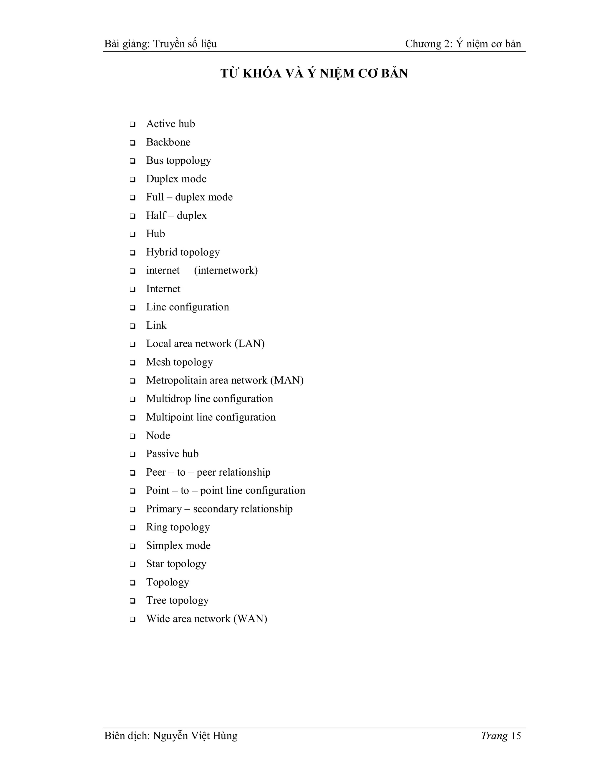 Bài giảng: Truyền số liệu                          Chương 2: Ý niệm cơ bản

                            TỪ KHÓA VÀ Ý NIỆM CƠ BẢN


        Active hub
        Backbone
        Bus toppology
        Duplex mode
        Full – duplex mode
        Half – duplex
        Hub
        Hybrid topology
        internet   (internetwork)
        Internet
        Line configuration
        Link
        Local area network (LAN)
        Mesh topology
        Metropolitain area network (MAN)
        Multidrop line configuration
        Multipoint line configuration
        Node
        Passive hub
        Peer – to – peer relationship
        Point – to – point line configuration
        Primary – secondary relationship
        Ring topology
        Simplex mode
        Star topology
        Topology
        Tree topology
        Wide area network (WAN)




Biên dịch: Nguyễn Việt Hùng                                      Trang 15
 