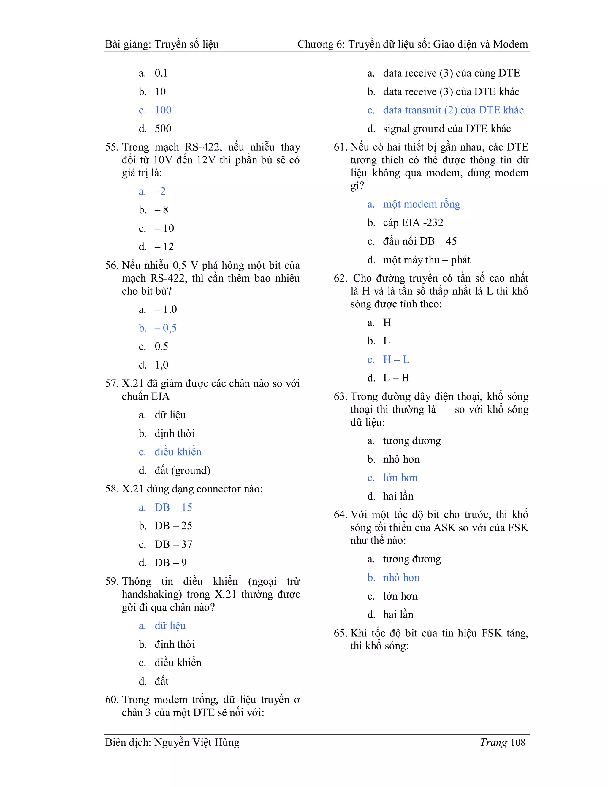 Bài giảng: Truyền số liệu               Chương 6: Truyền dữ liệu số: Giao diện và Modem

       a. 0,1                                         a. data receive (3) của cùng DTE
       b. 10                                          b. data receive (3) của DTE khác
       c. 100                                         c. data transmit (2) của DTE khác
       d. 500                                         d. signal ground của DTE khác
55. Trong mạch RS-422, nếu nhiễu thay          61. Nếu có hai thiết bị gần nhau, các DTE
    đổi từ 10V đến 12V thì phần bù sẽ có           tương thích có thể được thông tin dữ
    giá trị là:                                    liệu không qua modem, dùng modem
                                                   gì?
       a. –2
                                                      a. một modem rỗng
       b. – 8
                                                      b. cáp EIA -232
       c. – 10
       d. – 12                                        c. đầu nối DB – 45

56. Nếu nhiễu 0,5 V phá hỏng một bit của              d. một máy thu – phát
    mạch RS-422, thì cần thêm bao nhiêu        62. Cho đường truyền có tần số cao nhất
    cho bit bù?                                    là H và là tần số thấp nhất là L thì khổ
       a. – 1.0                                    sóng được tính theo:

       b. – 0,5                                       a. H

       c. 0,5                                         b. L

       d. 1,0                                         c. H – L

57. X.21 đã giảm được các chân nào so với             d. L – H
    chuẩn EIA                                  63. Trong đường dây điện thoại, khổ sóng
       a. dữ liệu                                  thoại thì thường là __ so với khổ sóng
                                                   dữ liệu:
       b. định thời
                                                      a. tương đương
       c. điều khiển
                                                      b. nhỏ hơn
       d. đất (ground)
                                                      c. lớn hơn
58. X.21 dùng dạng connector nào:
                                                      d. hai lần
       a. DB – 15
                                               64. Với một tốc độ bit cho trước, thì khổ
       b. DB – 25                                  sóng tối thiểu của ASK so với của FSK
       c. DB – 37                                  như thế nào:
       d. DB – 9                                      a. tương đương

59. Thông tin điều khiển (ngoại trừ                   b. nhỏ hơn
    handshaking) trong X.21 thường được               c. lớn hơn
    gởi đi qua chân nào?
                                                      d. hai lần
       a. dữ liệu
                                               65. Khi tốc độ bit của tín hiệu FSK tăng,
       b. định thời                                thì khổ sóng:
       c. điều khiển
       d. đất
60. Trong modem trống, dữ liệu truyền ở
    chân 3 của một DTE sẽ nối với:

Biên dịch: Nguyễn Việt Hùng                                                    Trang 108
 