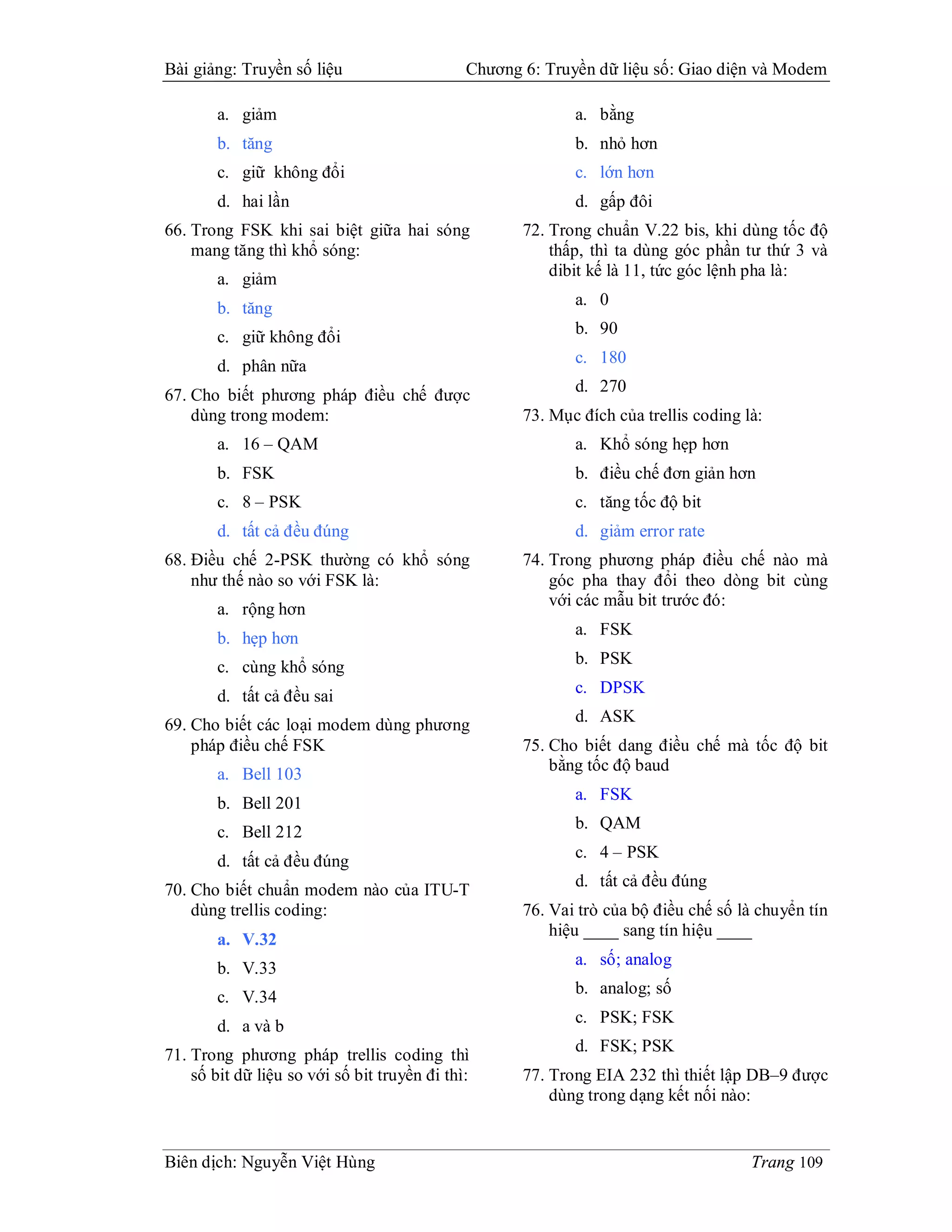 Bài giảng: Truyền số liệu                     Chương 6: Truyền dữ liệu số: Giao diện và Modem

        a. giảm                                             a. bằng
        b. tăng                                             b. nhỏ hơn
        c. giữ không đổi                                    c. lớn hơn
        d. hai lần                                          d. gấp đôi
66. Trong FSK khi sai biệt giữa hai sóng             72. Trong chuẩn V.22 bis, khi dùng tốc độ
    mang tăng thì khổ sóng:                              thấp, thì ta dùng góc phần tư thứ 3 và
        a. giảm                                          dibit kế là 11, tức góc lệnh pha là:

        b. tăng                                             a. 0

        c. giữ không đổi                                    b. 90

        d. phân nữa                                         c. 180
                                                            d. 270
67. Cho biết phương pháp điều chế được
    dùng trong modem:                                73. Mục đích của trellis coding là:
        a. 16 – QAM                                         a. Khổ sóng hẹp hơn
        b. FSK                                              b. điều chế đơn giản hơn
        c. 8 – PSK                                          c. tăng tốc độ bit
        d. tất cả đều đúng                                  d. giảm error rate
68. Điều chế 2-PSK thường có khổ sóng                74. Trong phương pháp điều chế nào mà
    như thế nào so với FSK là:                           góc pha thay đổi theo dòng bit cùng
                                                         với các mẫu bit trước đó:
        a. rộng hơn
                                                            a. FSK
        b. hẹp hơn
        c. cùng khổ sóng                                    b. PSK

        d. tất cả đều sai                                   c. DPSK

69. Cho biết các loại modem dùng phương                     d. ASK
    pháp điều chế FSK                                75. Cho biết dang điều chế mà tốc độ bit
                                                         bằng tốc độ baud
        a. Bell 103
                                                            a. FSK
        b. Bell 201
                                                            b. QAM
        c. Bell 212
                                                            c. 4 – PSK
        d. tất cả đều đúng
                                                            d. tất cả đều đúng
70. Cho biết chuẩn modem nào của ITU-T
    dùng trellis coding:                             76. Vai trò của bộ điều chế số là chuyển tín
                                                         hiệu ____ sang tín hiệu ____
        a. V.32
                                                            a. số; analog
        b. V.33
                                                            b. analog; số
        c. V.34
                                                            c. PSK; FSK
        d. a và b
                                                            d. FSK; PSK
71. Trong phương pháp trellis coding thì
    số bit dữ liệu so với số bit truyền đi thì:      77. Trong EIA 232 thì thiết lập DB–9 được
                                                         dùng trong dạng kết nối nào:


Biên dịch: Nguyễn Việt Hùng                                                           Trang 109
 