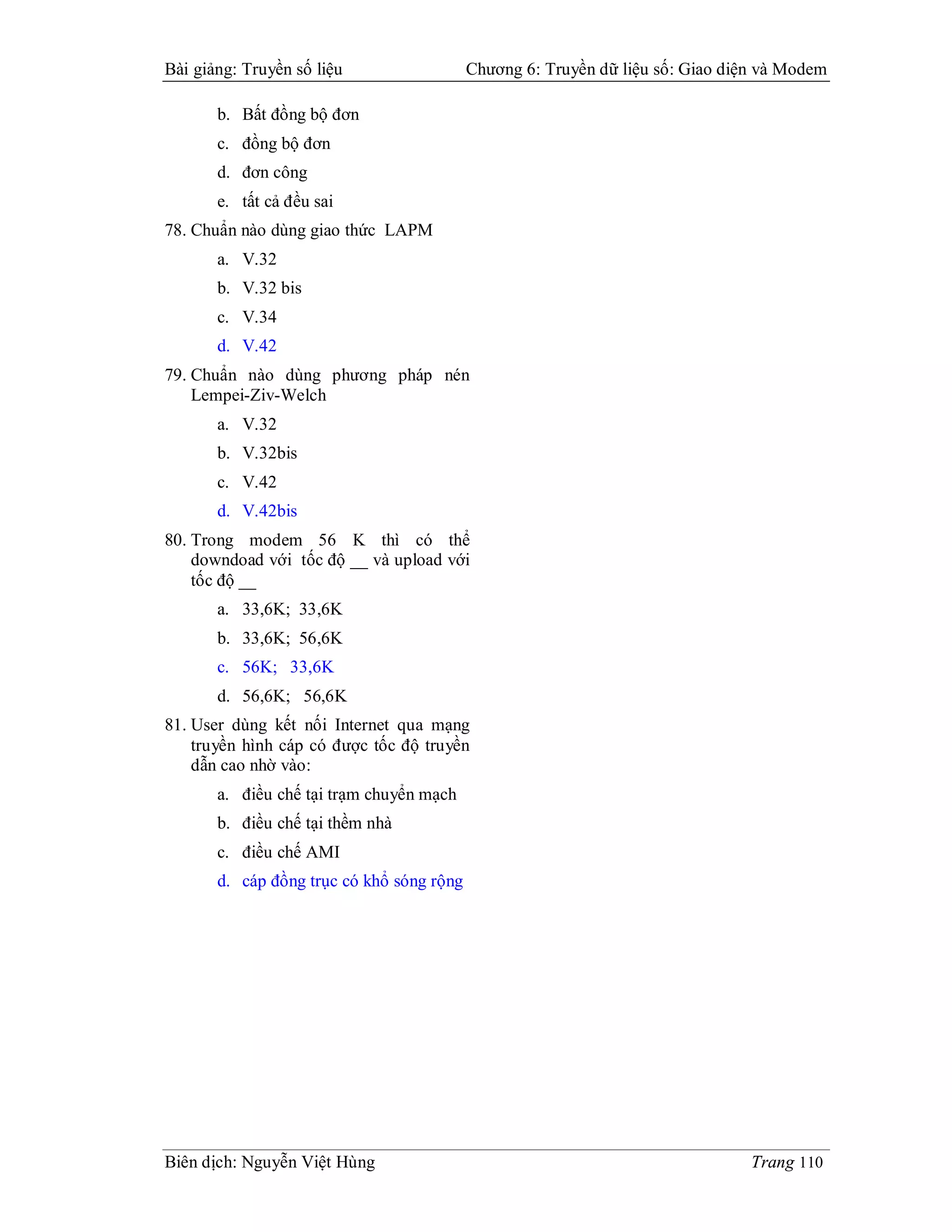 Bài giảng: Truyền số liệu                  Chương 6: Truyền dữ liệu số: Giao diện và Modem

       b. Bất đồng bộ đơn
       c. đồng bộ đơn
       d. đơn công
       e. tất cả đều sai
78. Chuẩn nào dùng giao thức LAPM
       a. V.32
       b. V.32 bis
       c. V.34
       d. V.42
79. Chuẩn nào dùng phương pháp nén
    Lempei-Ziv-Welch
       a. V.32
       b. V.32bis
       c. V.42
       d. V.42bis
80. Trong modem 56 K thì có thể
    downdoad với tốc độ __ và upload với
    tốc độ __
       a. 33,6K; 33,6K
       b. 33,6K; 56,6K
       c. 56K; 33,6K
       d. 56,6K; 56,6K
81. User dùng kết nối Internet qua mạng
    truyền hình cáp có được tốc độ truyền
    dẫn cao nhờ vào:
       a. điều chế tại trạm chuyển mạch
       b. điều chế tại thềm nhà
       c. điều chế AMI
       d. cáp đồng trục có khổ sóng rộng




Biên dịch: Nguyễn Việt Hùng                                                     Trang 110
 